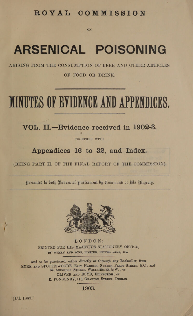 ROYAL COMMISSION ON ARSENICAL POISONING ARISING FROM THE CONSUMPTION OF BEER AND OTHER ARTICLES OF FOOD OR DRINK.  MINUTES OF EVIDENCE AND APPENDICES. VOL. II.—Evidence received in 1902-3, TOGETHER WITH   Appendices 16 to 82, and Index. (BEING PART II. OF THE FINAL REPORT OF THE COMMISSION).   Aresented to both Houses of Parliament by Command ot His Majesty.       And to be purchased, either directly or through any Bookseller, from EYRE anv SPOTTISWOODE, East Harpine Sreuet, Fieer Sreeet, E.C.; and 32, ABINGDON STREET, WESTMINS:ER, S.W. ; or OLIVER anp BOYD, EpinbureGsH; or E. PONSONBY, 116, Grarron Street, Dust 1903. Cd. 1869. |