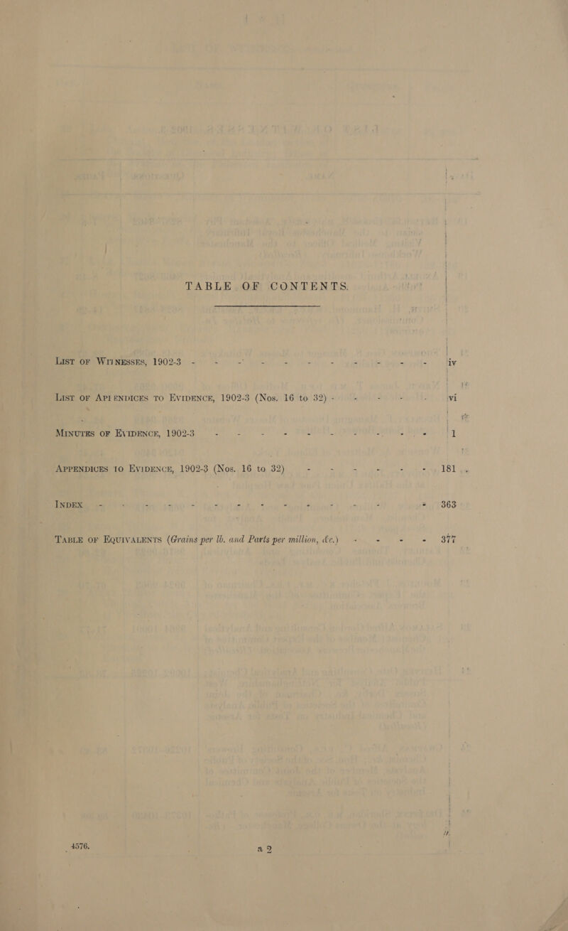 TABLE OF CONTENTS. wed List OF WIINESSES, 1902-3 - : = eee - . - . - - fi dv List OF APEENDICES TO EvIDENCE, 1902-3 (Nos. 16 to 32) - - : r Vi - OF EVIDENCE, 1902-3 - - - - - . - -. - y APPENDICES 10 EyipENcE, 1902-3 (Nos. 16. ta 32) - - + = + ++. 181 INDEX - . . z 3 : - ‘ A 2 3 3 3 363: TABLE OF EQUIVALENTS (Grains per lb. and Parts per million, &amp;c.) — - - - s°-39% He a =I &gt; os Ww