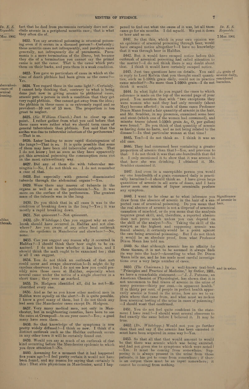 Reynolds. Mar. 1902.  iberculosis cases of senical isoning. vlifax tbreak. clude arsenic in a peripheral neuritis case; that is what they often die of. 8422. You say arsenical poisoning is arsenical poison- ing even if it occurs in a diseased person ?—Certainly ; these neuritis cases not infrequently, and paralysis cases generally, not infrequently die of pneumonia, Pneu- monia is a mere termination of the illness, but because they die of a termination you cannot say the primal cause is not the cause. That is the cause which puts them on their backs, and puts them in a weak condition. 8423. You gave us particulars of cases in which at the time of death phthisis had been given as the cause ?— Yes. 8424. You regard those in the same light &gt;—Certainly. J cannot help thinking that, contrary to what is being done just now in giving arsenic to phthisical cases, arsenic puts a person in such a condition that they get very rapid phthisis. One cannot get away from the idea ; the phthisis in these cases is so extremely rapid and so prevalent—10 out of 13 men. The proportion is toa great to neglect. 8425. (Sir William Church.) Just to clear up one point. I rather gather from what you said before that these cases were rather what we should term cases of general tuberculosis than phthisis. You said that the ascites was due to tubercular infection of the peritoneum ? —That is so. 8426. Later leading to more rapid disintegration of the lungs ?’—That is so. It is quite possible that some of them may have been old tubercular subjects. That I do not know; but as soon as they have apparently got this arsenical poisoning the consumption runs riot in the most extraordinary way. 8427. Did any of them die with tubercular me- ningitis ’—No, I do not think so. I do not remember a case of that. 8428. But especially with general disseminated tubercle through the abdominal organs ?—Yes. 8429. Were there any masses of tubercle in the organs as well as on the peritoneum?—No. It was more on the surface of the peritoneum. The greatest mass of the tubercle was in the lung. 8430. Do you think that in all cases it was in the condition of breaking down in the lung ?—Yes ; it was mostly a rapid breaking down. 8431. Not quiescent ?—Not quiescent. 84352. (Dr. Whitelegge.) Can you suggest why an out- break should have occurred in Halifax and not. else- where? Are you aware of any other local outbreak since the epidemic in Manchester and elsewhere ?—No, none. 8435. Can you suggest any reason why it occurred in Halifax ?—I should think their beer ought to he ex- amined. I do not know whether it has been, and I should think the malt ought to be examined too ; that is all I can suggest. 84354. You do not think an outbreak of that sort could occur and escape observation?—It might do by careless observers ; but I do not see how you could pos- sibly miss those cases at Halifax, especially when several came under the notice of a single observer ina short time; they were so marked. 8435. Dr. Hodgson identified all, did he not ?+~He identified every one. 8436. And as far as you know other medical men in Halifax were equally on the alert &gt;—It is quite possible. I know a good many of them, but I do not think any had seen the Manchester cases except Dr. Hodgson. 8457. Very many medical men, not only in Man- chester, but in neighbouring counties, have been to see the cases at Crumpsall—to see your cases P—Yes ; a good many have seen them. 8458. So that knowledge of the symptoms is now pretty widely diffused ?—I think so now. I think if a distinct outbreak such as the Halifax outbreak occurs in any other town it will be certainly found out. 8439. Would you say as much of an outbreak of that kind occurring before the Manchester epidemic to which you drew attention ?—-No. 8440. Assuming for a moment that it had happened five years ago ?—I feel pretty certain it would not have been found, and my reason for saying that certainly is this: That able physicians in Manchester, until I hap- cases go for six months. I did myself. We put it down to beer and so on. 8441. So that this, which in your own opinion was an. epidemic of arsenical poisoning through beer, would have escaped notice altogether ?—I have no knowledge that it was through beer in Halifax. 8442. But it would thave escaped notice before this outbreak of arsenical poisoning had called attention to the matter ?—I do not think there is any doubt about that. I think it would have certainly escaped notice. 8443. Just two questions here on details. You said in reply to Lord Kelvin that you thought small quanti- ties, such as 1-100th grain daily, could not in practice cause mischief ?—No more than 1-100th grain—I do not think if would. 8444. In what light do you regard the cases to which reference is made on the top of the second page of your proof. You mention that with “two exceptions they were women who said they had only recently (about May) become affected ; in each of these cases Professor Dixon Mann found a fair quantity of arsenic in the hair, and Mr. Scudder, in my presence, examined some beer and stout (which one of the women had consumed), and minute traces (about 1-100th grain As, O, per gallon) were found.” Do you think of that quantity of arsenic as ‘having done no ‘harm, and as not being related to the disease ’—In that particular woman at that time? 8445. Yes?—I do not think so. I think it was an old case. 8446. They had consumed beer containing a greater proportion of arsenic than that ?—Yes, and previous to that- Ido not think it was that one-hundredth that did it. I only mentioned it to show that it was arsenic in that beer she was drinking. I obtained it. Mr. Scudder examined it. 8447. And even in a susceptible person you would say one hundredth of a grain consumed daily is practi- cally harmless ?—I should think so. I have given large quantities of arsenic in all sorts of doses, and I have never seen one minim of liquor arsenicalis produce any symptom. 8448. I want ‘to be clear as to what inference you draw from the absence of arsenic in the hair of a sus- pected case of arsenical poisoning. Do you mean that the real absence of arsenic is not a disproof of arsenical causation of mischief, or do you mean that the analysis requires great skill, and, therefore, a reported absence does not prove much unless you can depend on the skill of the analyst?—No. ‘Taking the skill of the analyst as the highest and supposing arsenic was found absent, it certainly would be a point against the case being arsenical poisoning. But I do not think it would be an absolute proof, from what Professor Dixon Mann has told me. 8449. So that although arsenic has an affinity for these tissues, it is not to be assumed it always finds its way into the hair?—According to what Dr. Dixon Vann tells me, and he has made most careful investiga- tions over a very large number of cases. 8450. (Lhe Chairman.) In a_ well-known text-book “Principles and Practice of Medicine,” by Ostler, 1901, we have a remarkable statement :—‘ J. J. Putnam, an American Chemist or’Physiologist, has shown that it is not uncommon to find traces of arsenic in the urine of many persons—thirty per cent.—in apparent health.” If in thirty per cent. of people in perfect health appar- ently arsenic is found in the urine, how are we to ex- plain where that came from, and what must we reckon from arsenical testing of the urine in cases of poisoning ? —TI should want that confirmed. 8451. You do not feel quite confident in the state- ment I have read ?—I should want several observers to find exactly the same before I believed it. It may be true. 8452. (Dr. Whitelegge.) Would not you go further than that and say if the arsenic has been excreted it must have been acquired in some way ?—Yes. 8455. So that all that that would amount to would be that there was arsenic which was being excreted, and had not given rise to symptoms which were noted ? —Yes. It must be coming from somewhere. Sup- posing it 1s always: present in the urine from those patients, it has got to come from somewhere ; if there is an output there must be an input somewhere; it cannot be coming] from nothing. Reynolds. 7 Mar. 1902  réo grain of arsenic daily, considered harmless. Significance of arsenic in hair, and in urine. Se ae