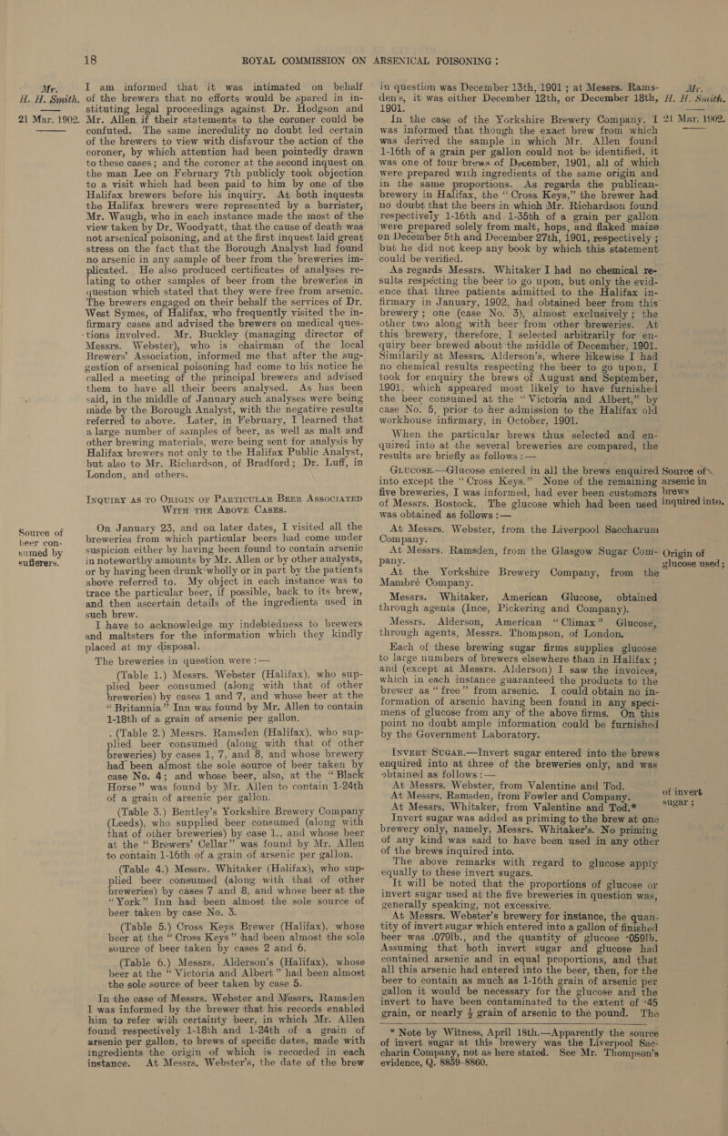 ; Mr. H. H. Smith. 21 Mar. 1902.  Source of beer con- sumed by sufferers. 18 ROYAL COMMISSION ON I am informed that it was intimated on_ behalf of the brewers that no efforts would be spared in in- stituting legal proceedings against Dr. Hodgson and Mr. Allen if their statements to the coroner could be confuted. The same incredulity no doubt led certain of the brewers to view with disfavour the action of the coroner, by which attention had been pointedly drawn to these cases; and the coroner at the second inquest on the man Lee on February 7th publicly took objection to a visit which had been paid to him by one of the Halifax brewers before his inquiry. At both inquests the Halifax brewers were represented by a barrister, Mr. Waugh, who in each instance made the most of the view taken by Dr. Woodyatt, that the cause of death was not arsenical poisoning, and at the first inquest laid great stress on the fact that the Borough Analyst had found no arsenic in any sample of beer from the breweries im- plicated. He also produced certificates of analyses re- lating to other samples of beer from the breweries in question which stated that they were free from arsenic. The brewers engaged on their behalf the services of Dr. West Symes, of Halifax, who frequently visited the in- firmary cases and advised the brewers on medical ques- Mr. Buckley (managing director of Messrs. Webster), who is chairman of the local Brewers’ Association, informed me that after the sug- gestion of arsenical poisoning had come to his notice he called a meeting of the principal brewers and advised them to have all their beers analysed. As has been said, in the middle of January such analyses were being made by the Borough Analyst, with the negative results referred to above. Later, in February, I learned that a large number of samples of beer, as well as malt and other brewing materials, were being sent for analysis by Halifax brewers not only to the Halifax Public Analyst, but also to Mr. Richardson, of Bradford; Dr. Luff, in London, and others. Inquiry AS TO ORIGIN OF ParticuLaR BrEr AssocraTED Wirn tam ABnove CASES. On January 23, and on later dates, I visited all the breweries from which particular beers had come under suspicion either by having been found to contain arsenic in noteworthy amounts by Mr. Allen or by other analysts, or by having been drunk'wholly or in part by the patients above referred to. My object in each instance was to trace the particular beer, if possible, back to its brew, and then ascertain details of the ingredients used in such brew. I have to acknowledge my indebtedness to brewers and maltsters for the information which they kindly placed at my disposal. The breweries in question were :— (Table 1.) Messrs. Webster (Halifax), who sup- plied beer consumed (along with that of other breweries) by cases 1 and 7, and whose beer at the “ Britannia” Inn was found by Mr. Allen to contain 1-18th of a grain of arsenic per gallon. . (Table 2.) Messrs. Ramsden (Halifax), who sup- plied beer consumed (along with that of other Powerens by cases 1, 7, and 8, and whose brewery had been almost the sole source of beer taken by case No. 4; and whose beer, also, at the “ Black Horse” was found by Mr. Allen to contain 1-24th of a grain of arsenic per gallon. (Table 3.) Bentley’s Yorkshire Brewery Company (Leeds), who supplied beer consumed (along with that of other breweries) by case 1., and whose beer at the ‘“ Brewers’ Cellar” was found by Mr. Allen to contain 1-16th of a grain of arsenic per gallon. (Table 4.) Messrs. Whitaker (Halifax), who sup- plied beer consumed (along with that of other breweries) by cases 7 and 8, and whose beer at the “York” Inn had been almost the sole source of beer taken by case No. 3. (Table 5.) Cross Keys Brewer (Halifax), whose beer at the “Cross Keys” thad ‘been almost the sole source of beer taken by cases 2 and 6. (Table 6.) Messrs. Alderson’s (Halifax), whose beer at the “ Victoria and Albert” had been almost the sole source of beer taken by case 5. In the case of Messrs. Webster and Messrs. Ramsden I was informed by the brewer that his records enabled him to refer with certainty beer, in which Mr. Allen found respectively 1-18th and 1-24th of a grain of arsenic per gallon, to brews of specific dates, made with ingredients the origin of which is recorded in each instance. At Messrs. Webster’s, the date of the brew ARSENICAL POISONING : in question was December 13th, 1901 ; at Messrs. Rams- Sant it was either December 12th, or December 18th, 1901. In the case of the Yorkshire Brewery Company, I was informed that though the exact brew from which was derived the sample in which Mr. Allen found 1-16th of a grain per gallon could not be identified, it was one of tour brews of December, 1901, all of which were prepared with ingredients of the same origin and in the same proportions. As regards the publican- brewery in Halifax, the ‘“ Cross Keys,” the brewer had no dowbt that the beers in which Mr. Richardson found respectively 1-16th and 1-35th of a grain per gallon were prepared solely from malt, hops, and flaked maize on December 5th and December 27th, 1901, respectively ; but he did not keep any book by which this statement could be verified. As regards Messrs. Whitaker I had no chemical re- sults respécting the beer to go upon, but only the evid- ence that three patients admitted to the Halifax in- firmary in January, 1902, had obtained beer from this brewery ; one (case No. 3), almost exclusively ; the other two along with beer from other breweries. At this brewery, therefore, I selected arbitrarily for en- quiry beer brewed about the middle of December, 1901. Similarily at Messrs. Alderson’s, where likewise I had no chemical results respecting the beer to go upon, I took for enquiry the brews of August and September, 1901, which appeared most likely to have furnished the beer consumed at the “ Victoria and Albert,” by case No. 5, prior to her admission to the Halifax old workhouse infirmary, in October, 1901. When the particular brews thus selected and en- quired into at the several breweries are compared, the results are briefly as follows :— GiucosE.—Glucose entered in all the brews enquired into except the “Cross Keys.” None of the remaining five breweries, I was informed, had ever been customers Mr. H. H. Smith.  21 Mar. 1902.  Source of arsenic in brews was obtained as follows :— At Messrs. Webster, from the Liverpool Saccharum Company. At Messrs. Ramsden, from the Glasgow Sugar Com- pany. At the Yorkshire Brewery Company, Mampbré Company. Messrs. Whitaker, American Glucose, obtained through agents (Ince, Pickering and Company). Messrs. Alderson, American “Climax” Glucose, through agents, Messrs. Thompson, of London. Each of these brewing sugar firms supplies glucose to large numbers of brewers elsewhere than in Halifax ; and (except at Messrs. Alderson) I saw the invoices, which in each imstance guaranteed the products to the brewer as “free”? from arsenic. JI could obtain no in- formation of arsenic having been found in any speci- mens of glucose from any of the above firms. On this point no doubt ample information could be furnished by the Government Laboratory. from the Invert Sucar.—Invert sugar entered into the brews enquired into at three of the breweries only, and was »btained as follows :— At Messrs. Webster, from Valentine and Tod. At Messrs. Ramsden, from Fowler and Company. At Messrs. Whitaker, from Valentine and Tod.* Invert sugar was added as priming to the brew at one brewery only, namely, Messrs. Whitaker’s. No priming of any kind was said to have been used in any other of the brews inquired into. The above remarks with regard to glucose apply equally to these invert sugars. _ It will be noted that the proportions of glucose or invert sugar used at the five breweries in question was, generally speaking, not excessive. At Messrs. Webster’s brewery for instance, the quan- tity of invert sugar which entered into a gallon of finished beer was .079lb., and the quantity of glucose -059]b. Assuming that both invert sugar and glucose had contained arsenic and in equal proportions, and that all this arsenic had entered into the beer, then, for the beer to contain as much as 1-16th grain of arsenic per gallon it would be necessary for the glucose and the invert to have been contaminated to the extent of -45 grain, or nearly 4 grain of arsenic to the pound. The  * Note by Witness, April 18th.—Apparently the source of invert sugar at this brewery was the Liverpool Sac- charin Company, not as here stated. See Mr. Thompson’s evidence, Q. 8859-8860. Origin of glucose used ; of invert sugar ;