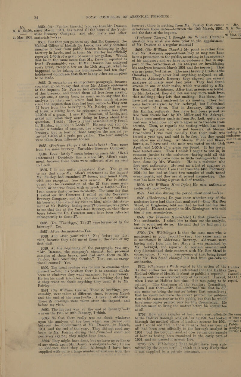 HA. H. Smith. 21 Mar. 1902.  24 ROYAL COMMISSION ON 8680. (Sir William Church.) You say that Mr. Dawson since March, 1901, has tested all the beers of the York- shire Brewery Company, and also malts and other materials ?—Yes. 8681. But then you goon to say that Dr. Cameron, the Medical ‘Officer of Health for Leeds, has lately obtained samples of beer from public houses belonging to this brewery in Leeds, and in these Mr. Fairley has officially 1eported 1-40th of a grain of arsenic per gallon. Would that be in the same beers that Mr. Dawson reported as free ?—Presumably, yes. If Mr. Dawson has analysed every brew, except 4 few on the 10th August, when he happened to be taking his holiday—he had ten days’ holiday—I do not see that there is any other assumption to be made. 8682. It seems to me an important paragraph, because you then go on to say that since Mr. Allen’s statement at the inquest, Mr, Fairley had examined 27 brewings of this brewery, and found them all free from arsenic, except one, a strong beer, as much as to say that the analysts by their own action had been much stricter since the inquest than they had been before ?—They sent 27 beers from this brewery to Mr. Fairley, and in one of them, a strong beer, he returned arsenic less than 1-100th of a grain. I saw Dr. Cameron, of Leeds, and asked him what they were doing in Leeds about this question. I said: “ How is it that arsenic is only found in Halifax, and not in Leeds?” He sent out and _ob- tained a number of samples, five altogether, from this brewery, but in four of those samples the analyst re- turned 1-40th of a grain per gallon. The four samples were taken from different houses. 8683. (Professor Thorpe.) All Leeds beer ?-—Yes; some from the same brewery—Yorkshire Brewery Company. 8684. Does “lately” mean before or since Mr. Allen’s statement ?—Decidedly this is since Mr, Allen’s state- ment, because these beers were collected after my visit to Leeds. 8685. I do not quite understand that. You go on to say that since Mr, Allen’s statement at the inquest Mr. Fairley had examined 27 brews, and found them, with one exception, free from arsenic. Was it subse- quent to the examination of, the 27 that some were found, or one was found with as much as 1-40th ?—Yes ; T can answer that question decidedly. The same day that I called on Dr. Cameron I called on the Yorkshire Brewery Company, and Dr. Cameron had not collected his beers at the date of my visit to him, while this state- ment of Mr. Fairley, having seen 27 brewings, was given to me that day at the Yorkshire Brewery, so that these beers taken for Dr. Cameron must have been coll«cted subsequently to those 27. 8686. (Dr. Whitelegge.) The 27 were forwarded by the brewery ?—Yes. 8687. After the inquest ?—Yes. 8688. And after your visit?—No; before my first visit, because they told me of them at the date of my first visit. 8689. At the beginning of the paragraph, you say, “Mr. Dawson, the company’s chemist, had procured samples of these brews, and had sent them to Mr. Fairley, their consulting chemist.” That was an excep- tional course ?&gt;—Yes. 8690. The usual routine was for him to examine them himself ?—Yes; his position there is to examine all the beers or whatever they want examined, for the brewery. He has his small laboratory, and does nothing else ; but if they want to check anything they send it to Mr. Fairley. 8691. (Sir William Churdh.) Those 27 brewings, pre- sumably, were taken at different times, between March and the end. of the year?—-No; I take it otherwise. These 27 brewings were taken after the inquest, and before my visit. 8692. The inquest was at the end of January ?—It was on the 17th or 18th January, I think. 8693. So that there really was no check whatever upon the analyses of the beer which was turned out between the appointment of Mr. Dawson, in March, 1901, and the end of the year. They did not send any beers to Mr. Fairley during that Aime ?—I could not positively say no; they might have done. 8694. They might have done, but we have no evidence of any check upon Mr. Dawson's analyses ?—No ; I have no evidence that they did. Although I have heen supplied with quite a large number of analyses from that ARSENICAL POISONING : brewery, there is nothing from Mr, Fairley that comes 7 Mr. in between those dates—between the 10th March, 1901. H. H. Sm and the date of the inquest. (Professor Thorpe.) I thought Sir William Church’s question was what was done prior to the appointment of Mr. Dawson as a regular chemist? 8695. (Sir ‘William Churdh.) My point is rather this, that Mr. Dawson’s appointment may or may not have been a protection to the public, according to the accuracy of his analyses; and we have no evidence either in sup- port of the correctness of his analyses or invalidating his analyses between March 1901 and the inquest. That was my point Just so. The next brewery I take is the Crosskeys. They never had anything analysed at all. Then at Alderson’s Brewery they showed me several analyses of malts used last year. They had found arsenic in one of their malts, which was sold by a Mr. Ben. Stead, of Brighouse. After that arsenic was found, by Mr. Ackroyd, they did not use any more malt from that malting; they left that malting. But since, they have had no malt analysed for six months. They had some beers analysed by Mr. Ackroyd, but I obtained no record of them. But in January, 1902, since this Halifax outbreak, they have had beers passed as free from arsenic both by Mr. Miller and Mr. Ackroyd. I have seen another analysis from Dr. Luff, quite a re- cent one, which does not quite agree as to freedom from arsenic. Then, as regards the testing which has been done by maltsters who are not brewers, at Messrs. Little or: Broadbents’ I was told casually that their malt was testing b tested a year ago, and said to be free, but they could maltsters not show me anything. At Messrs. Firth and Black- Sale in so burn’s, as I have said, the malt was tested on the 16th “*® April, and 1-30th of a grain was found. Jt has never been tested since. Then I think I ought to put in, in common justice to the maltsters—having said all this about those who have done so little testing—what has been done by Mr. Worsick. He is a maltster who first used anthracite. He sent me a list of analyses by Mr. Miller, in which I see that from the 14th February, 1901, he has had at least two samples of malt tested every month, and they are all passed arsenic-free. This man has been taking a great deal of trouble. 8696. (Sir ‘William Hart-Dyke.) He uses anthracite exclusively now ?—Yes. 8697. And also during the period mentioned ?—Yes. 8698. (Chairman.) Do you know whether any of the maltsters have had their fuel analysed ?—One. Mr. Ben Stead, of Brighouse, told me that he had had his fuel analysed. Hesent asample to Mr. Rimington, who told him it was arsenic-free. 8699. (Sir William Hart-Dyke.) Is that gas-coke ?— No; anthracite. I asked him to show me the analysis, but he could not do so. He said that he had sent it away to a friend. 8700. (Dr. Whitelegge.) Is that the same man who is mentioned in your report?—Yes; the same man as is mentioned in Alderson’s Brewery. Aldersons were having malt from him last May; it was examined by Mr. Ackroyd, and reported to contain arsenic, and they discontinued their contract with Mr. Ben Stead in consequence, It was in consequence of that being found that Mr. Ben Stead changed his fuel from gas-coke to anthracite. 8701. (Chairman.) With regard to the action of the Halifax Halifax authorities, do we understand that the Halifax Town Medical Officer of Health is about to publisa a report ?—- Council : He has sent me an advanced copy of his report. I asked, M.O.H.’ when I was at Halifax last time, if it was going to ‘e report. printed. The Chairman of, the Sanitary Committee, whom I saw there—Mr. Coe—informed me that he did not mean to bring the matter before that committee ; that he would not have the report printed for publica- tion to his committee or to the public, but that he would have some copies printed only for this Commission. He did a mean to bring the matter before his committee at all, 8702. How many samples of beer were sent officially No sam] to the Halifax Borough Analyst during 1901 ?—I looked of beer s through the medical officer of health’s returns for 190i mitted t and I could not find in those returns that any beer at Public all had been sent officially to the borough analyst in Analyst 1901; but the borough analyst does return one sample uring 1 of beer as having been examined in the early part of 1901, and he passed it arsenic free. + 8703. (Dr. Whiteleqge.) That might have been sub- © mitted by the consumer ?—I think it is very likely that it was supplied by a private consumer. i 21 Mar. 19 