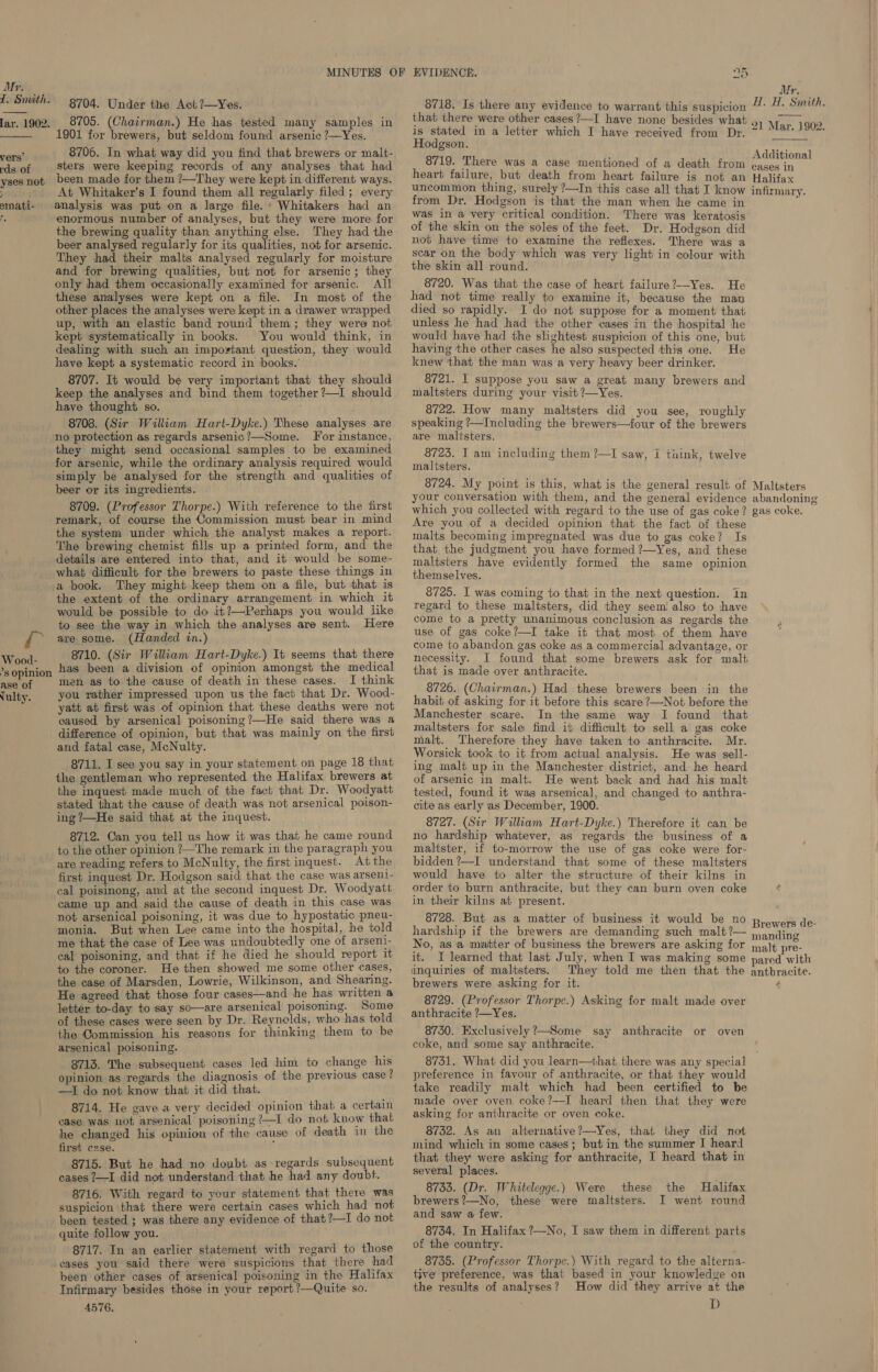 1. Snuth.  lar. 1902.  vers’ rds of yses not % : smati- Bs 8704. Under the Act ?—Yes. 8705. (Chairman.) He has tested many samples in 1901 for brewers, but seldom found arsenic ?—Yes. 8706. In what way did you find that brewers or malt- sters were keeping records of any analyses that had been made for them ?—They were kept in different ways. At Whitaker’s I found them all regularly filed; every analysis was put on a large file.’ Whitakers had an enormous number of analyses, but they were more for the brewing quality than anything else. They had the beer analysed regularly for its qualities, not for arsenic. They had their malts analysed regularly for moisture and for brewing qualities, but not for arsenic; they only had them occasionally examined for arsenic. All these analyses were kept on a file. In most of the other places the analyses were kept in a drawer wrapped up, with an elastic band round them; they were not kept systematically in books. . You would think, in dealing with such an impovtant question, they would have kept a systematic record in ‘books.’ 8707. It would be very important that they should keep the analyses and bind them together ?—I should have thought so. 8708. (Sir William Hart-Dyke.) These analyses are no protection as regards arsenic?—Some. For instance, they might send occasional samples to be examined for arsenic, while the ordinary analysis required would simply be analysed for the strength and qualities of beer or its ingredients. 8709. (Professor Thorpe.) With reference to the first remark, of course the Commission must bear in mind the system under which the analyst makes a report. The brewing chemist fills up a printed form, and the details are entered into that, and it would be some- what difficult for the brewers to paste these things in Wood- ’s opinion ase of vulty. the extent of the ordinary arrangement in which it would be possible to do it?—Perhaps you would like to see the way in which the analyses are sent. Here are some. (Handed in.) 8710. (Sir William Hart-Dyke.) It seems that there has been a division of opinion amongst the medical men as to the cause of death in these cases. I think you rather impressed upon us the fact that Dr. Wood- yatt at first was of opinion that these deaths were not caused by arsenical poisoning ?—He said there was a difference of opinion, but that was mainly on the first and fatal case, McNulty. 8711. I see you say in your statement on page 18 that the gentleman who represented the Halifax brewers at the inquest made much of the fact that Dr. Woodyatt stated that the cause of death was not arsenical poison- ing ?—He said that at the inquest. 8712. Can you tell us how it was that he came round to the other opinion ?—The remark in the paragraph you are reading refers to McNulty, the first inquest. At the first inquest Dr. Hodgson said: that the case was arsen1- cal poisinong, and at the second inquest Dr. Woodyatt came up and said the cause of death in this case was not arsenical poisoning, it was due to hypostatic pneu- monia. But when Lee came into the hospital, he told me that the case of Lee was undoubtedly one of arseni- cal poisoning, and that if he died he should report it to the coroner. He then showed me some other cases, the case of Marsden, Lowrie, Wilkinson, and Shearing. He agreed that those four cases—and he has written a letter to-day to say so—are arsenical poisoning. Some of these cases were seen by Dr. Reynclds, who has told the Commission his reasons for thinking them to be arsenical poisoning. 8713. The subsequent cases led him to change his opinion as regards the diagnosis of the previous case? —I do not know that it did that. 8714. He gayea very decided opinion that a certain ease was not arsenical poisoning ?—I do not know that he changed his opinion of the cause of death in the first case. i 8715. But he had no doubt as regards subsequent cases ?—I did not understand that he had any doubt. 8716. With regard to your statement that there was suspicion that there were certain cases which had not been tested ; was there any evidence of that ?—I do not quite follow you. 8717. In an earlier statement with regard to those ‘eases you said there were suspicions that there had been other cases of arsenical poisoning in the Halifax Infirmary besides those in your report ?—Quite so. A576, 8718. Is there any evidence to warrant this suspicion that there were other cases ?—I have none besides what is stated in a letter which I have received from Dr. Hodgson. 8719. There was a case mentioned of a death from heart failure, but death from heart failure is not an uncommon thing, surely ?—In this case all that I know from Dr. Hodgson is that the man when he came in was in a very critical condition. ‘There was keratosis of the skin on the soles of the feet. Dr. Hodgson did not have time to examine the reflexes. There was a scar on the body which was very light in colour with the skin all round. 8720. Was that the case of heart failure?—Yes. He had not time really to examine it, because the man died so rapidly. I do not suppose for a moment that unless he had had the other cases in the hospital he would have had the slightest suspicion of this one, but having the other cases he also suspected this one. He knew ‘that the man was a very heavy beer drinker. 8721. I suppose you saw a great many brewers and maltsters during your visit ?—Yes. 8722. How many maltsters did you see, roughly speaking ?—Including the brewers—four of the brewers are maltsters. 8723. I am including them ?—I saw, i tiink, twelve maltsters. 8724. My point is this, what is the general result of your conversation with them, and the general evidence which you collected with regard to the use of gas coke? Are you of a decided opinion that the fact of these malts becoming impregnated was due to gas coke? Is that the judgment you have formed ?—Yes, and these maltsters have evidently formed the same opinion themselves. 8725. I was coming to that in the next question. in regard to these maltsters, did they seem! also to have come to a pretty unanimous conclusion as regards the use of gas coke?—I take it that most of them have come to abandon gas coke as a commercial advantage, or necessity. I found that some brewers ask for malt that is made over anthracite. 8726. (Chairman.) Had these brewers been in the habit of asking for it before this scare ?—Not before the Manchester scare. In the same way I found that maltsters for sale find it difficult to sell a gas coke malt. Therefore they have taken to anthracite. Mr. Worsick took to it from actual analysis. He was sell- ing malt up in the Manchester district, and he heard of arsenic in malt. He went back and had his malt tested, found it was arsenical, and changed to anthra- cite as early as December, 1900. 8727. (Sir William Hart-Dyke.) Therefore it can be no hardship whatever, as regards the business of a maltster, if to-morrow the use of gas coke were for- bidden ?—I understand that some of these maltsters would have to alter the structure of their kilns in order to burn anthracite, but they can burn oven coke in their kilns at present. 8728. But as a matter of business it would be no hardship if the brewers are demanding such malt ?— No, as a maitter of business the brewers are asking for it. I learned that last July, when I was making some inquiries of maltsters. They told me then that the brewers were asking for it. 8729. (Professor Thorpe.) Asking for malt made over anthracite ?—Yes. 8750. Exclusively?—Some say anthracite or oven coke, and some say anthracite. 8731. What did you learn—that there was any special preference in favour of anthracite, or that they would take readily malt which had been certified to be made over oven. coke?—-I heard then that they were asking for anthracite or oven coke. 8732. As an alternative?—Yes, that they did not mind which in some cases ; but in the summer I heard that they were asking for anthracite, I heard that in several places. 8733. (Dr. Whitelegge.) Were these brewers?—No, these were maltsters. and saw a few. 8734. In Halifax ?—No, I saw them in different parts of the country. 8735. (Professor Thorpe.) With regard to the alterna- tive preference, was that based in your knowledge on the results of analyses? How did they arrive at the D the Halifax I went round Mr. H. H. Sinith. 21 Mar. 1902.  Additional cases in Halifax infirmary. Maltsters abandoning gas coke. Brewers de- manding malt pre- pared with anthracite. é