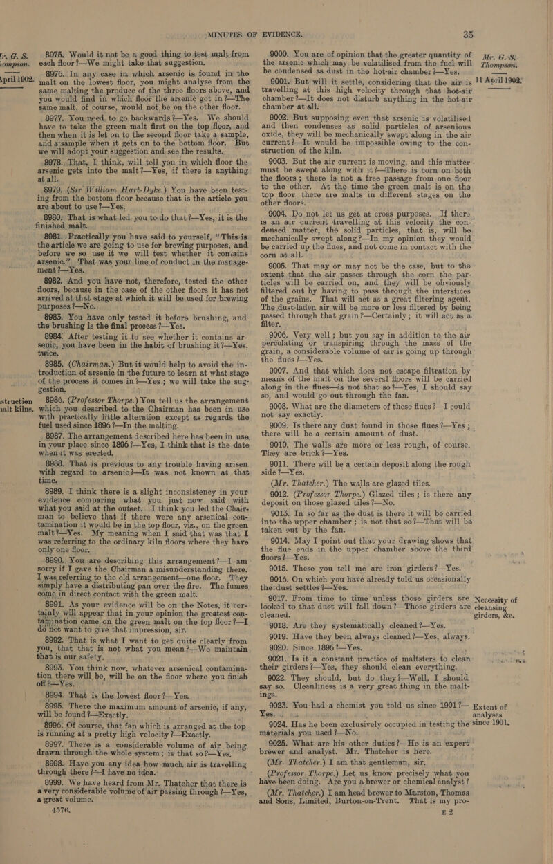 Lompson. : pril 1902. ——__— struction 1alt kilns. 8975. Would it not be a ‘good thing to test malt from each floor ?—We might take that suggestion. 8976. In any case in which arsenic is found in the malt on the lowest floor, you might analyse from the same malting the produce of the three floors above, and you would find in which floor the arsenic got in ?—The same malt, of course, would not be on the other floor. 8977. You need. to go backwards?—Yes. We should have to take the green malt first on the top floor, and then when it is let on to the second floor take a. sample, and a‘sample when it gets on to the bottom floor, But we will adopt your suggestion and see the results. . 8978. That, I think, will tell you in which floor the arsenic gets into the malt ?—Yes, if there is anything at all. $979. (Sir William Hart-Dyke.) You have been. test- ing from the bottom floor because that is the article you are about to use 1—Yes, : . #308 8980. That is what led you todo that ?-Yes, it is the finished malt. 8981. . Practically you have said to yourself, ‘ This ‘is. the article we are going to use for brewing purposes, and before we so use it we will test whether it convains arsenic.” That was your line of conduct in the manage- ment ?—Yes. , 8982. And you have not, therefore, tested the other floors, because in the case of the other floors it has not arrived at that stage at which it will be used for brewing purposes /—No. ; 8983. You have only tested it before brushing, and the brushing is the final process /—Yes. 8984. After testing it to see whether it contains ar- senic, you have been in the habit of brushing it ?—Yes, twice. 8985, (Chairman.) But it would help to avoid the in- troduction of arsenic in the future to learn at what stage of the process it comes in ?—Yes ; we will take the sug- gestion, ; 8986. (Professor Thorpe.) You tell us the arrangement which you described to the Chairman has been in use with practically little alteration except as regards the fuel used since 1896 ?—In the malting. 8987. The arrangement described here has been in use. when it was erected. 8988. That is previous to any trouble having arisen with regard to arsenic?—It was not known at that time. 8989. I think there is a slight inconsistency in your eyidence comparing what you just now said with what you said at the outset. I think you led the Chair- man to believe that if there were any arsenical. con- tamination it would be in the top floor, viz., on the green malt?—Yes. My meaning when I said that was that I was referring to the ordinary kiln floors where they have only one floor. 8990, You are describing this arrangement?—I am sorry if I gave the Chairman a misunderstanding there. I was referring to the old arrangement—one floor, They simply have a distributing pan over the fire. The fumes come in direct contact with the green malt. tainly will appear that in your opinion the greatest con- do not want to give that impression, sir. 8992. That is what I want to get quite clearly from you, that that is not what you mean?—We maintain that is our safety. _ 8993. You think now, whatever arsenical contamina- tion there will be, will be on the floor where you finish offP—-Yes. 8994. That is the lowest floor ?—Yes. 8995. There the maximum amount of arsenic, if any, will be found ?—Exactly. _ _ 8996. Of course, that fan which is arranged at the top is running at a pretty high velocity ?—Hxactly. 8997. There is a considerable volume of air being drawn through the whole system; is that so ?—Yes, through there ?=I have no idea. 8999. We have heard from Mr. Thatcher that there is a great volume. 4576, 35° the arsenic which may be volatilised from the fuel will Thompouds be condensed as dust in the hot-air chamber ?—Yes. mentia 9001. But will it settle, considering that the air is |! April 1902.  travelling at this high velocity through that hot-air chamber ?—It does not disturb anything in the hot-air chamber at all. 9002. But supposing even that arsenic is volatilised and then condenses as solid particles of arsenious oxide, they will be mechanically swept along in the air current ?—It would be impossible owing to the con- struction of the kiln. 9003. But the air current is moving, and this matter . must be swept along with it?—There is corn on. both the floors ; there is not a free passage from one floor to the other. At the time the green malt is on the top floor there are malts in different stages on the other floors. 9004. Do not let us get at cross purposes. If there . is an air current travelling at this velocity the con- densed matter, the solid particles, that is, will be mechanically swept along?—In my opinion they would be carried up the flues, and not come in contact with the corm atuall. 9005. That may or may not be the case, but to the’ extent that. the air passes through the corn the par- ticles will be carried on, and they will be obviously filtered out by having to pass through the interstices of the grains. That will act as a great filtering agent. The dust-laden air will be more or less filtered by being passed through that grain ?—Certainly ; it will act as a. filter. ' 9006. Very well ; but you say in addition to the air percolating or transpiring through the mass of the grain, a considerable volume of air is going up through the flues ?—Yes. . 9007. And that which does not escape filtration by means of the malt on the several floors will be carried along in the flues—is not that so?—Yes, I should say so, and would go out through the fan. 9008. What are the diameters of these flues ?—I could not say exactly. 9009. Isthere any dust found in those flues ?—Yes ; . there will be a certain amount of dust. — ; 9010. The walls are more or less rough, of course. They are brick ?—Yes. 9011. There will be a certain deposit along the rough side ?—Yes. (Mr. Thatcher.) The walls are glazed tiles. 9012. (Professor Thorpe.) Glazed tiles ; is there any deposit on those glazed tiles ?—No. 9013. In so far as the dust is there it will be carried into the upper chamber ; is not that so?—That will be taken out by the fan..~ ~ he 9014. May I point out that your drawing shows that the flue ends in the upper chamber above the third’ floors /—Yes. 9015. These you tell me are iron girders ?—Yes. 9016. On which you have already told us océasionally the!dust settles 7—Yes. 9017. From time to time unless those girders are Necessity of looked to that dust will fall down ?—Those girders are cleansing cleaned. ‘girders, ee. 9018. Are they systematically cleaned ?—Yes. : 9019. Have they been always cleaned 7—Yes, always. 9020. Since 1896 ?—Yes. ' 9021. Is it a constant practice of maltsters to clean their girders ?—Yes, they should clean everything. 9022. They should, but do they ?—Well, I should say so. Cleanliness is a very great thing in the malt- ings. 9023. You had a chemist you told us since 1901?— pxtent of Yesiau,. ae analyses 9024. Has he been exclusively occupied in testing the since 1901. materials you used /—No. is 9025. What are his other duties ?—He is an expert ' brewer and analyst. Mr. Thatcher is here. ‘ (Mr. Thatcher.) I am that gentleman, sir, (Professor. Thorpe.) Let us know precisely what you have been doing. Are you a brewer or chemical analyst ? (Mr. Thatcher.) I am head brewer to Marston, Thomas and Sons, Limited, Burton-on-Trent. That is my pro- E2