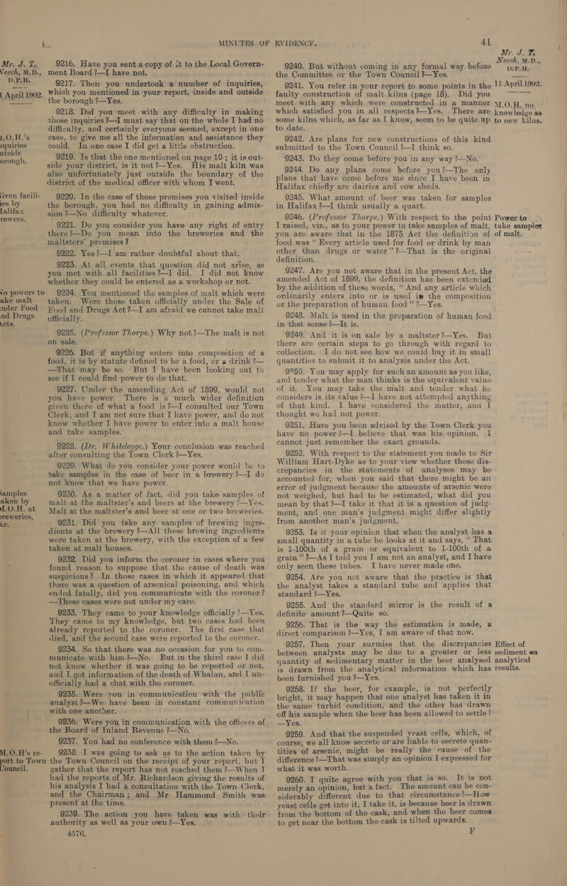 Moy Fu Te Veech, M.D., D.P.H. | April 1902,  L.O.H.’s iquiries utside orough., riven facili- ies by falifax rewers. Yo powers to ake malt nder Food nd Drugs .cts. amples aken by .O.H. at yreweries, XC. M.O.H’s re- port to Town Council. 9216. Have you sent a copy of it to the Local Govern- ment Board !—I have not. 9217. Then you undertook a number of inquiries, which you mentioned in your report, inside and outside the borough 7—Yes. 9218. Did you meet with any difficulty in making those inquiries ?—I must say that on the whole I had no difficulty, and certainly everyone seemed, except in one case, to give me all the information and assistance they could. In one case I did get a little obstruction. 9219. Is that the one mentioned on page 10 ; it is out- side your district, is it not?—Yes. His malt kiln was also unfortunately just outside the boundary of the district of the medical officer with whom J went. 9220. In the case of those premises you visited inside the borough, you had no difficulty in gaining admis- sion ?—No difficulty whatever. 9221. Do you consider you have any right of entry there?—Do you mean into the breweries and the maltsters’ premises ? 9222. Yes?—I am rather doubtful about that. 9225. At all events that question did not arise, as you met with all facilities?—I did. I did not know whether they could be entered as a workshop or not. 9224. You mentioned the samples of malt which were taken. Were those taken officially under the Sale of Hood and Drugs Act ?—I am afraid we cannot take malt officially. 9225. (Professor Thorpe.) Why not,?—The malt is not on sale. 9226. But if anything enters into composition of a food, it is by statute defined to be a food, or a drink ?— —That may be so. But I have been looking out to see 1f I could find power to do that. 9227. Under the amending Act of 1899, would not you have power. There is a much wider definition given there of what a food is?—I consulted our Town Clerk, and I am not sure that I have power, and do not know whether I have power to enter into a malt house and take samples. 9228. (Dr. Whitelegge.) Your conclusion was reached after consulting the Town Clerk ?—Yes. 9229. What do you consider your power would be to take samples in the case of beer in a brewery ?—I do not. know that we have power. 9250. As a matter of fact, did you take samples of malt at the maltster’s and beers at the brewery ?—Yes. Malt at the maltster’s and beer at one or two breweries. 9231. Did you take any samples of brewing ingre- dients at the brewery ?—AIl these brewing ingredients were taken at the brewery, with the exception of a few taken at malt houses. 9232. Did you inform the coroner in cases where you found reason to suppose that the cause of death was suspicious? In those cases in which it appeared that there was a question of arsenical poisoning, and which ented fatally, did you communicate with the coroner? —These cases were not under my care. 9235. They came to your knowledge officially 7—Yes. They came to my knowledge, but two cases had been already reported to the coroner. The first case that died, and the second case were reported to the coroner. 9234. So that there was no occasion for you to com- municate with him?—No. But in the third case I did not know whether it was going to be reported or not, and J got information of the death of Whalan, and I un- officially had a chat with the coroner. 9235. Were you in communication with the public analyst?—We have been in constant communication with one another. 9236. Were you in communication with the officers of the Board of Inland Revenue ?—No. | 9237. You had no conference with them ?—No. 9258. I was going to ask as to the action taken by the Town Council on the receipt of your report, but I gather that the report has not reached them ?—When I had the reports of Mr. Richardson giving the results of his analysis I had a consultation with the Town Clerk, and the Chairman; and Mr. Hammond Smith was present at the time. 9239. The action you have taken was with their authority as well as your own ?—Yes. 4576. EVIDENCE. 41 9240. But without coming in any formal way before the Committee or the Town Council ?~Yes. 9241. You refer in your report to some points in the faulty construction of malt kilns (page 18). Did you meet with any which were constructed in a manner which satisfied you in all respects?—Yes. There are some kilns which, as far as I know, seem to be quite up to date. 9242. Are plans for new constructions of this kind submitted to the Town Council ?—I think so. 9243. Do they come before you in any way ?—No. 9244. Do any plans come before you?—The only plans that have come before me since I have been in Halifax chiefly are dairies and cow sheds. 9245. What amount of beer was taken for samples in Halifax ?—I think usually a quart. 9246. (Professor Thorpe.) With respect to the point I raised, viz., as to your power to take samples of malt, you are aware that in the 1875 Act the definition of food was “ Every article used for food or drink by man other than drugs or water”’?—That is the original definition. 9247. Are you not aware that in the present Act, the amended Act of 1899, the definition has been extended by the addition of these words, “ And any article which ordinarily enters into or is used im the composition or the preparation of human food ” ?—Yes. Myr. Z, as Neech, M.D., DIP. H. 11 April 1902. M.O.H. no knowledge as to new kilns. Power to take samples of malt. in that sense /—It is. 9249. And it is on sale by a maltster?—Yes. But there are certain steps to go through with regard to collection. I do not see how we could buy it in small quantities to submit it to analysis under the Act. 9°50. You may apply for such an amount as you like, and tender what the man thinks is the equivalent value of it. You may take the malt and tender what he considers is its value ?—I have not attempted anything of that kind. I have considered the matter, and I thought we had not power. 9251. Have you been advised by the Town Clerk you have no power?—lI believe that was his opinion. I cannot just remember the exact grounds. 9252. With respect to the statement you made to Sir William Hart-Dyke as to your view whether these dis- crepancies in the statements of analyses may be accounted for, when you said that there might be an error of judgment because the amounts of arsenic were not weighed, but had to be estimated, what did you mean by that ?—I take it that it is a question of judg- ment, and one man’s judgment might differ slightly from another man’s judgment. 9253. Is it your opinion that when the analyst has a small quantity in a tube he looks at it and says, “ That is 1-100th of a grain or equivalent to 1-100th of a grain” ?—AsI told you I am not an analyst, and I have only seen these tubes. I have never made one. 9254. Are you not aware that the practice is that the analyst takes a standard tube and applies that standard ?—Yes. 9255. And the standard mirror is the result of a definite amount ?—Quite so. 9256. That is the way the estimation is made, a direct comparison ?—Yes, I am aware of that now. 9257. Then your surmise that the discrepancies between analysts may be due to a greater or less quantity of sedimentary matter in the beer analysed is drawn from the analytical information which has been furnished you ?—Yes. 9258. If the beer, for example, is not perfectly bright, it may happen that one analyst has taken it in the same turbid condition, and the other has drawn off his sample when the beer has been allowed to settle? —Yes. 9259. And that the suspended yeast cells, which, of course, we all know secrete or are hable to secrete quan- tities of arsenic, might be really the cause of the difference ?—That was simply an opinion I expressed for what it was worth. 9260. I quite agree with you that is so. It is not merely an opinion, but a fact. The amount can be con- siderably different due to that circumstance ?—How yeast cells get into it, I take it, is because beer is drawn from the bottom of the cask, and when the beer comes to get near the bottom the cask is tilted upwards. EF Effect of sediment en analytical results.