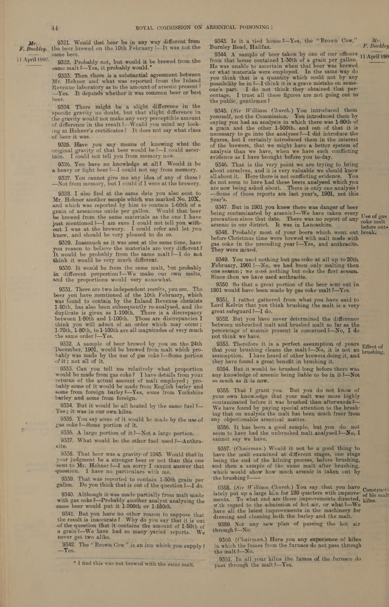 F. Buckley. 11 April 1902.   At 9321. Would that beer be in any way different from the beer brewed on the 10th February /—It was not the same beer. 9322. Probably not, but would it be brewed from the same malt ?—Yes, it probably would.* 9323: Then there is a substantial agreement between Mr. Hehner and what was reported from the Inland Revenue laboratory as to the amount of arsenic present ? —Yes. It depends whether it was common beer or best beer. . 9324. There might be a slight difference in the specific gravity no doubt, but that slight difference in the gravity would not make any very perceptible amount of difference in the result ?—Would you mind my look- ing at Hehner’s certificates? It does not say what class of beer it was. 9225. Have you any means of knowing what the original gravity of that beer would be ?—I could ascer- tain. I could not tell you from memory now. 9326. You have no knowledge at all? Would it be a heavy or light beer?—I could not say from memory. 9327. You cannot give me ‘any idea of any of these? —Not from memory, but I could if I were at the brewery. 9328. I also find at the same date you also sent to Mr. Hehner another sample which was marked No. 10X, and which was reported by him to contain 1-60th of a grain of arsenious oxide per gallon. Would that beer be brewed from the same materials as the one I have just mentioned !—I am sure I could not tell you with- out I was at the brewery. I could refer and let you know, and should be very pleased to do so. 9329. Inasmuch as it was sent at the same time, have you reason to believe the materials are very different ? It would be probably from the same malt?—I do not think it would be very much different. 9330. It would be from the same malt, »t probably in different proportion?—We make our own malts, and the proportions would vary somewhat. 9331. There are two independent results, you see, Tho beer you have mentioned of the 10th February, which was found to contain by the Inland Revenue chemists 1-80th, has also been subsequently re-analysed, and the duplicate is given as 1-100th. There is a discrepancy between 1-80th and 1-100th. Those are discrepancies I think you will admit of an order which may occur ; 1-70th, 1-80th, to1-100th are all magnitudes of very much the same order ?—Yes. 9332. A sample of beer brewed by you on the 24th December, 1901, would be brewed from malt which pro- bably was made by the use of gas coke ?—Some portion of it; not all of it. 9333. Can you tell me relatively what proportion would be made from gas coke? I have details from your returns of the actual amount of malt employed; pro- bably some of it would be made from English barley and some from foreign barley ?—Yes, some from Yorkshire barley and some from foreign. 9334. But it would be all heated by the same fuel ?— Yes; it was in our own kilns. 9335. You say some of it would be made by the use of gas coke ?—Some portion of it. 9336. A large portion of it?—Not a large portion. 9337. What would be the other fuel used ?~Anthra- cite. 9338. That beer was a gravity of 1045. Would that in your judgment be a stronger beer or not than this one sent to Mr. Hehner?—I am sorry I cannot answer that question. I have no_ particulars with me. 9339. That was reported to contain 1-50th grain per gallon. Do you think that is out of the question ?—I do. 9340. Although it was made partially from malt made with gas coke ?—Probably another analyst analysing the same beer would put it 1-200th or 1-150th. 9341. But you have no other reason to suppose that the result is inaccurate? Why do you say that it is out of the question that it contains the amount of 1-50th of a grain?—We have had so many yaried reports. We never get two alike. ‘ cate The “ Brown) Cow”’ is an inn which you supply? —Yes.  * I find this was not brewed with the same malt. 9343. Is it a tied house?—~Yes, the “Brown Cow,” Burnley Road, Halifax. 9344. A sample of beer taken by one of our officers from that house contained 1-30th of a grain per gallon. He was unable to ascertain when that beer was brewed or what materials were employed. In the same way do you think that is a quantity which could not by any possibility be in ?—I think it is a grave mistake on some- one’s part. I do not think they obtained that per- centage. I trust all ‘these figures are not going out to the public, gentlemen? 9345. (Sir William Church.) You introduced them yourself, not the Commission. You introduced them by saying you had an analysis in which there was 1-80th of a grain and the other 1-500th, and out of that it is necessary to go into the analyses ?—I did introduce the figures, but I certainly introduced them in the interest of the brewers, that we might have a better system of analysis than we have, when we have such conflicting evidence as I have brought before you to-day. 9346. That is the very point we are trying to bring about ourselves, and it is very valuable we should know allaboutit. Here there is not conflicting evidence. You do not seem to have had these beers analysed which you are now being asked about. There is only one analysis? —Some of those reports are last year’s, 1901, not this year’s, 9347. But in 1901 you knew there was danger of beer being contaminated by arsenic?—We have taken every precaution since that date. There was no report of any arsenic in gur district. It was in Lancashire. 9348. Probably most of your beers which went out before Christmas time were brewed with malt made with gas coke in the preceding year?—Yes, and anthracite. They were inixed. 9349. You used nothing but gas coke at all up to 20th February, 1901?—No, we had been only malting then one season; we used nothing but coke the first season. Since then we have used anthracite. 9350. So that a great portion of the beer sent out in 1901 would have been made by gas coke malt ?—Yes. 9351. I rather gathered from what you have said to Lord Kelvin that you think brushing the malt is a very great safeguard ?—I do. 9352. But you have never determined the difference between unbrushed malt and brushed malt so far as the percentage of arsenic present is concerned ?—No, I do not think we have. 9353. Therefore it is a perfect assumption of yours that your brushing cleans the malt?—No, it is not an assumption. I have heard of other brewers doing it, and they have found a great benefit in brushing it. 9354. But it would be brushed long before there was any knowledge of arsenic being liable ‘to be in it?—Not so much as it is now. 9355. That I grant you. But you do not know of your own know:edge that your malt was more highly contaminated before it was brushed than afterwards ?— We have found by paying special attention to the brush- any objectionable arsenical matter. 9356. It has been a good sample, but you do not seem to have had the unbrushed malt analysed ?—No, I cannot say we have. 9357. (Chairman.) Would it not be a good thing to have the malt examined at different stages, one stage being the end of the kilning process, before brushing, and then a sample of the same malt after brushing, which would show how much arsenic is taken out by the brushing ?  9358. (Sir William Church.) You say that you have lately put up a large kiin for 120 quarters with improve- ments. wth regard to the admission of hot air, or what ?—We have all the latest improvements in the machinery for dressing and cleaning both the barley and the malt. 9359. Not any new plan of passing the hot air through ?—No. 9360. (Chairman.) Have you any experience of kilns in which the fumes from the furnace do not pass through the malt ?—No. Mr. F. Buckley 11 April 190   Use of gas coke malt before oute break. Effect of brushing. pass through the malt /—Yes.