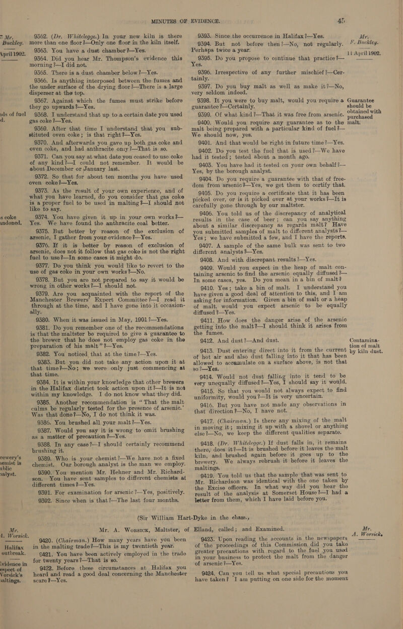oc Mr. Buckley. \ pril 1902.  ids of fuel s coke indoned. rewery’s 1emist is ablic nalyst. Mr. 1. Worsick.  Halifax outbreak. vidence in espect of Vorsick’s ialtings. 9362. (Dr. Whitelegge.) In your new kiln is there more than one floor ?—Only one floor in the kiln itself. 9363. You have a dust chamber ?—Yes. 9364. Did you hear Mr. Thompson’s evidence this morning ?—I did not. 9365. There is a dust chamber below ?—Yes. 9366. Is anything interposed between the fumes and the under surface of the drying floor?—There is a large disperser at the top. 9367. Against which the fumes must strike before they go upwards ?—Yes. 9368. I understand that up toa certain date you used gas coke ?—Yes. 9369. After that time I understand that you sub- stituted oven coke; is that right ?—Yes. 9370. And afterwards you gave up both gas coke and oven coke, and had anthracite on1y /—That is so. 9371. Can you say at what date you ceased to use coke of any kind?—I could not remember. It would be about December or January last. 9372. So that for about ten months you have used oven coke ?—Yes. 9575. As the result of your own experience, and of what you have learned, do you consider that gas coke is a proper fuel to be used in malting?~I should not like to say. 9374. You have given it up in your own works ?— Yes. We have found the anthracite coal better. 9375. But better by reason of the exclusion of arsenic, I gather from your evidence ?—Yes. 9376. If it is better by reason of exclusion of arsenic, does not it follow that gas coke is not the right fuel to use ?—In some cases it might do. 9377. Do you think you would like to revert to the use of gas coke in your own works ?—No. 9378. But you are not prepared to say it would be wrong in other works?—I should not. 9379. Are you acquainted with the report of the Manchester Brewers’ Expert Committee?I read it through at the time, and I have gone into it occasion- ally. 9380. When it was issued in May, 1901?—Yes. 9381. Do you remember one of the recommendations is that the maltster be required to give a guarantee to the brewer that he does not employ gas coke in the preparation of his malt” ?—Yes. 9382. You noticed that at the time ?—Yes. 9383. But you did not take any action upon it at that time?—No; we were only just commencing at that time. 9384. It is within your knowledge that other brewers in the Halifax district took action upon it?—It is not within my knowledge. I do not know what they did. 9385. Another recommendation is “That the malt culms be regularly tested for the presence of arsenic.’ Was that done? No, I do not think it was. 9386. You brushed all your malt ?—Yes. 9387. Would you say it is wrong to omit brushing as a matter of precaution ?—Yes. 9388. In any case?—I should certainly recommend brushing it. 9389. Who is your chemist ?—We have not a fixed chemist. Our borough analyst is the man we employ. 9390. You mention Mr. Hehner and Mr. Richard- son. You have sent samples to different chemists at different times ?—Yes. 9391. For examination for arsenic ?—Yes, positively. 9392. Since when is that ?—The last four months. 4h 9393. Since the occurrence in Halifax ?—Yes. 9394. But not before then?—No, not regularly. Perhaps twice a year. 9595. Do you propose to continue that practice ?— Yes. 9396. Irrespective of any further mischief ?—Cer- tainly. 9397. Do you buy malt as well as make it?—No, very seldom indeed. 9398. It you were to buy malt, would you require a guarantee ?—Certainly. 9399. Of what kind ?—That it was free from arsenic. 9400. Would you require any guarantee as to the malt being prepared with a particular kind of fuel ?— We should now, yes. 9401. And that would be right in future time ?—Yes. 9402. Do you test the fuel that is used ?—We have had it tested; tested about a month ago. 9403. You have had it tested on your own behalf ?— Yes, by the borough analyst. 9404. Do you require a guarantee with that of free- dom from arsenic?—Yes, we get them to certify that. 9405. Do you require a certificate that it has been picked over, or is it picked over at your works ?—It is carefully gone through by our maltster. 9406. You told us of the discrepancy of analytical results in the case of beer; can you say anything about a similar discrepancy as regards malt? Have you submitted samples of malt to different analysts ?— Yes; we have submitted a few, and I have the reports. 9407. A sample of the same bulk was sent to two different analysts ?~Yes. 9408. And with discrepant results ?—Yes. 9409. Would you expect in the heap of malt con- taining arsenic to find the arsenic equally diffused ?— In some cases, yes. Do you mean in a bin of malt? 9410. Yes; take a bin of malt. I understand you have given a good deal of attention to this, and I am asking for information. Given a bin of malt or a heap of malt, would you expect arsenic to be equally diffused ?—Yes. 9411. How does the danger arise of the arsenic getting into the malt?—I should think it arises from the fumes. 9412. And dust ?—And dust. 9413. Dust entering direct into it from the current of hot air and also dust falling into it that has been allowed to accumulate on a surface above, is not that so ?—Yes. 9414. Would not dust falling into it tend to be very unequally diffused ?—Yes, I should say it would. 9415. So that you would not always expect to find uniformity, would you?—It is very uncertain. 9416. But you have not made any observations in that direction?—No, I nave not. 9417. (Chairman.) Is there any mixing of the malt in moving it; mixing it up with a shovel or anything else?—No, we keep the different qualities separate. 9418. (Dr. Whiteleqge.) If dust falls in, it remains there, does it?—It is brushed before it leaves the malt kiln, and brushed again before it goes up to the brewery. We always rebrush it before it leaves the maltings. 9419. You told us that the sample that was sent to Mr. Richardson was identical with the one taken by the Excise officers. In what way did you hear the result of the analysis at Somerset House?—I had a letter from them, which I have laid before you. 9420. (Chairman.) How many years have you been in the malting trade?—This is my twentieth year. C421. You have been actively employed in the trade for twenty years ?—That is so. 9422. Before these circumstances at Halifax you heard and read a good deal concerning the Manchester scare t—--Yes. 9423. Upon reading the accounts in the newspapers of the proceedings of this Commission did you take Mr. F. Buckley. 1L April 1902.  Guarantee should be obtained with purchased malt, Contamina- tion of malt by kiln dust. Mr. A. Worsicke  in your business to protect the malt from the danger of arsenic ?—Yes. 9424. Can you tell us what special precautions you have taken? JI am putting on one side for the moment