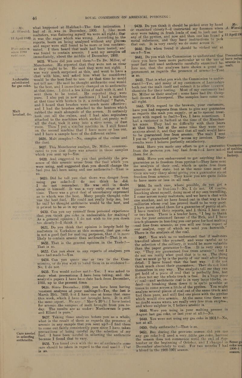 Ma. A. Worsick. 11 April 1902. Piee tions since 1800 epid amiic. Anthracite substituted for gas coke, Malt brushed, &amp;e. 46 what happened at Halifax?—The first intimation I had of it was in December, 1900. I, like most maltsters, was flattering myself we were all right ; that it was the sugar which was wrong. According to the reports, beers on being analysed without any glucose and sugar were still found to be more or less contami- nated. I then heard that malt had been tested, anc was found to contain arsenic. I sent my samples off immediately, about the middle of December, 1900. 9425. Where did you send them?—To Dr. Miller, of Manchester. He reported that they were not as clear as they ought to be. He said they were not right. I was very much surprised at this, and went to have a chat with him, and asked him what he considered would be the best fuel to use. At that time he could not tell me. He said he thought anthracite coal would be the best, and I immediately changed on to anthracite at that time. I dried a few kilns of malt with it, and 1 sent them to be tested. He reported they were pure. I also put in new machines; I had a machine at that time with boaters in it, a centrifugal ‘‘ Baron,” and I heard that brushes were much more effective ; and I had the brushes attached to the beaters which rubbed the malt alongside of the screen. It certainly took out all the culms, and I had also aspirators attached to the machines which sucked out pretty well all the dust, took it away into a stive room, or dust room. Then I put a similar machino in. I still found on the second machine that I have more or less out, and I have a sample here of the different culms. 9426. Malt samples?—No, samples of the culms and Care needed in selecting anthracite. 9427. This Manchester analyst, Dr. Miller, communi- cated to you that there was arsenic in these samples which you sent up?—Yes. 9428. And suggested to you that probably the pre sence of this arsenic arose from the fuel which you were using, and suggested that you should change the fuel you hal been using and use anthracite ?—That is SO. 9429. Did he tell you that there was danger from using gas coke?—I do not think he did. I do not remember. | He was still in doubt about it himself. It was a very early stage at that time. There was a greit deal of uncertainty expressed as to which was the best. Many people thought coke ‘vas the best fuel. He could not really help me, but he said h thought anthracite would be the best, and it proved to be yo in my case. that you think gas coke is undesirable for malting? As a general opinion; I do not wish to tie you down too closely ?—I think it is. 9431. Do you think that opinion is largely held by maltsters in Yorkshire at this moment, that gas coke is not a good fuel for malting purposes, that 14 is more likely to contain arsenic than anthracite ?—That is so. 9432. That is the general opinion in the Trade ?— That is so. 9433. Can you show us any reports of analyses you have had made ?—Yes. 9434. Can you quote one or two to the Com- missioa, or do you wish to band them in as evidence ?— No, I do not. 9435. You would rather not?—Yes. JI was asked to state what precautions I have been taking, and the analyst’s papers I have here date back from December, 1900, up to the present time. 9436. Since Deceinber, 1900, you have been having -onstant analyses of your maltings?—Yes, the last is March 20th, 1902,-b it I have one at home that came this week, which I have not beought here. It is still the same report. He says, “ Mar-h 20th: I have tested for arsenic. the sampies of malt brought from you to- day. The results are as under: Northowram is pure, and Elland is pure.” 9437. Taking those analyses before you as a whole what is the result of them as regards the presence of arsenic in any sample that you sent up?—I find them to come out fairly consistently pure since I have taken precautions of being careful iny the selection of my fuel. I have been careful in selecting the anthracite because I found that to vary. 9438. You found cven with the use of anthracite some care should be taken in regard to the coal used ?- -That ls so. 9439. Do you think it should be picked over by hand or examined closely ?—I instructed my foremen when choy were taking in fresh loads of coal to look out for any of the pyrites, and now and then one has found a metal substance, and they have instructions to pick that out. It is very rarely we do come across it. 9440. But when found it should be nicked out at onze ?—Yes. 9441. Do you wish the Commission to understand that since you have been more particular as! to the use of your fuel and used anthracite carefully examined be- fore use, that the analyses have shown a great im- provement as regards the presence of arsenic /—Tnat is SO. 9442. That is what you wish the Commission to under- stand ?—Yes, and many of my customers of Lancashire both test the malt itself and submit it to other brewers’ chemists for their testing. Most of my customers had Dr. Miller as their analyst ; some have had Dr. Camp- bell Brown of Liverpool. The samples have come out all right. 9443. With regard to the brewers, your customers, have you had requests from them to give any guarantee as regards the malt you supply, or as to special treat- ment with regard to fuel?—Yes, I have sometimes. I had a customer in Salford at the time of the Manches- ter scare. They had no difficulty with their beers at that time, but at the same time they were very anxious about it, and they said that all malt would have to be guaranteed free from arsenic. The malt I sent Mr. A. Worsie 11 April 19 Precaution: have redue arsenic in» malt. results were I believe perfectly satisfactory. 9444. Have you made any effort to get a guarantec from the persons you. buy fuel from?—iI have asked them for it. ) 9445. Have you endeavoured to get anything like a guarantee as to freedom from pyrites 1—Tihey have sent me analysis of their coal, which is quite free from arsenic, as they state, but at the same time most of them are very chary about giving you a guarantee about freedom from arsenic. They know you are quite liable to have more or less in all coal. 9446. In each case, where possible, do you get a guarantee as to freelom?—No, I do not. Of course, knocking about myself, doing most of my own travelling, I come across many maltsters, and we have a chat with one another, and we have found out in that way a few collieries whose coal has proved: itself to be very good. I have never asked them for a guarantee of purity at all. I have received their reports, and I think I have one or two here. There is a tender here, “I beg to thank you for your esteemed favour of the 26th, and I have much pleasure in handing you our price for best malting coal free from arsenic, as you will see from report of our analyst, copy of which we send you herewith.” There is the analysis of the coal. 9447. You wish us to understand that if maltsters travelled about like yourself, and were careful as to the selection of the colliery, it would. be more valuable It is very easy to say, “They are guaranteed Tree from arsenic”; but L do not see really what good that is to us. The thing that we must go by is the purity of our malt after being dried. I have found that the best way. J do not think much about their guarantees. They do not bind themselves in any way. The analysts teli me they can get hold of a piece of coal that is perfectly free, but it does not say the whole truck is free. In a huge piece ci coal—and amthracite coal is in very large blocks, in- deed_——in breaking them down it is quite pcssible at times to come across a litile of the pyrites. You might analyse several pieces of coal out of the same truck and find them pure, and still find one piece with the pyrites which would give arsenic. At the same time there are no doubt seams wnicn are really very free trom sulphur, and where sulphur is, I believe arsenic is. 9448. Were you using in your malting process in August last gas coke, or last year at all 1—No. 9449. You were not using any gas coke in 1901?—No, not at all. 9450. Only anthracite ?—That is so. 9451. But. during the previous season did you use any gas coke?—I used a very little gas coke, because the season does not commence until the en] of Nep- tember or the beginning uf October, and I-changed in December absolutely to coal. a blend in the 1900-1901 season. Guarante¢ of malting fuel unsat factory. Some ¢g 00-1