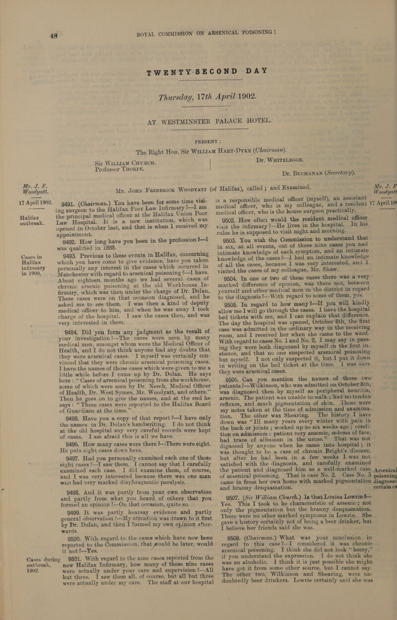 Woodyatt.  17 April 1902. Halifax outbreak. Cases in Halifax infirmary in 1900. Cases during outbreak, 1902.    Sir WILLIAM CHURCH. Professor THORPE. Dr. WHITELEGGE. Dr. BUCHANAN (Secretary). 9491. (Chairman.) You have been for some time visi- ing surgeon to the Halifax Poor Law Infirmary ?—1 am the principal medical officer at the Halifax Union Poor Law Hospital. It is a new institution, which was opened in October last, and that is when I received my appointment. 9492. How long have you been in the profession ?—I was qualified in 1888. 9493. Previous to these events in Halifax, concerning which you have come to give evidence, have you taken personally any interest in the cases which occurred in Manchester with regard to arsenical poisoning ?—I have. About eighteen months ago we had several cases of chronic arsenic poisoning at the old Workhouse In- firmary, which was then under the charge of Dr. Dolan. These cases were on that occasion diagnosed, and he asked me to sée them. I was then a kind of deputy medical officer to him, and when he was away I took charge of the hospital. I saw the cases then, and was very interested in them. 9494. Did you form any judgment as the result of your investigation?—The cases were seen by many medical men, amongst whom were the Medical Officer of Health, and I do not think anyone had any doubts that they were arsenical cases. I myself was certainly con- vinced that they were chronic arsenical poisoning cases. I have the names of those cases which were given to me a little while before I came up by Dr. Dolan. He says here : “ Cases of arsenical poisoning from the workhouse, some of which were seen by Dr. Neech, Medical Officer of Health, Dr. West Symes, Mr. Woodyatt, and others.” Then he goes on to give the names, and at the end he says: “These cases were reported to the Halifax Board of Guardians at the time.” 9495. Have you a copy of that report ?—I have only the names in Dr. Dolan’s handwriting. J do not think at the old hospital any very careful records were kept of cases. Jam afraid this is all we have. 9496. How many cases were there ?—There were eight. He puts eight cases down here. 9497. Had you personally examined each one of those eight cases ?—I saw them. I cannot say that I carefully examined each case. I did examine them, of course, and I was very interested because there was one man who had very marked diaphragmatic paralysis. 9498. And it was partly from your own observation and partly from what you heard of-others that you formed an opinion ?—On that occasion, quite so. 9499. It was partly hearsay evidence and partly genera] observation /—My attention was drawn to it first by Dr. Dolan, and then I formed my own opinion after- wards. 9500. With regard to the cases which have now been reported to the Commission, that would be later, would it not ?—Yes. : 9501. With regard to the nine cases reported from the new Halifax Infirmary, how many of those nine cases were actually under your care and supervision ?—All but three. I saw them all, of course, but all but three were actually under my care. The staff at our hospital is a responsible medical officer (myself), an assistant medical officer, who is my colleague, and a resident medical officer, who is the house surgeon practically. 9502. How often would the resident medical officer visit the infirmary ?—He lives in the hospital. In his rules he is supposed to visit night and morning. 9503. You wish the Commission to understand that in six, at all events, out of these mine cases you had intimate knowledge of each symptom, and an intimate knowledge of the cases ?—I had an intimate knowledge of all the cases, because I was very interested, and I visited the cases of my colleague, Mr. Shaw. 9504. In one or two of these cases there was a very marked difference of opinion, was there not, between yourself and other medical men in the district in regard to the diagnosis?—With regard to some of them, yes. 9505. In regard to how many?—If you will kindly allow me I will go through the cases. I have the hospital bed tickets with me, and I can explain that difference. The day the hospital was opened, October 8th, the first case was admitted in the ordinary way in the receiving room, and I received her when she came to the ward. With regard to cases No. land No. 2, I may say in pass- ing they were both diagnosed by myself in the first in- stance, and that no one suspected arsenical poisoning but myself. I not only suspected it, but I put it down in writing on the bed ticket at the time. I was sure they were arsenical cases. 9506. Can you mention the names of those two patients ?—Wilkinson, who was admitted on October 8th, was diagnosed then by myself as peripheral neuritis, arsenic. The patient was unable to walk’; had no tendon reflexes, and much pigmentation of skin. Those were my notes taken at the time of admission and examina- tion. The other was Shearing. The history I have down was “Ill many years every winter with pain in the back or joints ; worked up to six weeks ago ; condi- tion on admission : patient very anzemic, oedema of face, had trace of albumen in the urine.” ‘That was not dignosed by anyone when he came into hospital ; it was thought to be a case of chronic Bright’s disease, but after he had been in a few weeks I was not satisfied with the diagnosis, and carefully examined the patient and diagnosed \him as a well-marked case of arsenical poisoning. That is case No. 2. Case No. 3 came in from her own home with marked pigmentation and branny desquamation. 9507. (Sir William Church.) Is that Louisa Lowrie t— Yes. This I took to be characteristic of arsenic ; not only the pigmentation but the branny desquamation. There were no other marked symptoms in Lowrie. She gave a history certainly not of being a beer drinker, but I believe her friends said she was. 9508. (Chairman.) What was your conclusion in regard to this case?—I considered it was chronic arsenical poisoning. I think she did not look “ beery,” if you understand the expression. I do not think she was an alcoholic. I think it is just possible she might have got it from some other source, but I cannot say. The other two, Wilkinson and Shearing, were un- doubtedly beer drinkers. Lowrie certainly said she was Woodyatt  17 April 1%  Arsenical poisoning diagnosec certain ca