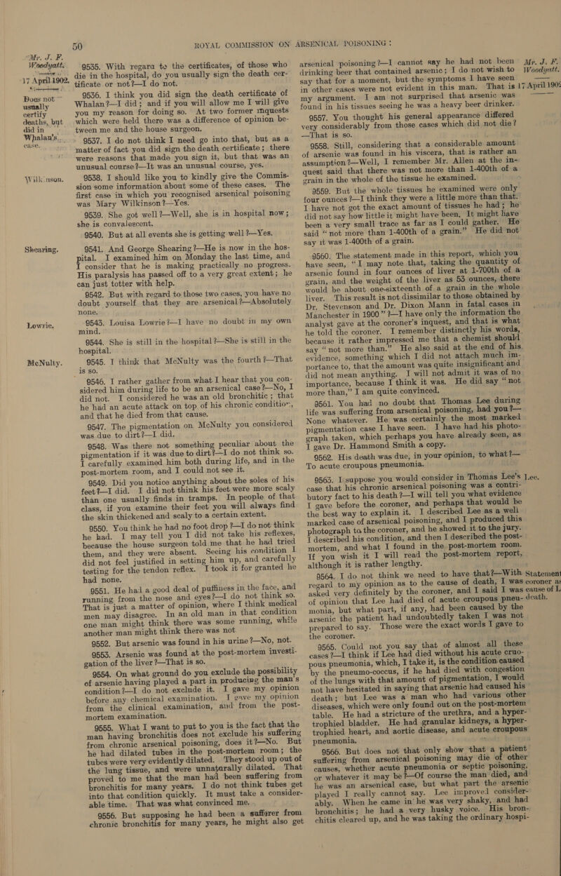   9546. I rather gather from what I hear that you con- sidered him during life to be an arsenical case 1—_No, I did not. I considered he was an old bronchitic ; that he had an acute attack on top of his chronic condition, and that he died from that cause. 9547. The pigmentation on McNulty you considered was due to dirt?—I did, 9548. Was there not something peculiar about the pigmentation if it was due to dirt ?—-I do not think so. I carefully examined him both during life, and in the post-mortem room, and I could not see it. 9549. Did you notice anything about the soles of his feet?—I did. I did not think his feet were more scaly than one usually finds in tramps. In people of that class, if you examine their feet you will always find the skin thickened and scaly to a certain extent. 9550. You think he had no foot drop ?—I do not think he had. I may tell you I did not take his reflexes, because the house surgeon told.me that he had tried them, and they were absent. Seeing his condition I did not feel justified in setting him up, and carefully testing for the tendon reflex. T took it for granted he had none. 9551. He had a good deal of puffiness in the face, and running from the nose and eyes ?—I do not think so. That is just a matter of opinion, where I think medical men may disagree. In an old man in that condition one man might think there was some running, while another man might think there was not. 9552. But arsenic was found in his urine 2—No, not. 9553. Arsenic was found at the post-mortem investi- gation of the liver ?—That is S80. 9554. On what ground do you exclude the possibility of arsenic having played a part in producing the man’s eondition?—I do not exclude it. I gave my opinion before any chemical examination. I gave my opinion from the clinical examination, and from the post- mortem examination. 9555. What I want to put to you is the fact that the man having bronchitis does not exclude his suffering from chronic arsenical poisoning, does it ?—No. But he had dilated tubes in the post-mortem room ; the tubes were very evidently dilated. They stood up out of the lung tissue, and were unna} rally dilated. That proved to me that the man ha been suffering from bronchitis for many years. I do not think tubes get into that condition quickly. It must take a consider- able time. That was what convinced me, 9556. But supposing he had been a safforer from chronic bronchitis for many years, he might also get “Mr. J. F. hing te 9535. With regara te the certificates, of those who arsenical poisoning ?—I cannot say he had not heen Mr, J. F. 47 Ap i 1902, die in the hospital, do you usually sign the death cer- drinking beer that contained arsenic; I do not wish to Woodyatt. ct _) tificate or not?—I do not. say that for a moment, but the symptoms I have seen Doa:not __ 9936. I think you did sign the death certificate of 77 is © oe tt oe Marie pte That is 17 April 1902 usuall Whalan?—I did; and if you will allow me I will give DY argument. Sune ab iATsenicewas ~~ certify you my reason for doing so. At two former waiijecsta found in his tissues seeing he was a heavy beer drinker. deaths, byt which were held there was a difference of opinion be- 9557. You thought his general appearance differed Wh ae, tween me and the house surgeon, very considerably from those cases which did not die? Mt amaiiuae 9537. I do not think I need go into that, but as a —That 18 so. ' matter of fact you did sign the death certificate ; there 9558. Still, considering that a considerable amount were reasons that made you sign it, but that was an of arsenic was found in his viscera, that is rather an unusual course ?—It was an unusual course, yes. assumption 1Well, I remember Mr. Allen at the in~ silkcnson, 9538, I should like you to kindly give the Commis- 46S said that there was not more than 1-400th of a sion some information about some of these cases. The S72 ™ the whole of the tissue he examined. first case in which you recognised arsenical poisoning 9559. But the whole tissues he examined were only was Mary Wilkinson ?—Yes. four ounces ?—I think they were a little more than that. 9539. Sh Pat ice As. vs . Ihave not got the exact amount of tissues he had; he 4 Sheps Bed nfs A bl Well,,ahe, tain, RosprighiPows did not say how little it might have been, It might have 9540. B : ‘ : been a very small trace as far as I could gather. He . But at all events she is getting well ?—Yes. said “not more than 1-400th of a grain.” He did not Shearing. 9541, And George Shearing ?—He is now in the hos- say irae tO ee eae pital _I examined him on Monday the last time, and 9560. The statement made in this report, which you nee that he is making practically no progress. have seen, “I may note that, taking the quantity of His paralysis has passed off to a very great extent; he arsenic found in four ounces of liver at 1-700th of a can just totter with help. grain, and the weight of the liver as 53 ounces, there 9542. But with regard to those two cases, you have no would be about one-sixteenth of a grain in the whole doubt yourself that they are arsenical ?—Absolutely ila This reel 1s ROUGE: to ys obtained by none. r. Stevenson and Dr. Dixon Mann in fatal cases in Lowrie. 9543. Louisa Lowrie?—I have no doubt in my own Manchester in 1900” ?—I ae only the information the evinal analyst gave at the coroner’s inquest, and that is what 9544. She j me egerin RP PNY, he told the coroner. I remember distinctly his words, “ = ‘tal ne is still in the hospital ?—She is still in the because it rather impressed me that a chemist should hospital. say “not more than.” He also said at the end of his. McNulty. 9545. I think that McNulty was the fourth ?—That evidence, something which I did not attach much im- portance to, that the amount was quite insignificant’and did not mean anything. I will not admit it was of no importance, because I think it was. He did say “ not more than,” I am quite convinced. 9561. You had no doubt that Thomas Lee during life was suffering from arsenical poisoning, had you ?— None whatever. He was certainly the most marked pigmentation case I have seen. I have had his photo- graph taken, which perhaps you have already seen, as T gave Dr. Hammond Smith a copy. 9562. His death was due, in your opinion, to what ?— To acute croupous pneumonia. case that his chronic arsenical poisoning was a contri- butory fact to his death ?—I will tell you what evidence T gave before the coroner, and perhaps that would be the best way to explain it, I described Lee as a well marked case of arsenical poisoning, and I produced this photograph to the coroner, and he showed it to the jury. T described his condition, and then I described the post- mortem, and what I found in the post-mortem room. Tf you wish it I will read the post-mortem report, although it is rather lengthy. 9564. I do not think we need to have asked very definitely by the coroner, of opinion that Lee had died of acute croupous pneu- monia, but what part, if any, had been caused by the arsenic the patient had undoubtedly taken I was not prepared to say. Those were the exact words I gave to the coroner. 9565. Could not you say that of almost all these cases 2—I think if Lee had died without his acute cruo- pous pneumonia, which, I take it, is the condition caused by the pneumo-coccus, if he had died with congestion of the lungs with that amount of pigmentation, I would not have hesitated in saying that arsenic had caused his © death; but Lee was a man who had various other diseases, which were only found out on the post-mortem table. He had a stricture of the urethra, and a hyper- trophied bladder. He had granular kidneys, a hyper- trophied heart, and aortic disease, and acute croupous pneumonia. : 9566. But does not that only show that a patient suffering from arsenical poisoning may die of other causes, whether acute pneumonia or septic poisoning, or whatever it may be ?—Of course the man died, and he was an arsenical case, but what part the arsenic played I really cannot say. Lee improved consider- ably. When he came in’ he was very shaky, and had bronchitis; he had a.very husky voice. His bron- chitis cleared up, and he was taking the ordinary hospi-