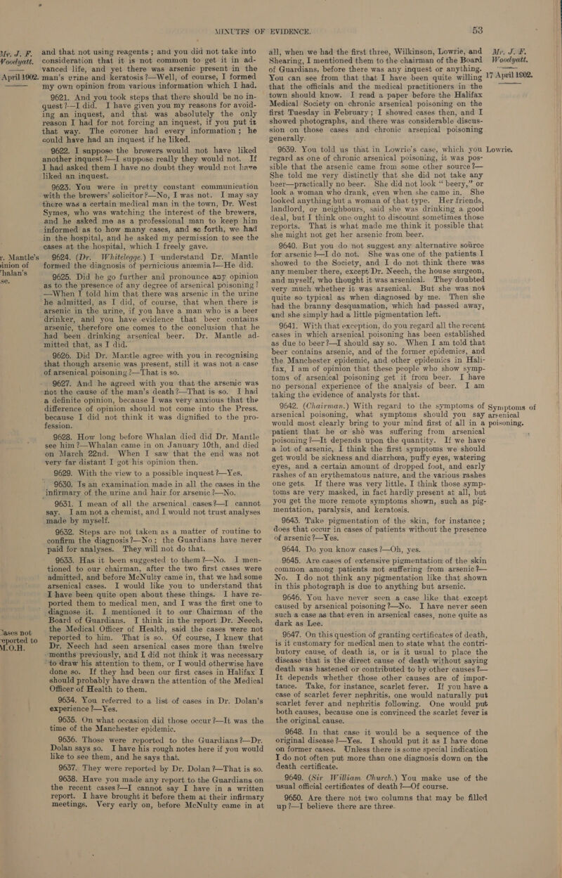 Voodyatt.  April 1902.  r. Mantle’s inion of Thalan’s se. and that not using reagents ; and you did not take into consideration that it is not common to get it in ad- vanced life, and yet there was arsenic present in the man’s vrine and keratosis ?—Well, of course, I formed my own opinion from various information which I had. quest ?-—I did. I have given you my reasons for avoid- ing an inquest, and that was absolutely the only reason I had for not forcing an inquest, if you put it that way. The coroner had every information; he could have had an inquest if he liked. 9622. I suppose the brewers would not have liked another inquest ?—I suppose really they would not. If I had asked them I have no doubt they would not have liked an inquest. 9623. You were in pretty constant communication with the brewers’ solicitor ?—No, I was not. I may say there was a certain medical man in the town, Dr. West Symes, who was watching the interest of the brewers, and he asked me as a professional man to keep him informed as to how many cases, and so forth, we had in the hospital, and he asked my permission to see the cases at the hospital, which I freely gave. 9624. (Dr. Whitelegge.) I understand Dr. Mantle formed the diagnosis of pernicious anemia ?—He did. 9625. Did he go further and pronounce any opinion as to the presence of any decree of arsenical poisoning ? —When I told him that there was arsenic in the urine he admitted, as I did, of course, that when there is arsenic in the urine, if you have a man who is a beer drinker, and you have evidence that beer contains arsenic, therefore one comes to the conclusion that he had been drinking arsenical beer. Dr. Mantle ad- mitted that, as I did. 9626. Did Dr. Martle agree with you in recognising that though arsenic was present, still it was not a case of arsenical poisoning ?—That is so. 9627. And he agreed with you that the arsemic was T had a definite opinion, because I was very anxious that the difference of opinion should not come into the Press, because I did not think it was dignified to the pro- fession. 9628. How long before Whalan died did Dr. Mantle see him ?—Whalan came in on January 10th, and died on March 22nd. When I saw that the end was not very far distant I got his opinion then. 9629. With the view to a possible inquest ?—Yes, 9630. Is an examination made in all the cases in the Jases not ‘eported to M.O.H. 9631. I mean of all the arsenical. cases?—I cannot say. Iam not achemist, and I would not trust analyses made by myself. 5; 9632. Steps are not taken; as a matter of routine to confirm the diagnosis?—-No; the Guardians have never paid for analyses. They will not do that. 9633. Has it been suggested to them?—No. 1 men- tioned to our chairman, after the two first cases were admitted, and before McNulty came in, that we had some arsenical cases. I would like you to understand that I have been quite open about these things. I have re- ported them to medical men, and I was the first one to diagnose it. I mentioned it to our Chairman of the Board of Guardians. JI think in the report Dr. Neech, the Medical Officer of Health, said the cases were not reported to him. That is so. Of course, I knew that Dr. Neech had seen arsenical cases more than twelve done so. If they had been our first cases in Halifax I should probably have drawn the attention of the Medical Officer of Health to them. 9634. You referred to a list of cases in Dr. Dolan’s experience ?—Yes. 9635. On what occasion did those occur ?—It was the 9636. Those were reported to the Guardians ?—Dr. Dolan says so. I have his rough notes here if you would like to see them, and he says that. 9637. They were reported by Dr. Dolan ?—That is so. 9638. Have you made any report to the Guardians on the recent cases?—I cannot say I have in a written report. I have brought it before them at their infirmary meetings. Very early on, before McNulty came in at 53 all, when we had the first three, Wilkinson, Lowrie, and Shearing, I mentioned them to the chairman of the Board of Guardians, before there was any inquest or anything. You can see from that that I have been quite willing that the officials and the medical practitioners in the town should know. I read a paper before the Halifax Medical Society on chronic arsenical poisoning on the first Tuesday in February ; I showed cases then, and I showed photographs, and there was considerable discus- sion on those cases and chronic arsenical poisoning generally. 9639. You told us that in Lowrie’s case, which you regard as one of chronic arsenical poisoning, it was pos- sible that the arsenic came from some other source ?— She told me very distinctly that she did not take any beer—practically no beer. She did not look “ beery,” or look a woman who drank, even when she came in. She looked anything but a woman of that type. Her friends, landlord, or neighbours, said she was drinking a good deal, but I think one ought to discount sometimes those reports. That is what made me think it possible that she might not get her arsenic from beer. 9640. But you do not suggest any alternative source for arsenic?—I do not. She was one of the patients I showed to the Society, and I do not think there was any member there, except Dr. Neech, the house surgeon, and myself, who thought it was arsenical. They doubted very much whether it was arsenical. But she was not quite so typical as when diagnosed by me. Then she had the branny desquamation, which had passed away, and she simply had a little pigmentation left. 9641. With that exception, do you regard all the recent cases in which arsenical poisoning has been established as due to beer?—I should say so. When I am told that beer contains arsenic, and of the former epidemics, and the Manchester epidemic, and other epidemics in Hali- fax, I am of opinion that these people who show symp- toms of arsenical poisoning get it from beer. [ have no personal experience of the analysis of beer. I am taking the evidence of analysts for that. Mr. J. #. Woodyatt.  17 April 1802.  Lowrie. arsenical poisoning, patient that he or she was suffering from arsenical poisoning ?—It depends upon the quantity. If we have a lot of arsenic, I think the first symptoms we should get would be sickness and diarrhoea, puffy eyes, watering eyes, and a certain amount of dropped foot, and early rashes of an erythematous nature, and the various rashes one gets. If there was very little, I think those symp- toms are very masked, in fact hardly present at all, but you get the more remote symptoms shown, such as pig- mentation, paralysis, and keratosis. 9643. Take pigmentation of the skin, for instance; does that occur in cases of patients without the presence of arsenic ?—Yes. 9644. Do you know cases ?—Oh, yes. 9645. Are cases of extensive pigmentation; of the skin common among patients not suffering from arsenic ?— No. Ido not think any pigmentation like that shown in this photograph is due to anything but arsenic. 9646. You have never seen a case like that except caused by arsenical poisoning ?—No. I have never seen such a case as that even in arsenical cases, none quite as dark as Lee. 9647. On this question of granting certificates of death, is it customary for medical men to state what the contni- butory cause. of death is, or is it usual to place the disease that is the direct cause of death without saying death was hastened or contributed to by other causes ?— It depends whether those other causes are of impor- tance. Take, for instance, scarlet fever. If you have a case of scarlet fever nephritis, one would naturally put scarlet fever and nephritis following. One would put both causes, because one is convinced the scarlet fever is the original cause. 9648. In that case it would be a sequence of the original disease ?—Yes. I should put it as I have done on former cases. Unless there is some special indication I do not often put more than one diagnosis down on the death certificate. 9649. (Sir William Church.) You make use of the usual official certificates of death ?—Of course. 9650. Are there not two columns that may be filled up ?—I believe there are three.