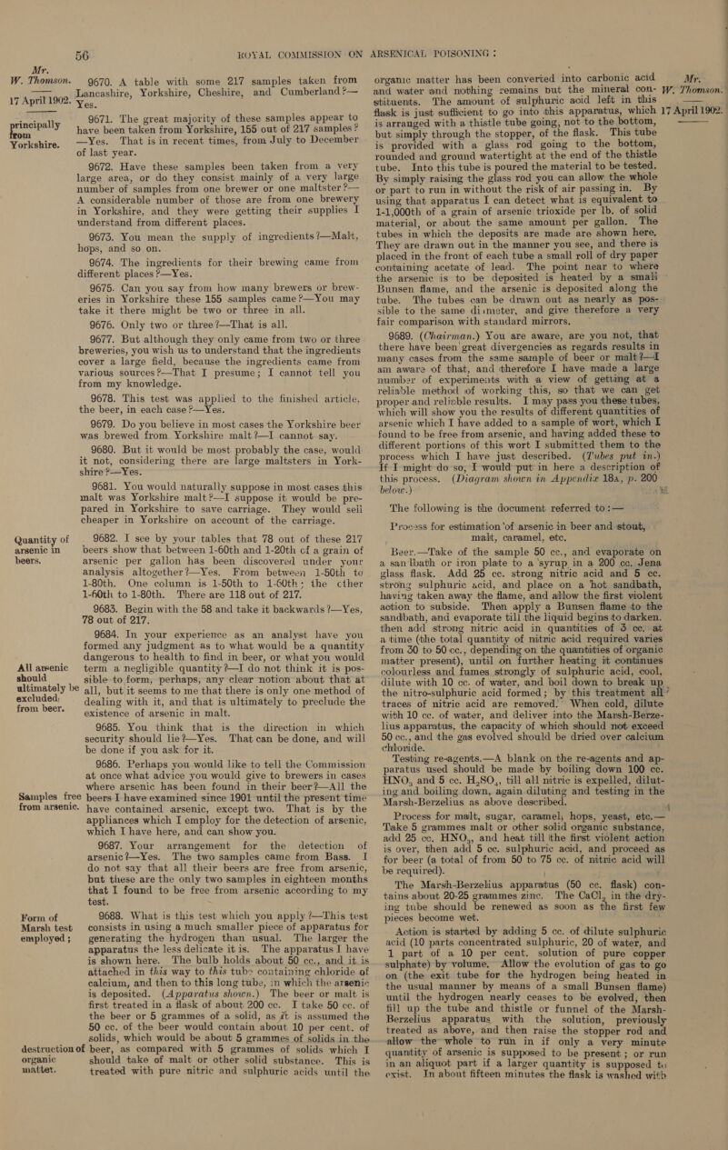 W. Thomson. 17 April 1902. rincipally om Yorkshire. Quantity of arsenic in beers. All arsenic should ultimately be excluded: from beer. Samples free from arsenic. Form of Marsh test employed ; 56 KOYAL COMMISSION ON 9670. A table with some 217 samples taken from Lancashire, Yorkshire, Cheshire, and Cumberland ?— Yes. 9671. The great majority of these samples appear to have been taken from Yorkshire, 155 out of 217 samples ? —Yes. That is in recent times, from July to December of last year. 9672. Have these samples been taken from a very large area, or do they consist mainly of a very large number of samples from one brewer or one maltster ?— A considerable number of those are from one brewery in Yorkshire, and they were getting their supplies I understand from different places. 9673. You mean the supply of ingredients ?—Malt, hops, and so on. 9674. The ingredients for their brewing came from different places &gt;—Yes. 9675. Can you say from how many brewers or brew- eries in Yorkshire these 155 samples came ?—You may take it there might be two or three in all. 9676. Only two or three ?—That is all. 9677. But although they only came from two or three breweries, you wish us to understand that the ingredients cover a large field, because the ingredients came from various sources ?—That I presume; I cannot tell you from my knowledge. 9678. This test was applied to the finished article, the beer, in each case ?—Yes. 9679. Do you believe in most cases the Yorkshire beer was brewed from Yorkshire malt ?—I cannot say. 9680. But it would be most probably the case, would it not, considering there are large maltsters in York- shire ?—Yes. 9681. You would naturally suppose in most cases this malt was Yorkshire malt ?—I suppose it would be pre- pared in Yorkshire to save carriage. They would seii cheaper in Yorkshire on account of the carriage. 9682. I see by your tables that 78 out of these 217 beers show that between 1-60th and 1-20th cf a grain of arsenic per gallon has been discovered under your analysis altogether?—Yes. From between 1-50th to 1-80th. One column is 1-50th to 1-60th; the cther 1-60th to 1-80th. There are 118 out of 217. 9683. Begin with the 58 and take it backwards ?—Yes, 78 out of 217. 9684. In your experience as an analyst have you formed any judgment as to what would be a quantity dangerous to health to find in beer, or what you would term a negligible quantity ?—I do not think it is pos- sible to form, perhaps, any clear notion about that at all, but it seems to me that there is only one method of dealing with it, and that is ultimately to preclude the existence of arsenic in malt. 9685. You think that is the direction in which security should lie?—Yes. That can be done, and will be done if you ask for it. 9686. Perhaps you would like to tell the Commission at once what advice you would give to brewers in cases where arsenic has been found in their beer?—All the beers I have examined since 1901 until the present time have contained arsenic, except two. That is by the appliances which I employ for the detection of arsenic, which I have here, and can show you. 9687. Your arrangement for the detection of arsenic?—Yes. The two samples came from Bass. I do not say that all their beers are free from arsenic, but these are the only two samples in eighteen months that I found to be free from arsenic according to my test, 9688. What is this test which you apply ?—This test consists in using a much smaller piece of apparatus for generating the hydrogen than usual. The larger the apparatus the less delicate itis. The apparatus I have is shown here. The bulb holds about 50 cc., and it is attached in this way to this tube containing chloride of calcium, and then to this leng tube, in which the arsenic is deposited. (Apparatus shown.) The beer or malt is first treated in a flask of about 200 ce. I take 50 cc. of the beer or 5 grammes of a solid, as it is assumed the 50 cc. of the beer would contain about 10 per cent. of solids, which would be about 5 grammes of solids in the organic matter, should take of malt or other solid substance. This is treated with pure nitric and sulphuric acids until the ARSENICAL POTSONING ; organic matter has been converted into carbonic acid and water and nothing remains but the mineral con- stituents. The amount of sulphuric acid left in this flask is just sufficient to go into this apparatus, which is arranged with a thistle tube going, not to the bottom, but simply through the stopper, of the flask. This tube is provided with a glass rod going to the bottom, rounded and ground watertight at the end of the thistle tube. Into this tube is poured the material to be tested. By simply raising the glass rod you can allow the whole or part to run in without the risk of air passing in. By using that apparatus I can detect what is equivalent to 1-1,000th of a grain of arsenic trioxide per lb. of solid material, or about the same amount per gallon, The tubes in which the deposits are made are shown here, They are drawn out in the manner you see, and there is placed in the front of each tube a small roll of dry paper containing acetate of lead. The point near to where the arsenic is to be deposited is heated by a smalj Bunsen flame, and the arsenic is deposited along the tube. The tubes can be drawn out as nearly as pos- sible to the same diimeter, and give therefore a very fair comparison with standard mirrors, — 9689. (Chairman.) You are aware, are you not, that there have been’ great divergencies as regards results in many cases from the same sample of beer or malt ?—l am aware of that, and therefore I have made a large number of experiments with a view of gettimg at a reliable method of working this, so that we can get proper and reliable results. I may pass you these tubes, which will show you the results of different quantities of arsenic which I have added to a sample of wort, which I found to be free from arsenic, and having added these to different portions of this wort I submitted them to the process which I have just described. (Z'ubes put in.) If I might do so, I would put in here a description of this process. (Diagram shown in Appendia 18a, p. 200 below.) oe The following is the document referred to :— Process for estimation ‘of arsenic in beer and stout, malt, caramel, etc. Beer.—Take of the sample 50 cc., and evaporate on a sanlbath or iron plate to a ‘syrup in a 200 cc. Jena glass flask. Add 25 cc. strong nitric acid and 5 cc. strong sulphuric acid, and place on a ‘hot sandbath, having taken away the flame, and allow the first wolent action to subside. Then apply a Bunsen flame to the sandbath, and evaporate till the liquid begins to darken. then add strong nitric acid in quantities of 3 cc! at a time (‘the total quantity of nitnic acid required varies from 30 to 50 cc., depending on the quantities of organic matter present), until on further heating it continues colourless and fumes strongly of sulphuric acid, cool, the nitro-sulphuric acid formed; by this treatment all traces of nitric acid are removed.’ When cold, dilute with 10 ce. of water, and deliver into the Marsh-Berze- lius apparatus, the capacity of which should not exceed 50 cc., and the gas evolved should be dried over calcium chloride. Testing re-agents.—A blank on the re-agents and ap- paratus used should be made by boiling down 100 cc. HNO, and 5 cc. H,SO,, till all nitric is expelled, dilut- ing and boiling down, again diluting and testing in the Marsh-Berzelius as above described. Process for malt, sugar, caramel, hops, yeast, etc.— Take 5 grammes malt or other solid organic substance, add 25 cc. HNO,, and heat till ithe first violent action is over, then add 5 cc. sulphuric acid, and proceed as for beer (a total of from 50 to 75 cc. of mitric acid will be required). The Marsh-Berzelius apparatus (50 cc. flask) con- tains about 20-25 grammes zinc. The CaCl, in the dry- ing tube should be renewed as soon as the first few pieces become wet. Action is started by adding 5 cc. of dilute sulphuric acid (10 parts concentrated sulphuric, 20 of water, and sulphate) by volume. Allow the evolution of gas to go on (the exit tube for the hydrogen being heated in the usual manner by means of a small Bunsen flame) until the hydrogen nearly ceases to be evolved, then fill up the tube and thistle or funnel of the Marsh- Berzelius apparatus with the solution, previously treated as above, and then raise the stopper rod and allow the whole to run in if only a very minute quantity of arsenic is supposed to be present; or run in an aliquot part if a larger quantity is supposed tu exist. Jn about fifteen minutes the flask is washed witb ‘ 