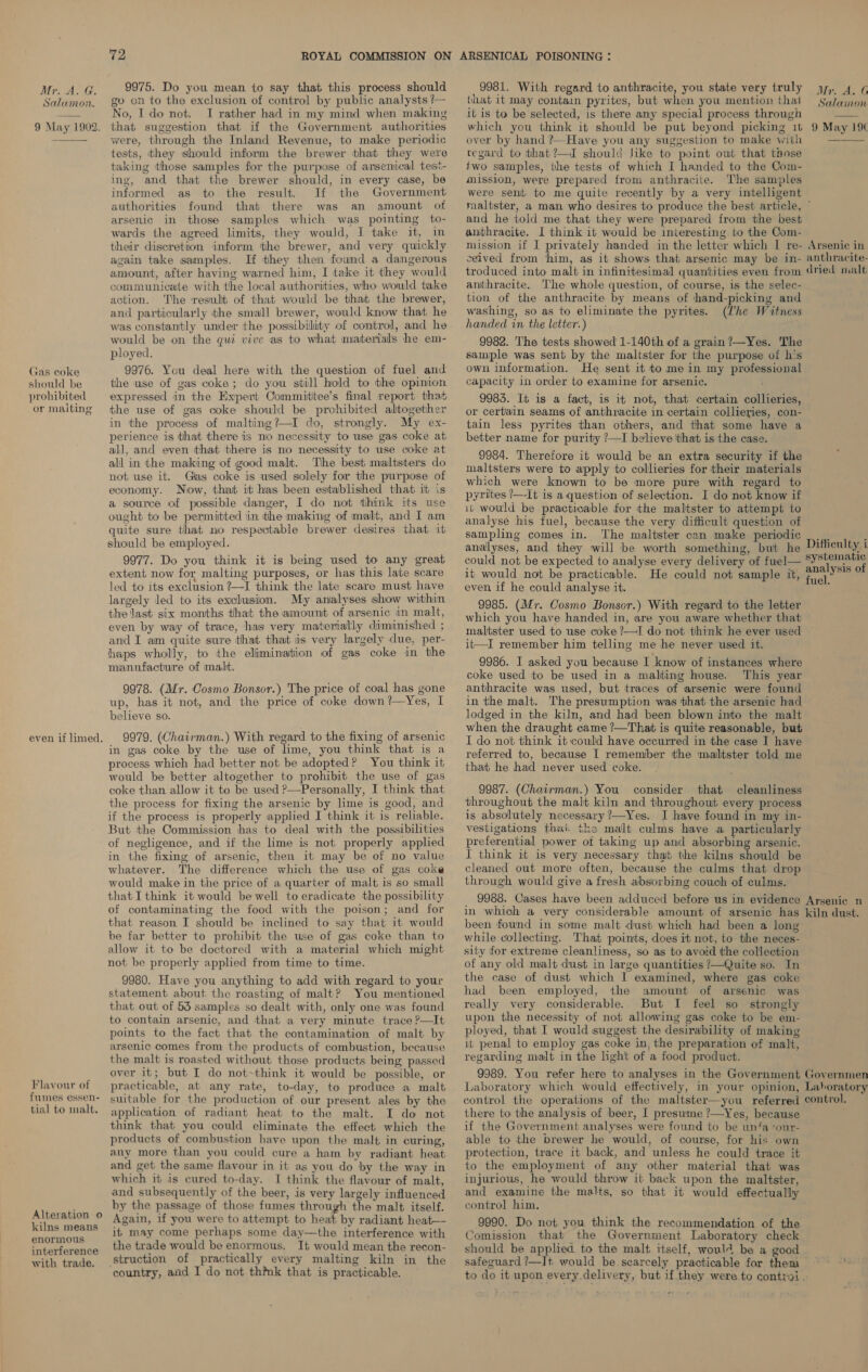 MT, is Ax. Salumon. 9 May 1902. Gas coke should be prohibited or maiting even if limed. Flavour of fumes essen- tial to malt. Alteration o kilns means enormous interference with trade. 72 9975. Do you mean to say that this. process should go on to the exclusion of control by public analysts ?— No, Ido not. I rather had in my mind when making that suggestion that if the Government authorities were, through the Inland Revenue, to make periodic tests, they should inform the brewer that they were taking those samples for the purpose of arsenical test- ing, and that the brewer should, in every case, be informed as to the result. If the Government authorities found that there was an amount of arsenic in those samples which was pointing to- wards the agreed limits, they would, I take it, in their discretion inform the brewer, and very quickly again take samples. If they then found a dangerous amount, after having warned him, I take it they would communicate with the local authorities, who would take action. The result of that would be that the brewer, and particularly the small brewer, would know that he was constantly under the possibility of control, and he would be on the qui vive as to what materials he em- ployed. 9976. You deal here with the question of fuel and the use of gas coke; do you still hold to the opinion expressed in the Expert Commititee’s final report that the use of gas coke should be prohibited altogether in the process of malting?—I do, strongly. My ex- perience is that there is nio necessity to wse gas coke at all, and even that there is no necessity to use coke at all in the making of good malt. The best maltsters do not use it. Glas coke is used solely for the purpose of economy. Now, that it has been established that it is a source of possible danger, I do not ‘think its use ought to be permitted in the making of malt, and I am quite sure that no respectable brewer desires that it should be employed. 9977. Do you think it is being used to any great extent now for malting purposes, or has this late scare led to its exclusion ?—I think the late scare must have largely led to its exclusion. My analyses show within the last six months that the amount of arsenic in malt, even by way of trace, has very materially diminished ; and I am quite sure that that is very largely due, per- haps wholly, to the elimination of gas coke in the manufacture of malt. 9978. (Mr. Cosmo Bonsor.) The price of coal has gone up, has it not, and the price of coke down?—Yes, I believe so. 9979. (Chairman.) With regard to the fixing of arsenic in gas coke by the use of lime, you think that is a process which had better not be adopted? You think it would be better altogether to prohibit the use of gas coke than allow it to be used ?—Personally, I think that the process for fixing the arsenic by lime is good, and if the process is properly applied I think it is reliable. But the Commission has to deal with the possibilities of negligence, and if the lime is not properly applied in the fixing of arsenic, then it may be of no value whatever. The difference which the use of gas coke would make in the price of a quarter of malt is so small that I think it would be well to eradicate the possibility of contaminating the food with the poison; and for that reason I should be inclined to say that it would be far better to prohibit the use of gas coke than to allow it to be doctored with a material which might not be properly applied from time to time. 9980. Have you anything to add with regard to your statement about the roasting of malt? You mentioned that out of 53 samples so dealt with, only one was found to contain arsenic, and that a very minute trace ?—It points to the fact that the contamination of malt by arsenic comes from the products of combustion, because the malt is roasted without those products being passed over it; but I do not-think it would be possible, or practicable, at any rate, to-day, to produce a malt suitable for the production of our present ales by the application of radiant heat to the malt. I do not think that you could eliminate the effect which the products of combustion have upon the malt in curing, any more than you could cure a ham by radiant heat and get the same flavour in it as you do by the way in which it is cured to-day. I think the flavour of malt, and subsequently of the beer, is very largely influenced by the passage of those fumes through the malt itself. Again, if you were to attempt to heat by radiant heat—- it may come perhaps some day—the interference with the trade would be enormous. It would mean the recon- struction of practically every malting kiln in the ‘country, aiid I do not think that is practicable. 9981. With regard to anthracite, you state very truly that it may contain pyrites, but when you mention that it is to be selected, is there any special process through which you think it should be put beyond picking 1t over by hand Have you any suggestion to make with regard to ithat?—J should like to point out that those two samples, the tests of which I handed to the Com- mission, were prepared from anthracite. The samples were sent to me quite recently by a very intelligent Mr. A. G Salamon  9 May 19% and he told me that they were prepared from the best anthracite. I think it would be interesting to the Com- mission if I privately handed in the letter which I re- ceived from ‘him, as it shows that arsenic may be in- troduced into malt in infinitesimal quantities even from anthracite. The whole question, of course, is the selec- tion of the anthracite by means of ‘thand-picking and washing, so as to eliminate the pyrites. (Lhe Witness handed in the letter.) 9982. The tests showed 1-140th of a grain ?—Yes. The sample was sent by the maltster for the purpose of h‘s own information. He sent it to me in my professional capacity in order to examine for arsenic. 9983. It is a fact, is it not, that certain collieries, or certain seams of anthracite in certain collieries, con- tain less pyrites than others, and that some have a better name for purity ?—I believe ‘that is the case. 9984. Therefore it would be an extra security if the maltsters were to apply to collieries for their materials which were known to be more pure with regard to pyrites ’—-It is a question of selection. I do not know if iu would be practicable for the maltster to attempt to analyse his fuel, because the very difficult question of sampling comes in. The maltster can make periodic analyses, and they will be worth something, but he could not be expected to analyse every delivery of fuel— it would not be practicable. He could not sample it, even if he could analyse it. 9985. (Mr. Cosmo Bonsor.) With regard to the letter which you have handed in, are you aware whether that maltster used to use coke ?—I do not think he ever used it—I remember him telling me he never used it. 9986. I asked you because I know of instances where coke used to be used in a malting house. This year anthracite was used, but traces of arsenic were found in the malt. The presumption was that the arsenic had lodged in the kiln, and had been blown into the malt when the draught came ?—That is quite reasonable, but I do not think it could have occurred in the case I have referred to, because I remember the mailtster told me that he had never used coke. 9987. (Chairman.) You consider that cleanliness throughout the malt kiln and throughout every process is absolutely necessary ?—Yes. I have found in my in- vestigations that ths malt culms have a particularly preferential power ot taking up and absorbing arsenic. I think it is very necessary thait the kilns should be cleaned out more often, because the culms that drop through would give a fresh absorbing couch of culms. Arsenic in anthracite- dried malt Difficulty i systematic analysis of fuel. been found in some malt dust which had been a long while collecting. That points, does it not, to the neces- sity for extreme cleanliness, so as to avoid the collection of any old malt dust in large quantities /—Quite so. In the case of dust which I examined, where gas coke had been employed, the amount of arsenic was really very considerable. But I feel so _ strongly upon the necessity of not allowing gas coke to be em- ployed, that I would suggest the desirability of making it penal to employ gas coke in, the preparation of malt, regarding malt in the light of a food product. there to the analysis of beer, I presume ?—Yes, because if the Government analyses were found to be unfa*our- able to the brewer he would, of course, for his own protection, trace it back, and unless he could trace it to the employment of any other material that was injurious, he would throw it back upon the maltster, and examine the malts, so that it would effectually control him, 9990. Do not you think the recommendation of the Comission that the Government Laboratory check should be applied to the malt itself, woul4 be a good