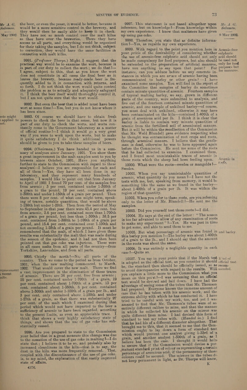 Salamon.  May~1902.  ests might &gt; applied to ort. provement | recent alts. would be a more sensitive control in the brewery, and they would’ then be easily able to keep ic in check, They have not so much control over the malt kilns as they have over the breweries. There they have access to all parts, and everything would be organised for their taking the samples, but I do not think, subject to correction, they would ‘have the same facilities in connection with malt kilns. 9991. (Professor Thorpe.) Might I suggest that the practical way would be to examine the wort, because it is part of our duty to collect the wort ; we do that ?— I agree, subject to this, that as you know the wort does not constitute in all cases the final ‘beer as it leaves the brewery, because ready-made beer is fre- quently added to it in connection with returns, and so forth. I do not think the wort would quite control the problem so as to actually and adequately safeguard it. I think the beer itself would thoroughly control it, but I am not quite sure that the wort would. 9992. But even the beer that is added must have been wort at some time /—Yes, but you do not know where it has been since. 9993. Of course we should have to obtain fresh powers to check the beer in that sense, but now it is part of our duty to check the worts, and worts con- stantly come to the Government laboratory as a matter of official routine ?—I think it would go a very great way if you were to work upon the worts, but to make it quite satisfactory I do think additional powers should be given to you to take these samples of beers. 9994. (Chairman.) You have handed us in a sum- mary of analyses since January, 1901. You show there a great improvement in the malt samples sent to you by brewers since October, 1901. Have you anything further to state to the Commission with regard to these analyses—I believe you are responsible for each and all of them ?—Yes, they have all been done in my laboratory, and they represent many ‘hundreds of samples. I would like to point out that from January to April of 1901 I found 70 per cent. of the samples free from arsenic; 3 per cent. contained under 1-d00th of a grain to the pound, 19 per cent. contained above 1-300th and under 1-150th of a grain per pound. Then there were 8 per cent. of what one might term, speak- ing of traces, notable quantities, that would be above 1-150th but under 1-20th. Then from the period of May to September in that year there were 43.4 per cent. free from arsenic, 2.6 per cent. contained more than 1-700th of a grain per pound, but less than 1-300th ; 38.5 per cent. contained from 1-300th to 1-100th of a grain per pound, and 15.4 per cent. contained over 1-100th and not exceeding 1-28th of a grain per pound. It must be remembered that the malt, of which I have given these results was substantially the malt that was made during the season of the epidemic, and it had not then been pointed out that gas coke was injurious. These were in all cases makts from all parts of the country—from Yorkshire, Lancashire, and from all parts. 9995. Chiefly the mnorth?—No, all parts of the country. ‘Then we come to the period as from October, 1901, when the new malting commenced, to March, 1902. That would cover the new malt. There we find a vast improvement in the elimination of these traces of arsenic. There are 34 per cent. free from arsenic ; 25 per cent, contained under 1-700th of a grain, 19 per cent. contained about 1-700th of a grain, 13 per cent. contained about 1-350th, 6 per cent. contained above 1-300th and under 1-100th of a grain per lb., and 3 per cent. only contained above 1-100th and under 1-27th of a grain, so that there was substantially 97 per cent. of the malt which I examined during that period which would not have imparted to the beer a sufficiency of arsenic to have been regarded, according to the present limits, as even an appreciable trace. I think that shows a very highly satisfactory state of things, and shows that the use of gas coke has sub- — oa ad ae _ 9996. Are you prepared to state to the Commission your belief that in a great measure this change was due to the cessation of the use of gas coke in malting +I do state that; I believe it to be so, and probably also by increased cleanliness in the kiln—that is to say, the dust in the kiln was more frequently removed. . That, coupled with the. discontinuance of the use of gas coke, is, to my mind, the explanation of that vastly improved state of affairs. 4576. EVIDENCE. 73 inference, but on knowledge ?—From knowledge within my own experience. I know that maltsters have given up using gas coke. 9998. Therefore, you state that as definite informa- tion ?7—Yes, as regards my own experience. 9999. With regard to the point you mention here in your précis of the desirability of considering whether the use of. arsenic-free sulphuric acid should not only be made compulsory for food purposes, but also should be extended to the preparation of artificial manures, have you anything to say upon that point? For instance, can you adduce before us any concrete in- stances in which you are aware of arsenic having been communicated to barley or other grain?—TI have examined some samples. You will find in the report of the Committee that samples of barley do sometimes contain minute quantities of arsenic. Fourteen samples of typical malting barley, we say, grown in different parts of the country, were submitted to analysis, and five out of the fourteen contained minute quantities of arsenic, and one sample of unkilned barley—of course, you must deal with unkilned, otherwise it may have been contaminated on the kiln—contained 1-400th of a grain of arsenious acid per lb. I think it is clear that parley is liable to contain very minute quantities of arsenic from the fertilised soil of arsenicated manure. But it will be within the recollection of the Commission that Mr. Weld Blundell gave evidence respecting what he thought was contamination of root crops and roots, through arsenical manure. I believe that the gentle- man is dead, otherwise he was to have appeared again before the Commission. He sent me some of the roots that he had collected to examine. I examined them, and I found most unmistakable traces of arsenic in those roots which the sheep had been feeding upon. 10000. What were the roots—swedes or mangolds ?— Swedes. 10001. When you say unmistakable quantities of arsenic, what quantity do yon mean ?—I have not the tests with me, but, speaking from memory, it would be something like the same as we found in the barley— about 1-400th of a grain per lb. It was within the region of that quantity. 10002. When you refer to these roots, are you referring only to the letter of Mr. Blundell?—He sent me the samples. 10003. Did you yourself test those roots ?—I did. 10004. He says at the end of the letter: “The season is too far advanced to allow of any examination of roots to make any experiment” ?—Yes. He was just in time to get some, and able to send them to me. 10005. But what percentage of arsenic was found in this barley you mention ?—The barley was about 1-400th of a grain to the lb., and I should-say that the amount in the roots was about the same. 10006. It was entirely a negligible quantity in each case 2?—Quite so. 10007. You say in your précis that if the Marsh test is adopted as the official test, as you consider it should be, the standard then should be officially issued, so as to avoid discrepancies with regard to the results. Will you explain a little more to the Commission what you mean on this poiwt?—I was assuming that an official test would be deviyed and laid down. I have had the advantage of seeing some of the tubes that Mr. Thomson had prepared. Everyone knows the immense amount of care that he has taken with his arsenic work, and the extreme ability with which he has conducted it. I have tried to be careful with my work, too, and yet I was amazed to find that Mr. Thomson’s tubes were of an entirely different calibre to mine, and that the manner in which he collected his arsenic on the mirror was quite different from mine. I had devised this form of standard to test my tubes with. (Handed in.) I find that he had his of a different diameter altogether. That prought me to this, that it seemed to me that the Com- mission ought to lay down a form of standard test which would prevent one analyst giving 1-33rd of '@ grain, and another analyst 1-300th of a grain, as I believe has been the case. I thought it would hel» to secure that if the Commission would devise 4 pret manent standard print of colour as representing a certain percentage of arsenious acid, if the permanency ol those colours could be secured. The mirrors 1n the tubes:d« not keep permanent in light, as Dr. Thorpe will know, kK Salamon.  9 May 1902. Ayrsenic-free sulphuric acid should be used not only for food purposes but for manures. Arsenic in roots, and barley. ind of official test recom- mended.