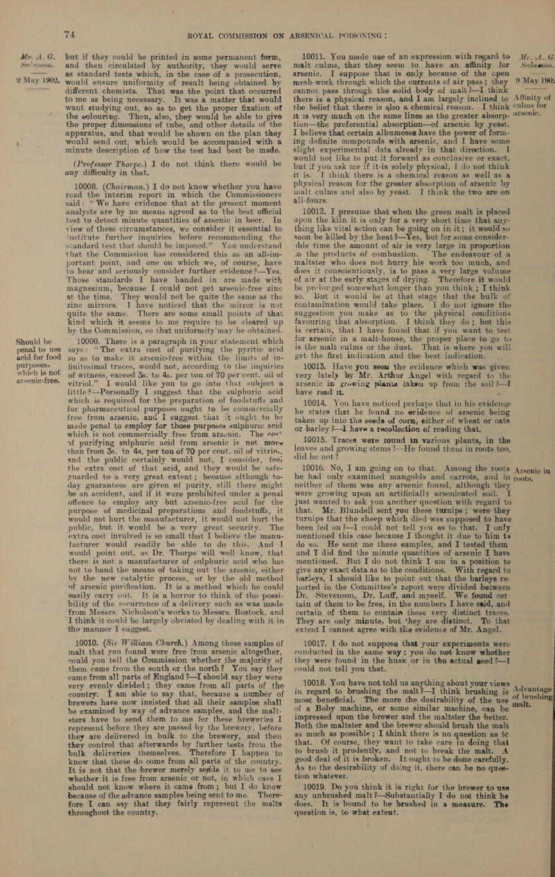 Mr. AG: Sa?timon.  9 May 1902,  Should be penal to use acid for food purposes+ | which is not arsenic-free. 74 ROYAL COMMISSION ON but if they could be printed in some permanent form, and then circulated by authority, they would serve as standard. tests which, in the case of a prosecution, would ensure uniformity of result being obtained by different chemists. That was the point that occurred to me ag being necessary. It was a matter that would want studying out, so as to get the proper fixation of the volouriug. Then, also, they would be able to give the proper dimensions of tube, and other details of the apparatus, and that would be shown on the plan they would send out; which would be accompanied with a minute description of how the test had best be made. (Professor Thorpe.) I do not think there would be any difficulty in that. 10008. (Chairman.) I do not know whether you have read the interim report in which the Commissioners said: “We have evidence that at the present moment analysts are by no means agreed as to the best official test to detect minute quantities of arsenic in beer. In view of these circumstances, we consider it essential to institute further inquiries before recommending the standard test that should be imposed.” You understand that the Commission has considered this as an all-im- portant point, and one on which we, of course, have to hear and seriously consider further evidence ?—Yes. Those standards I have handed in are made with magnesium, because I could not get arsenic-free zinc at the time. They would not be quite the same as the zinc mirrors. I have noticed that the mirror is not quite the same. There are some small points of that kind which i seems to me require to be cleared up by the Commission, so that uniformity’may be obtained. 10009. There is a paragraph in your statement which says: “The extra cost of purifying the pyritic acid so as to make it arsenic-free within the limits of in- finitesimal traces, would not, according to the inquiries of witness, exceed 3s. to 4s. per ton of 70 per cent. oil of vitriol.” I would like you to go into that subject a little?——Personally I suggest that the sulphuric acid which is required for the preparation of foodstuffs and for pharmaceutical purposes ought to be commercially free from arsenic, and I suggest that it ought to be made penal to employ for those purposes sulphuric acid which is not commercially free from arsenic. The sos* of purifying sulphuric acid from arsenic is not more than from 3s. to 4s. per ton of 70 per cent. oil of vitrio. and the public certainly would not, I consider, feei the extra cost of that acid, and they would be safe- guarded to a very great extent; because although to- day guarantees are given of purity, still there might be an. accident, and if it were prohibited under a penal offence to employ any but arsenic-free acid for the purpose of medicinal preparations and foodstuffs, it would not hurt the manufacturer, it would not hurt the public, but it would be a very great security. The extra cost involved is so small that I believe the manu- facturer would readily be able to do this. And I would point out, as Dr. Thorpe will well know, that there is not a manufacturer of sulphuric acid who has not to hand the means of taking out the arsenic, either by the new catalytic process, or by the old method of arsenic purification. It is a method which he could easily carry out. It is a horror to think of the possi- bility of the recurrence of a delivery such as was made from Messrs. Nicholson’s works to Messrs. Bostock, and I think it could be largely obviated by dealing with it.in the manner I suggest. 10010. (Sir William Church.) Among these samples of malt that you found were free from arsenic altogether, could you tell the Commission whether the majority of them came from the south or the north? You say they came from all parts of England ?—I should say they were very evenly divided; they came from all parts of the country. I am able to say that, because a number of brewers have now insisted that all their samples shal] be examined by way of advance samples, and the malt- sters have to send them to me for these breweries I represent before they are passsd by the brewery, before they are delivered in bulk to the brewery, and then they control that afterwards by further tests from the bulk deiiveries themselves. Therefore I happen to know that these do come from all parts of the country. It is not that the brewer merely sefids it to me ‘to see whether it is free from arsenic or not, in which case I should not know where it came from; but I do know because of the advance samples being sent tome. There- fore [ can say that they fairly represent the malts throughout the country. ARSENICAL POISONING : 10011. You made use of an expression with regard to malt culms, that they seem to have an aflinity for arsenic. I suppose that is only because of the open Mr.iA. G Salamvon.  cannot pass through the solid body of malt ?—I.think  the’ belief that there is also a chemical reason. it 1s very much on the same lines as the greater absorp- tion—the preferential absorption—of arsenic by yeast. I believe that certain albumoses have the power of form- ing definite compounds with arsenic, and I have some slight experimental data already in that direction. I would not like to put it forward as conclusive or exact, but if you ask me if it-is solely physical, I do not think it is. I think there is a chemical reason as well as a physical reason for the greater absorption of arsenic by malt culms and also by yeast. J think the two are on all-fours. 10012. I presume that when the green malt is placed upon the kiln it is only for a very short time that any- thing like vital action can be going on in it; it would so soon be killed by the heat ?—Yes, but for some consider- \ble time the amount of air is very large in proportion so the products of combustion. The endeavour of a maltster who does not hurry his work too much, and does it conscientiously, is to pass a very large volume of air at the early stages of drying. Therefore it would be prelonged somewhat longer than you think ; I think so. but it would be at that stage that the bulk of contamination would take place. I do not ignore the suggestion you make as to the physical conditions favouring that absorption. I think they do; but this is certain, that I have found that if you want to test for arsenic in a malt-house, the proper place to go to is the malt culms or the dust. That is where you will get the first indication and the best indication. 10013. Have you seeu the evidence which was given very lately by Mr. Arthur Angel with regard to the arsenic in zrewing plants taken up from the soil ?—I have read 1. a 10014. You have noticed perhaps that in his evidence he states that he found no evidence of arsenic being taken up into the seeds uf corn, either of wheat or oats or barley ?—I hava a recollection of reading that. 10015. Traces were tound in various plants, in the leaves and growing stems !—He found tkem in roots too, did he not ? . neither of them was any arsenic found, although. they were growing upon an artificially arsenicated soil. I just wanted to ask you ancther question with regard to that. Mr. Blundell sent you these turnips; were they turnips that the sheep which died was supposed to have been fed on?—I could not tell you as to that. I only mentioned this case because I thought it due to him ty do so. He sent me these samples, and I tested them and T did find the minute quantities of arsenic I have mentioned. But I do not think I am in a position to give any exact data as to the conditions. With regard to harleys, I should like to point out that the barleys re- ported in the Committee’s report were divided between r. Stevenson, Dr. Luff, and myself. We found cer. tain of them to be free, in the numbers I have said, and certain of them to contain these very distinct traces. They are only minute, but they are distinct. To that extent I cannot agree with the evidence of Mr. Angel. 10017. I do not suppose that your experiments were conducted in the same way; you do not know whether they were found in the husk or in the actual seed ?—I could not tell you that. 10018. You have not told us anything about your views in regard to brushing the malt?—I think brushing is most beneficial. The more the desirability of the use of a Boby machine, or some similar machine, can be impressed upon the brewer and the maltster the better. Both the maltster and the brewer should brush the malt as much as possible ; I think there is no question as te that. Of course, they want to take care in doing that to brush it prudently, and not to break the malt. A good deal of it is broken. It ought to be done carefully. As to the desirability of doing it, there can be no ques- tion whatever. 10019. Do you think it is right for the brewer to use any unbrushed malt ?—Substantially I do not think he does. It is bound to be brushed in a measure. The — question is, to what extent.