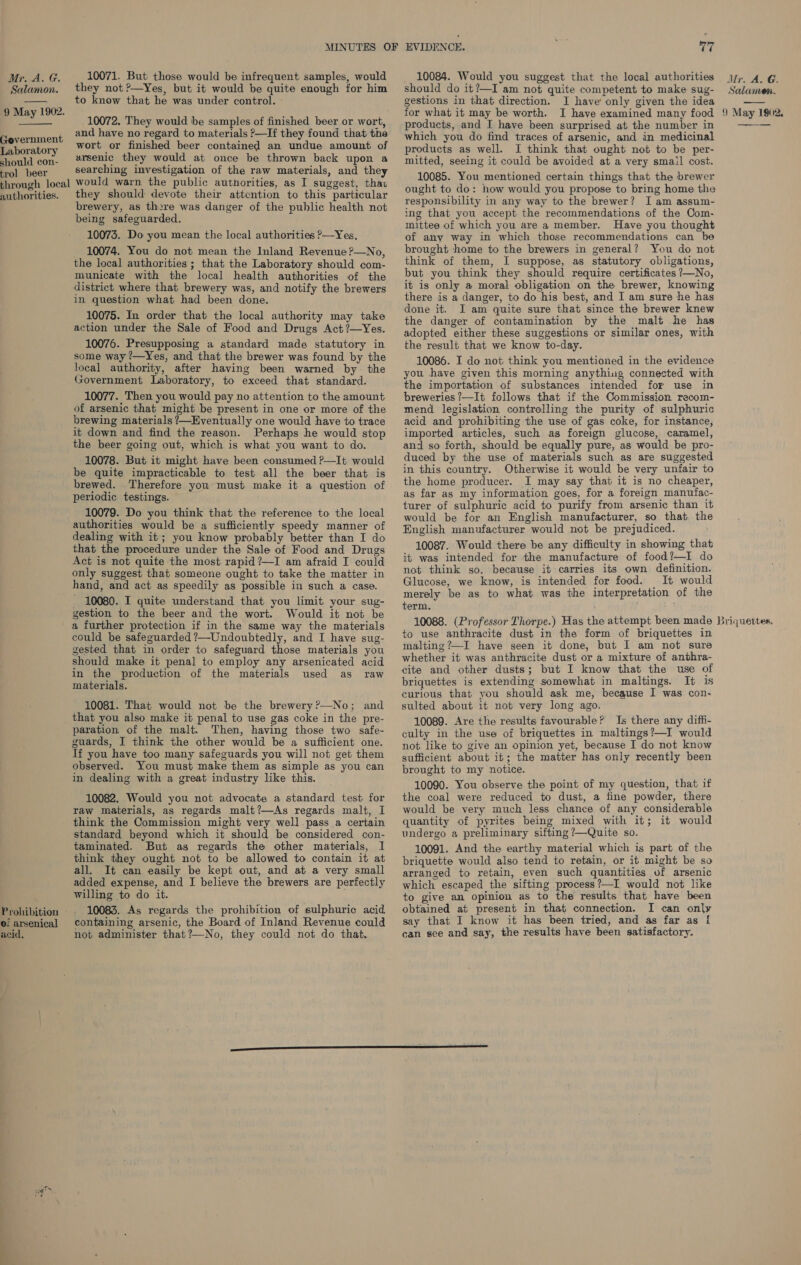  acid, 10071. But those would be infrequent samples, would they not ?—Yes, but it would be quite enough for him to know that he was under control. 10072, They would be samples of finished beer or wort, and have no regard to materials ?—If they found that the wort or finished beer contained an undue amount of arsenic they would at once be thrown back upon a searching investigation of the raw materials, and they would warn the public authorities, as I suggest, thas they should devote their attention to this particular brewery, as there was danger of the public health not being safeguarded. 10073. Do you mean the local authorities P—Yes, 10074. You do not mean the Inland Revenue ?—No, the local authorities ; that the Laboratory should com- municate with the local health authorities of the district where that brewery was, and notify the brewers in question what had been done. 10075. In order that the local authority may take action under the Sale of Food and Drugs Act ?—Yes. 10076. Presupposing a standard made statutory in some way ’—Yes, and that the brewer was found by the local authority, after having been warned by the Government Laboratory, to exceed that standard. 10077. Then you would pay no attention to the amount of arsenic that might be present in one or more of the brewing materials ?—Eventually one would have to trace it down and find the reason. Perhaps he would stop the beer going out, which is what you want to do. 10078. But it might have been consumed ?—It would be quite impracticable to test all the beer that is brewed. Therefore you must make it a question of periodic testings. 10079. Do you think that the reference to the local authorities would be a sufficiently speedy manner of dealing with it; you know probably better than I do that the procedure under the Sale of Food and Drugs Act is not quite the most rapid ?—I am afraid I could only suggest that someone ought to take the matter in hand, and act as speedily as possible in such a case. - 10080. I quite understand that you limit your sug- gestion to the beer and the wort. Would it not be a further protection if in the same way the materials could be safeguarded ?—Undoubtedly, and I have sug- gested that in order to safeguard those materials you should make it penal to employ any arsenicated acid in the production of the materials used as raw materials. 10081. That would not be the brewery ?—No; and that you also make it penal to use gas coke in the pre- paration of the malt. Then, having those two safe- guards, I think the other would be a sufficient one. If you have too many safeguards you will not get them observed. You must make them as simple as you can in dealing with a great industry like this. 10082. Would you not advocate a standard test for raw materials, as regards malt?—As regards malt, I think the Commission might very well pass a certain standard beyond which it should be considered con- taminated. But as regards the other materials, I think they ought not to be allowed to contain it at all. It can easily be kept out, and at a very small added expense, and I believe the brewers are perfectly willing to do it. 10083. As regards the prohibition of sulphuric acid containing arsenic, the Board of Inland Revenue could not administer that?—No, they could not do that. 10084. Would you suggest that the local authorities should do it?—I am not quite competent to make sug- gestions in that direction. I have only given the idea for what it may be worth. I have examined many food products, and I have been surprised at the number in which you do find traces of arsenic, and in medicinal products as well. I think that ought not to be per- mitted, seeing it could be avoided at a very smail cost. 10085. You mentioned certain things that the brewer ought to do: how would you propose to bring home the responsibility in any way to the brewer? I am assum- ing that you accept the recommendations of the Com- mittee of which you are a member. Have you thought of any way in which those recommendations can brought home to the brewers in general? You do not think of them, I suppose, as statutory obligations, but you think they should require certificates ?—No, it is only a moral obligation on the brewer, knowing there is a danger, to do his best, and I am sure he has done it. I am quite sure that since the brewer knew the danger of contamination by the malt he has adopted either these suggestions or similar ones, with the result that we know to-day. 10086. I do not think you mentioned in the evidence you have given this morning anything connected with the importation of substances intended for use in breweries ?—It follows that if the Commission recom- mend legislation controlling the purity of sulphuric acid and prohibiting the use of gas coke, for instance, imported articles, such as foreign glucose, caramel, and so forth, should be equally pure, as would be pro- duced by the use of materials such as are suggested in this country. Otherwise it would be very unfair to the home producer. I may say that it is no cheaper, as far as my information goes, for a foreign manufac- turer of sulphuric acid to purify from arsenic than it would be for an English manufacturer, so that the English manufacturer would not be prejudiced. 10087. Would there be any difficulty in showing that it was intended for the manufacture of food?—I do not think so, because it carries its own definition. Glucose, we know, is intended for food. It would merely be as to what was the interpretation of the term. Mr. A. G. Salamen. 9 May 1902, to use anthracite dust in the form of briquettes in malting ?—I have seen it done, but I am not sure whether it was anthracite dust or a mixture of anthra- cite and other dusts; but I know that the use of briquettes is extending somewhat in maltings. It 1s curious that you should ask me, because I was con- sulted about it not very long ago. 10089. Are the results favourable? Is there any diffi- culty in the use of briquettes in maltings?—I would not like to give an opinion yet, because I do not know sufficient about it; the matter has only recently been brought to my notice. 10090. You observe the point of my question, that if the coal were reduced to dust, a fine powder, there would be very much less chance of any considerable quantity of pyrites being mixed with it; it would undergo a preliminary sifting ?—Quite so. 10091, And the earthy material which is part of the briquette would also tend to retain, or it might be so arranged to retain, even such quantities of arsenic which escaped the sifting process?—I would not like to give an opinion as to the results that have been obtained at present in that connection. I can only say that I know it has been tried, and as far as { can see and say, the results have been satisfactory.