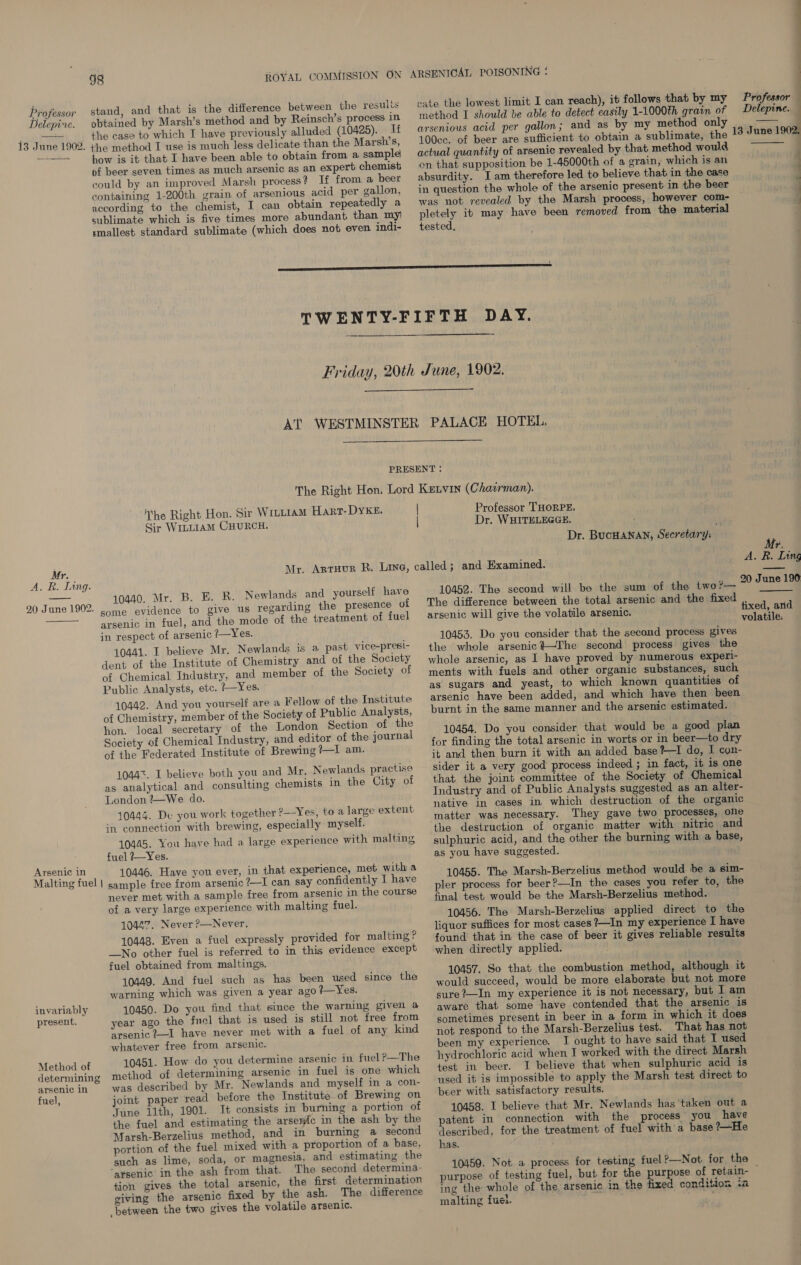 Delepine.  13 June 1902. Mr. A. R. Lang.  20 June 1902.  Arsenic in Malting fuel | invariably present. Method of determining arsenic in fuel, 98 ROYAL COMMISSION ON stand, and that is the difference between the results obtained by Marsh’s method and by Reinsch’s process 1n the case to which I have previously alluded (10425). If the method I use is much less delicate than the Marsh’s, how is it that I have been able to obtain from a sample of beer seven times as much arsenic as an expert chemist could by an improved Marsh process? If from a beer containing 1-200th grain. of arsenious acid per gallon, according to the chemist, I can obtain repeatedly a sublimate which is five times more abundant than my) smallest standard sublimate (which does not even indi- ARSENICAL POISONING : cate the lowest limit I can reach), it follows that by my arsenious acid per gallon; and as by my method only 100cc. of beer are sufficient to obtain a sublimate, the actual quantity of arsenic revealed by that method would on that supposition be 1-45000th of a grain, which is an absurdity. I am therefore led to believe that in the case in question the whole of the arsenic present in the beer was not revealed by the Marsh process, however com- pletely it may have been removed from the material tested,    he Right Hon. Sir Witttam Hart-DYKE. Sir WiLLIAM CHURCH. | | Professor THORPE. Dr. WHITELEGGE. Dr. BucHANAN, Secretary: 10440. Mr. B. E. R. Newlands and yourself have some evidence to give us regarding the presence of arsenic in fuel, and the mode of the treatment of fuel in respect of arsenic ?—Yes. 10441. I believe Mr. Newlands is a past vice-presi- dent of the Institute of Chemistry and of the Society of Chemical Industry, and member of the Society of Public Analysts, etc. ?—Yes. 10442. And you yourself are a Fellow of the Institute of Chemistry, member of the Society of Public Analysts, hon. local secretary of the London Section of the Society of Chemical Industry, and editor of the journal of the Federated Institute of Brewing ?—I am. 1044%. I believe both you and Mr. Newlands practise as analytical and consulting chemists in the City of London ?—We do. 10444. De you work in connection with brewing, together ?—Yes, to a large extent especially myself. 10445. You have had a large experience with malting fuel ?—Yes. 10446. Have you ever, in that experience, met with a sample free from arsenic /—I can say confidently I have never met with a sample free from arsenic in the course of a very large experience with malting fuel. 10447. Never P—Never. 10448. Even a fuel expressly provided for malting ? _No other fuel is referred to in this evidence except fuel obtained from maltings. 10449. And fuel such as has been used since the warning which was given a year ago +—Yes. 10450. Do you find that since the warning given a year ago the fnel that is used is still not free from ‘arsenic?-—I have never met with a fuel of any kind whatever free from arsenic. 10451. How do you determine arsenic in fuel ?—The method of determining arsenic in fuel is one which was described by Mr. Newlands and myself in a con- joint paper read before the Institute of Brewing on June 11th, 1901. It consists in burning a portion of the fuel and estimating the arsenic in the ash by the Marsh-Berzelius method, and in burning a second portion of the fuel mixed with a proportion of a base, such as lime, soda, or magnesia, and estimating the ‘arsenic in the ash from that. The second determina- tion gives the total arsenic, the first determination giving the arsenic fixed by the ash. The difference between the two gives the volatile arsenic. 10452. The second will be the sum of the two ?— The difference between the total arsenic and the fixed arsenic will give the volatile arsenic. 10453. Do you consider that the second process gives the whole arsenic}—The second process gives the whole arsenic, as I have proved by numerous experi- ments with fuels and other organic substances, such as sugars and yeast, to which known quantities of arsenic have been added, and which have then been burnt in the same manner and the arsenic estimated. 10454. Do you consider that would be a good plan for finding the total arsenic in worts or in beer—to dry it and then burn it with an added base ?—I do, I con- sider it a very good process indeed ; in fact, it is one that the joint committee of the Society of Chemical Industry and of Public Analysts suggested as an alter- native in cases in which destruction of the organic matter was necessary. They gave two processes, one the destruction of organic matter with nitric and sulphuric acid, and the other the burning with a base, as you have suggested. 10455. The Marsh-Berzelius method would be a sim- pler process for beer?—In the cases you refer to, the final test. would be the Marsh-Berzelius method. 10456. The Marsh-Berzelius applied direct to the liquor suffices for most cases ?—In my experience I have found that in the case of beer it gives reliable results when directly applied. 10457. So that the combustion method, although it would succeed, would be more elaborate but not more sure ?—In my experience it is not necessary, but I am aware that some have contended that the arsenic is sometimes present in beer in a form in which it does not respond to the Marsh-Berzelius test. That has not been my experience. I ought to have said that I used hydrochloric acid when I worked with the direct Marsh test in beer. I believe that when sulphuric acid is used it is impossible to apply the Marsh test direct to beer with satisfactory results. 10458. I believe that Mr. Newlands has taken out a patent in connection with the process you have described, for the treatment of fuel with'a base ?—He has. 10459. Not a process for testing fuel?—Not for the Professor Delepine. 13 June 1902,  Mr. A. R. Ling 20 June 190 tixed, and volatile: ing the whole of the arsenic in the fixed condition ia malting fuet. :