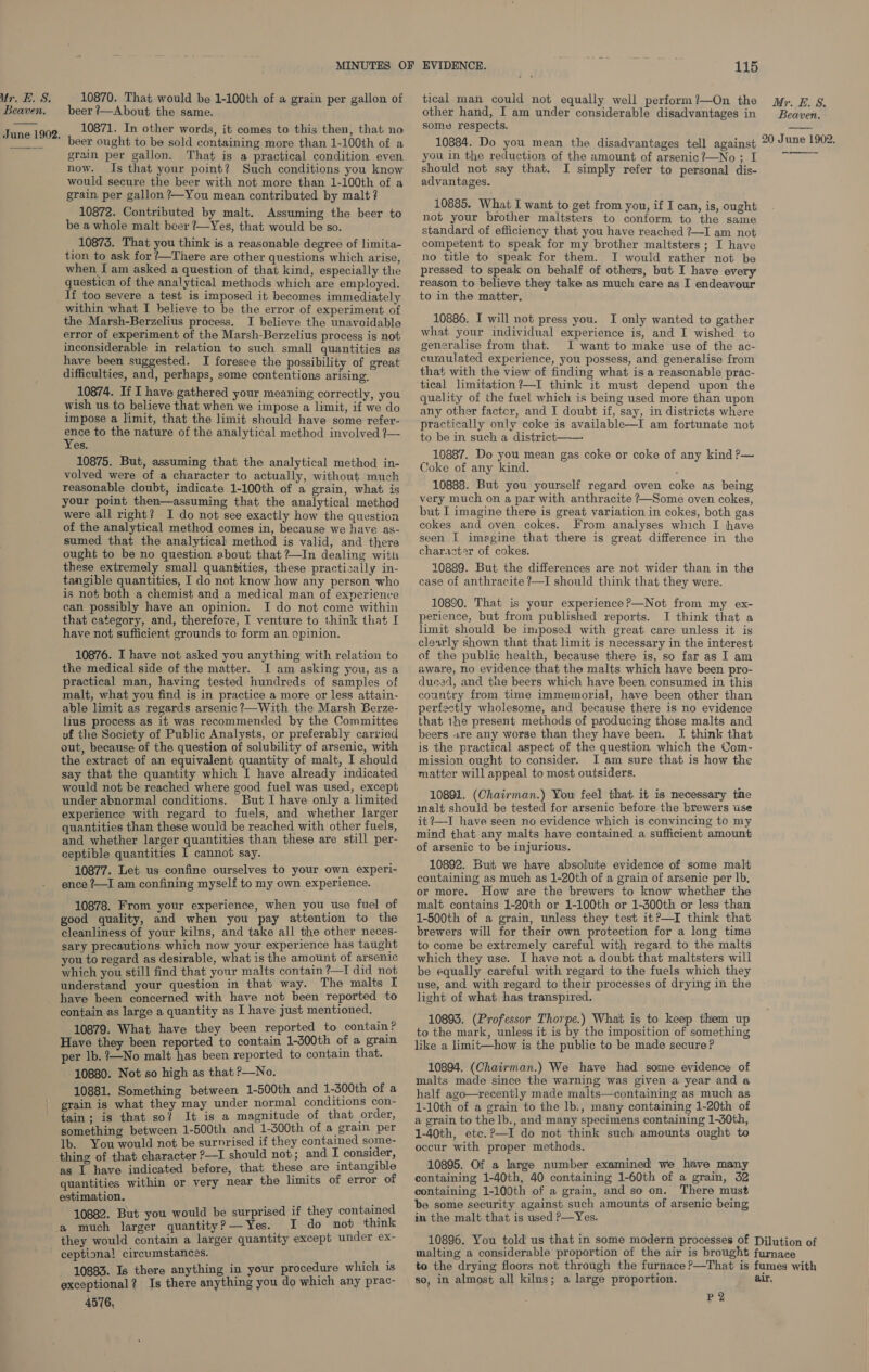  10870. That would be 1-100th of a grain per gallon of beer ?—About the same. beer ought to be sold containing more than 1-100th of a grain per gallon. That is a practical condition even now. Is that your point? Such conditions you know would secure the beer with not more than 1-100th of a grain per gallon ?—You mean contributed by malt? 10872. Contributed by malt. Assuming the beer to be a whole malt beer ?—Yes, that would be so. 10873. That you think is a reasonable degree of limita- tion to ask for ’—There are other questions which arise, when [ am asked a question of that kind, especially the questicn of the analytical methods which are employed. If too severe a test is imposed it becomes immediately within what I believe to be the error of experiment of the Marsh-Berzelius process, I believe the unavoidable error of experiment of the Marsh-Berzelius process is not inconsiderable in relation to such small quantities as have been suggested. I foresee the possibility of great difficulties, and, perhaps, some contentions arising, 10874. If I have gathered your meaning correctly, you wish us to believe that when we impose a limit, if we do impose a limit, that the limit should have some refer- on to the nature of the analytical method involved ?— es. 10875. But, assuming that the analytical method in- volved were of a character to actually, without much reasonable doubt, indicate 1-100th of a grain, what is your point then—assuming that the analytical method were all right? I do not see exactly how the question of the analytical method comes in, because we have as- sumed that the analytical method is valid, and there ought to be no question about that ?—In dealing with these extremely small quantities, these practically in- tangible quantities, I do not know how any person who is not both a chemist and a medical man of experience can possibly have an opinion. I do not come within that category, and, therefore, I venture to think that I have not sufficient grounds to form an opinion. 10876. I have not asked you anything with relation to the medical side of the matter. I am asking you, asa practical man, having tested hundreds of samples of malt, what you find is in practice a more or less attain- able limit as regards arsenic ?—With the Marsh Berze- lius process as it was recommended by the Committee vf the Society of Public Analysts, or preferably carried out, because of the question of solubility of arsenic, with the extract of an equivalent quantity of malt, I should say that the quantity which I have already indicated would not be reached where good fuel was used, except under abnormal conditions. But I have only a limited experience with regard to fuels, and whether larger quantities than these would be reached with other fuels, and whether larger quantities than these are still per- ceptible quantities I cannot say. 10877. Let us confine ourselves to your own experi- ence ?—I am confining myself to my own experience. 10878. From your experience, when you use fuel of good quality, and when you pay attention to the cleanliness of your kilns, and take all the other neces- sary precautions which now your experience has taught you to regard as desirable, what is the amount of arsenic which you still find that your malts contain ?—I did not understand your question in that way. The malts I have been concerned with have not been reported to contain as large a quantity as I have just mentioned, 10879. What have they been reported to contain? Have they been reported to contain 1-d00th of a grain per lb. ?—No malt has been reported to contain that. 10880. Not so high as that P—No. 10881. Something between 1-500th and 1-300th of a grain is what they may under normal conditions con- tain; is that so? It is a magnitude of that order, something between 1-500th and 1-300th of a grain per Ib. You would not be surnrised if they contained some- thing of that character —I should not; and I consider, as I have indicated before, that these are intangible quantities within or very near the limits of error of estimation, 10882. But you would be surprised if they contained a much larger quantity?—Yes. I do not think 115 tical man could not equally well perform?—On the other hand, I am under considerable disadvantages in 10884. Do you mean the disadvantages tell against you in the reduction of the amount of arsenic?—No ; I should not say that. I simply refer to personal dis- advantages. 10885. What I want to get from you, if I can, is, ought not your brother maltsters to conform to the same standard of efficiency that you have reached ?—I am not competent to speak for my brother maltsters ; I have no title to speak for them. I would rather not be pressed to speak on behalf of others, but I have every reason to believe they take as much care as I endeavour to in the matter, 10886. I will not press you. I only wanted to gather what your individual experience is, and I wished to generalise from that. I want to make use of the ac- curaulated experience, you possess, and generalise from that with the view of finding what is a reasonable prac- quality of the fuel which is being used more than upon any other factcr, and I doubt if, say, in districts where practically only coke is available—I am fortunate not to be in such a district 10887. Do you mean gas coke or coke of any kind P— Coke of any kind. ¢ 10888. But you yourself regard oven coke as being very much on a par with anthracite ?—Some oven cokes, but I imagine there is great variation in cokes, both gas cokes and oven cokes. From analyses which I have seen I imagine that there is great difference in the charactar of cokes. 10889. But the differences are not wider than in the case of anthracite ?—I should think that they were.  10890. That is your experience?—Not from my ex- perience, but from published reports. I think that a limit should be imposed with great care unless it is clewly shown that that limit is necessary in the interest of the public health, because there is, so far as I am aware, no evidence that the malts which have been pro- duced, and the beers which have been consumed in this country from time immemorial, have been other than perfectly wholesome, and because there is no evidence that the present methods of producing those malts and beers are any worse than they have been. I think that is the practical aspect of the question which the Com- mission ought to consider. I am sure that is how the matter will appeal to most outsiders. 10891. (Chairman.) You feel that it is necessary tine inalt should be tested for arsenic before the brewers use it?—I have seen no evidence which is convincing to my mind that any malts have contained a sufficient amount of arsenic to be injurious. 10892. Butt we have absolute evidence of some malt containing as much as 1-20th of a grain of arsenic per lb. or more. How are the brewers to know whether the malt contains 1-20th or 1-100th or 1-300th or less than 1-500th of a grain, unless they test it?—I think that brewers will for their own protection for a long time to come be extremely careful with regard to the malts which they use. I have not a doubt that maltsters will be equally careful with regard to the fuels which they use, and with regard to their processes of drying in the light of what has transpired. 10893. (Professor Thorpe.) What is to keep them up to the mark, unless it is by the imposition of something like a limit—how is the public to be made secure? 10894. (Chairman.) We have had some evidence of malts made since the warning was given a year and a half ago—recently made malts—containing as much as 1-10th of a grain to the lb., many containing 1-20th of a grain to the lb., and many specimens containing 1-30th, 1-40th, etc.?—I do not think such amounts ought to occur with proper methods. 10895. Of a large number examined we have many containing 1-40th, 40 containing 1-60th of a grain, 32 containing 1-100th of a grain, and so on. There must be some security against such amounts of arsenic being im the malt that is used ?—Yes.  10896. You told us that in some modern processes of Dilution of malting a considerable proportion of the air is brought furnace to the drying floors not through the furnace ?—That is fumes with so, in almost all kilns; a large proportion. air. P2 they would contain a larger quantity except under ex- ceptional circumstances. 10883. Is there anything in your procedure which is exceptional? Is there anything you do which any prac- 4576,