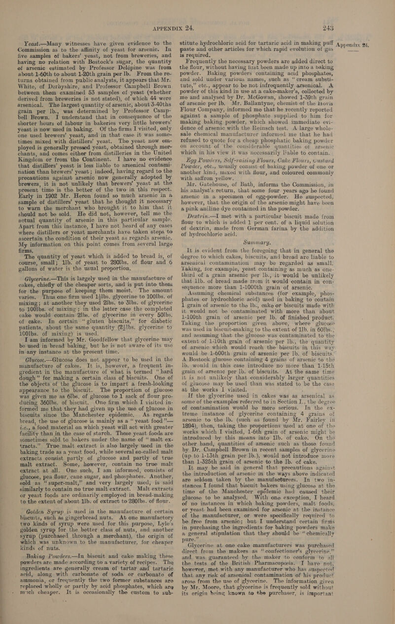 Yeast.—Many witnesses have given evidence to the Commission as to the affinity of yeast for arsenic. In five samples of bakers’ yeast, not from breweries, and having no relation with Bostock’s sugar, the quantity of arsenic estimated by Professor Delépine was from about 1-60th to about 1-20th grain per lb. From the re- turns obtained from public analysts, it appears that Mr. White, of Derbyshire, and Professor Campbell Brown between them examined 53 samples of yeast (whether derived from breweries is not stated), of which 44 were arsenical. The largest quantity of arsenic, about 3-40ths grain per lb., was determined by Professor Camp- bell Brown. I understand that in consequence of the shorter hours of labour in bakeries very little brewers’ yeast is now used in baking. Of the firms I visited, only one used brewers’ yeast, and in that case it was some- times mixed with distillers’ yeast. The yeast now em- ployed is generally pressed yeast, obtained through mer~ chants, and comes either from distilleries in the United Kingdom or from the Continent. I have no evidence that distillers’ yeast is less liable to arsenical contami- nation than brewers’ yeast ; indeed, having regard to the precautions against arsenic now generally adopted by brewers, it is not unlikely that brewers’ yeast at the present time is the better of the two in this respect. Early in 1902 Mr. Heron found so much arsenic in a sample of distillers’ yeast that he thought it necessary to warn the merchant who brought it to him that it should not be sold. He did not, however, tell me the actual quantity of arsenic in this particular sample. Apart from this instance, I have not heard of any cases where distillers or yeast merchants have taken steps to ascertain the condition of their yeast as regards arsenic. My information on this point comes from several large firms, The quantity of yeast which is added to bread is, of course, small; 1b. of yeast to 280lbs. of flour and 6 gallons of water is the usual proportion. Glycerine.—This is largely used in the manufacture of cakes, chiefly of the cheaper sorts, and is put into then for the purpose of keeping them moist. The amount varies. Thus one firm used 14lbs. glycerine to 100lbs. of mixing; at another they used 2lbs. to dlbs. of glycerine to 100lbs. of mixing; in the latter case the completed cake would contain 2lbs. of glycerine in every 5Olbs. of cake. In certain “gluten biscuits,” for diabetic patients, about the same quantity (25lbs. glycerine to 100lbs. of mixing) is used. I am informed by Mr. Goodfellow that glycerine may be used in bread baking, but he is not aware of its use in any instance at the present time. Glucose.—Glucose does not appear to be used in the manufacture of cakes. It is, however, a frequent in- gredient in the manufacture of what is termed “ hard dough ” for making a certain class of biscuits. One of the objects of the glucose is to impart a fresh-looking appearance to the biscuit. The proportion of glucose was given me as 6lbs, of glucose to 1 sack of flour pro- ducing 360lbs. of biscuit. One firm which I visited in- formed me that they had given up the use of #lucose in biscuits since the Manchester epidemic, As regards bread, the use of glucose is mainly as a “ yeast food ””— i.¢., a food material on which yeast will act with greater facility than in the case of starch. These yeast foods are sometimes sold to bakers under the name of “ malt ex- tracts.” True malt extract is also largely used in the baking trade as a yeast food, while several so-called malt extracts consist partly of glucose and partly of true malt extract. Some, however, contain no true malt extract at all. One such, I am informed, consists of glucose, pea flour, cane sugar, and phosphates. Another, sold as “super-malt,” and very largely used, is said similarly to contain no true malt extract. Malt extracts or yeast foods are ordinarily employed in bread-making to the extent of about 1lb. of extract to 280|bs. of flour. Golden Syrup is used in the manufacture of certain biscuits, such as gingerbread nuts. At one manufactory two kinds of syrup were used for this purpose, Lyle’s golden syrup for the better class of nuts, and another syrup (purchased through a merchant), the origin of which was unknown to the manufacturer, for cheaper kinds of nuts. Baking Powders.—In biscuit and cake making these powders are made according to a variety of recipes. The ingredients are generally cream of tartar and tartaric _ acid, along with carbonate of soda or carbonate of ammonia, or frequently the two former substances are replaced wholly or partly by acid phosphates, which are mich cheaper. It is occasionally the custom to sub- 243 paste and other articles for which rapid evolution of gas is required. Frequently the necessary powders are added direct to tlie flour, without having first been made up into a baking powder. Baking powders containing acid phosphates, and sold under various names, such as “ cream substi- tute,” etc., appear to be not infrequently arsenical. A powder of this kind in use at a cake-maker’s, collected by me and analysed by Dr. McGowan, showed 1-39th grain of arsenic per lb. Mr. Ballantyne, chemist of the Hovis Flour Company, informed me that he recently reported against a sample of phosphate supplied to him for making baking powder, which showed immediate evi- dence of arsenic with the Reinsch test. A large whole- sale chemical manufacturer informed me that he had refused to quote for a cheap phosphatic baking powder on account of the considerable quantities ot arsenic which in his view it was necessarily liable to contain. Ligg Powders, Self-raising flours, Cake Flours, Custard Powder, etc., usually consist of baking powder of one or another kind, mixed with flour, and coloured commonly with saffron yellow. Mr. Gatehouse, of Bath, informs the Commission, in his analyst’s return, that some four years ago he found arsenic in a specimen of egg-powder. He suspected, however, that the origin of the arsenic might have been a pink aniline dye contained in the powder. Dextrin.—I met with a particular biscuit made from flour to which is added 1 per cent. of a liquid solution of dextrin, made from German farina by the addition of hydrochloric acid. Summary. It is evident from the foregoing that in general the degree to which cakes, biscuits, and bread are liable to arsenical contamination may be regarded as small. aking, tor example, yeast containing as much as one- third of a grain arsenic per lb., it would be unlikely that 1lb. of bread made trom it would contain in con- sequence more than 1-1000th grain of arsenic. Assuming chemical substances (for example, phos- phates or hydrochloric acid) used in baking to contain 1 grain of arsenic to the lb., cake or biscuits made with it would not be contaminated with more than about 1-100th grain of arsenic per lb. of finished product. Taking the proportion given above, where glucose was used in biscuit-making to the extent of ib. in 60lbs., and assuming that the glucose was contaminated to the extent of 1-10th grain of arsenic per lb., the quantity of arsenic which would reach the biscuits in this way A Bostock glucose containing 4 grains of arsenic to the lb. would in this case introduce no more than 1-15th grain of arsenic per lb. of biscuits. At the same time it is not unlikely that considerably larger quantities of glucose may be used than was stated to be the case at the works I visited. If the glycerine used in cakes was as arsenical as some of the examples referred to in Section I., the degree of contamination would be more serious. In the ex- treme instance of glycerine containing 4 grains of arsenic to the lb. (such as found by Mr. Fairley in 1894), then, taking the proportions used at one of the works which I visited, 1-6th grain of arsenic might be introduced by this means into Ilb. of cake. On the other hand, quantities of arsenic such as those found by Dr, Campbell Brown in recent samples of glycerine (up to 1-14th grain per 1b.), would not introduce more than 1-325th grain of arsenic to the lb. of cake. It may be said in general that precautions against the introduction of arsenic in the ways above indicated are seldom taken by the manufacturers. In two in- stances I found that biscuit bakers using glucose at the time of the Manchester epidemic had caused their glucose to be analysed. With one exception, I heard of no instances in which baking powders, malt foods, or yeast had been examined for arsenic at the instance of the manufacturer, or were specifically required to be free from arsenic; but I understand certain firms in purchasing the ingredients for baking powders make a general stipulation that they should be “ chemically ure.” Glycerine at one cake manufacturers was purchased direct from the makers as “confectioners glycerine,” and was guaranteed by the maker to conform to all the tests of the British Pharmacopeia. I have not, however, met with any manufacturer who has suspected that any risk of arsenical contamination of his product arose from the use of glycerine. The information given by Mr. Moore, that glycerine is frequently sold without its origin being known te the purchaser, is important