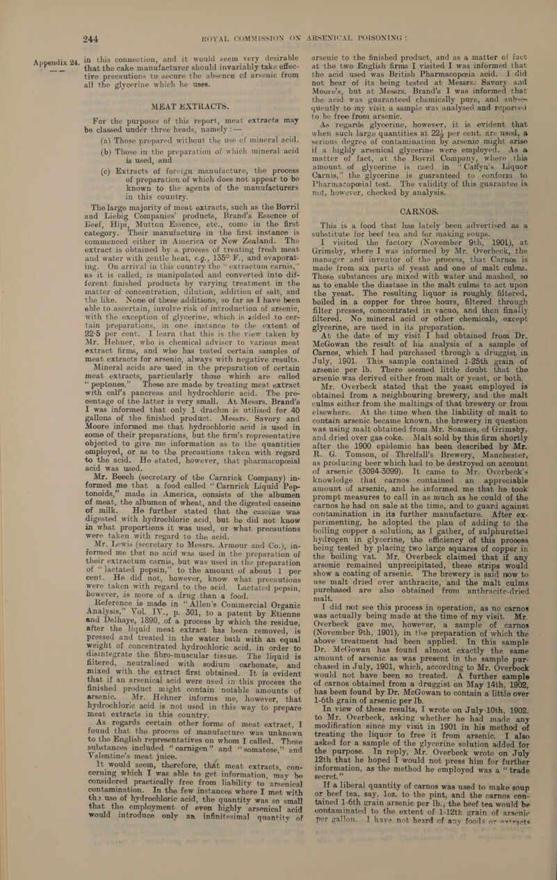in this connection, and it would seem very desirable that the cake manufacturer should invariably take effec- tive precautions to secure the absence of arsenic from all the glycerine which he uses. MEAT EXTRACTS. For the purposes of this report, meat extracts may be classed under three heads, namely : (a) Those prepared without the use of mineral acid. (b) Those in the preparation of which mineral acid is used, and (c) Extracts of foreign manufacture, the process of preparation of which does not appear to be known to the agents of the manufacturers in this country. The large majority of meat extracts, such as the Bovril and Liebig Companies’ products, Brand’s Essence of Beef, Hipi, Mutton Essence, etc., come in the first category. Their manufacture in the first instance is commenced either in America or New Zealand. The extract is obtained by a. process of treating fresh meat and water with gentle heat, e.g., 155° F., and evaporat- ing. On arrival in this country the “ extractum carnis,” as it is called, is manipulated and converted into dif- ferent finished products by varying treatment in the matter of concentration, dilution, addition of salt, and the like. None of these additions, so far as I have been able to ascertain, involve risk of introduction of arsenic, with the exception of glycerine, which is added to cer- tain preparations, in one instance to the extent of 22°5 per cent. I learn that this is the view taken by Mr. Hehner, who is chemical adviser to various meat extract firms, and who has tested certain samples of meat: extracts for arsenic, always with negative results. Mineral acids are used in the preparation of certain meat extracts, particularly those which are called “peptones,” These are made by treating meat extract with calf’s pancreas and hydrochloric acid. The pre- centage of the latter is very small. At Messrs. Brand’s I was informed that only 1 drachm is utilised for 40 gallons of the finished product. Messrs. Savory and Moore informed me that hydrochloric acid is used in some of their preparations, but the firm’s representative objected to give me information as to the quantities employed, or as to the precautions taken with regard to the acid. He stated, however, that pharmacopeeial acid was used. Mr. Beech (secretary of the Carnrick Company) in- formed me that a food called “ Carnrick Liquid Pep- tonoids,” made in America, consists of the albumen of meat, the albumen of wheat, and the digested caseine of milk. He further stated that the caseize was digested with hydrochloric acid, but he did not know in what proportions it was used, or what precautions were taken with regard to the acid. Mr. Lewis (secretary to Messrs. Armour and Co.), in- formed me that no acid was used in the preparation of their extractum carnis, but was used in the preparation of “lactated pepsin,” to the amount of about 1 per cent. He did not, however, know what precautions were taken with regard to the acid. Lactated pepsin, however, is more of a drug than a food. Reference is made in “ Allen’s Commercial Organic Analysis,” Vol. IV., p. 301, to a patent by Etienne and Delhaye, 1890, of a process by which the residue, after the liquid meat extract has been removed, is pressed and treated in the water bath with an equal weight of concentrated hydrochloric acid, in order to disintegrate the: fibro-muscular tissue. The liquid is filtered, neutralised with sodium carbonate, and mixed with the extract first obtained. It is evident that if an arsenical acid were used in this process the finished product might contain notable amounts of arsenic. Mr. Hehner informs me, however, that hydrochloric acid is not used in this way to prepare meat extracts in this country. As regards certain other forms of meat extract, I found that the process of manufacture was unknown to the English representatives on whom I called. These substances included “carnigen” and “somatose.” and Valentine’s meat juice. lt would seem, therefore, that meat extracts, con- cerning which I was able to get information, may be considered practically free from liability to arsenical contamination. In the few instances where I met with ths use of hydrochloric acid, the quantity was so small that the employment of even highly arsenical acid would introduce only an _ infinitesimal quantity of arsenic to the finished product, and as a matter of fact the acid used was British Pharmacopoeia acid. I aid not hear of its being tested at Messrs» Savory and Moore’s, but at Messrs. Brand’s I was informed that the acid was guaranteed chemically pure, and subse quently to my visit a sample was analysed and reporred to be free from arsenic. As regards glycerine, however, it is evident that when such large quantities at 225 per cent. are used, a serious degree of contamination by arsenic might arise if a highly arsenical glycerine were employed. As a@ matter of fact, at the Bovril Company, where this amount. of glycerine is used in “Caffyn’s Liquor Carnis,” the glycerine is guaranteed to conform to Pharmacopeial test. The validity of this guarantee is not, however, checked by analysis. CARNOS. This is a food that has lately been advertised as a substitute for beef tea and for making soups. I visited the factory (November 9th, 1901), at Grimsby, where I was informed by Mr. Overbeck, the manager and inventor of the process, that Carnos is made from six parts of yeast and one of malt culms. These substances are mixed with water and mashed, so as to enable the diastase in the malt culms to act upon the yeast. The resulting liquor is roughly filtered, boiled in a copper for three hours, filtered through filter presses, concentrated in vacuo, and then finally filtered. No mineral acid or other chemicals, except glycerine, are used in its preparation. At the date of my visit I had obtained from Dr. McGowan the result of his analysis of a sample of Carnos, which I had purchased through a druggist in. July, 1901. This sample contained 1-25th grain of arsenic per lb. There seemed little doubt that the arsenic was derived either from malt or yeast, or both. Mr. Overbeck stated that the yeast employed is obtained from a neighbouring brewery, and the malt culms either from the maltings of that brewery or from elsewhere. At the time when the liability of malt to contain arsenic became known, the brewery in question was using malt obtained from Mr. Soames, of Grimsby, and dried over gas coke. Malt sold by this firm shortly after the 1900 epidemic has been described by Mr. R. G. Tomson, of Threlfall’s Brewery, Manchester, as producing beer which had to be destroyed on account of arsenic (3094-3099). It came to Mr. Overbeck’s knowledge that carnos contained an appreciable amount of arsenic, and he informed me that he took prompt measures to call in as much as he could of the carnos he had on sale at the time, and to guard against contamination in its further manufacture. After ex- perimenting, he adopted the plan of adding to the boiling copper a solution, as I gather, of sulphuretted hydrogen in glycerine, the efficiency of this process being tested by placing two large squares of copper in the boiling vat. Mr, Overbeck claimed that if any arsenic remained unprecipitated, these strips would show a coating of arsenic. The brewery is said now to use malt dried over anthracite, and the malt culms purchased are also obtained from anthracite-dried malt. I did not see this process in operation, as no carnos was actually being made at the time of my visit. Mr. Overbeck gave me, however, a sample of carnos (November 9th, 1901), in the preparation of which the above treatment had been applied. In this sample Dr. McGowan has found almost exactly the same amount of arsenic as was present in the sample pur- chased in July, 1901, which, according to Mr. Overbeck would not have been so treated. A further sample of carnos obtained from a druggist on May 14th, 1902, has been found by Dr. McGowan to contain a little over 1-6th grain of arsenic per lb. 7 In view of these results, I wrote on July-10th, 1902, to Mr. Overbeck, asking whether he had made any modification since my visit in 1901 in his method of treating the liquor to free it from arsenic. I also asked for a sample of the glycerine solution added for the purpose. In reply, Mr. Overbeck wrote on July 12th that he hoped I would not press him for further information, as the method he employed was a “ trade secret.” ah If a liberal quantity of carnos was used to make soup or beef tea, say, loz. to the pint, and the carnos con- tained 1-6th grain arsenic per lb., the beef tea would be vontaminated to the extent of 1-12th. grain of arsenic per gallon. I have not heard of any foods or ovtracts