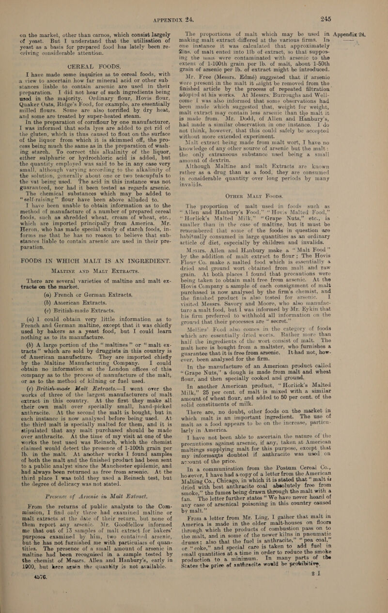 of yeast. But I understand that the utilisation of yeast as a basis for prepared food has lately been re- CEREAL FOODS. IT have made some inquiries as to cereal foods, with a view to ascertain how far mineral acid or other sub: stances liable to contain arsenic are used in their preparation. I did not hear of such ingredients being used in the majority. Ordinary flour, Hovis flour, Quaker Oats, Ridge’s Food, for example, are essentially milled flours. Some are also torrifled by dry heat, and some are treated by super-heated steam. In the preparation of cornflour by one manufacturer, I was informed that soda lyes are added to get rid of the gluten, which is thus caused to float om the surface of the liquor from which it is skimmed off, the pro- cess being much the same as in the preparation of wash- ing starch. To correct this alkalinity of the liquor, either sulphuric or hydrochloric acid is added, but the quantity employed was said to be in any case very small, although varying according to the alkalinity of the vat being used. The acid in this instance was not guaranteed, nor had it been tested as regards arsenic. The chemical substances which may be added to “self-raising” flour have been above alluded to. I have been unable to obtain information as to the method of manufacture of a number of prepared cereal foods, such as shredded wheat, cream of wheat, etc., which are imported principally from America. Mr. Heron, who has made special study of starch foods, in- forms me that he has no reason to believe that sub- stances liable to contain arsenic are used in their pre- paration. FOODS IN WHICH MALT IS AN INGREDIENT. Matting anp Matr Exrracts. There are several varieties of maltine and malt ex- tracts on the market. (a) French or German Extracts. (5) Arcerican Extracts. (c) British-made Extracts. (a) I could obtain very little information as to French and German maltine, except that it was chiefly used by bakers as a yeast food, but I could learn nothing as to its manufacture. tracts”’ which are sold by druggists in this country is of American manufacture. They are imported chiefly by the Maltine Manufacturing Company. I could vbtain no information at the London offices of this company as to the process of manufacture of the malt, or as to the method of kilning or fuel used. (c) British-made Malt Hextracts.—I went over the works of three of the largest manufacturers of malt extract in this country. At the first they make all their own malt over specially small, hand-picked anthracite. At the second the malt is bought, but in each instance is now analysed before being used. At the third malt is specially malted for them, and it is stipulated that any malt purchased should be made over anthracite. At the time of my visit at one of the claimed would detect the presence of 1-100th grain per lb. in the malt. At another works I found samples of both the malt and the finished product had been sent to a public analyst since the Manchester epidemic, and had always been returned as free from arsenic. At the third place I was told they used a Reinsch test, but the degree of delicacy was not stated. Presence of Arsenic in Malt Extract. From the returns of public analysts to the Com- mission, I find only three had examined maltine or them report any arsenic. Mr. Goodfellow informed me that out of 13 samples of malt extract for bakers’ purposes examined by him, two contained arsenic, but he has not furnished me with particulars of quan- tities. The presence of a small amount of arsenic in maltine had been recognised in a sample tested by the chemist of Messrs. Allen and Hanbury’s, early in 1900, but here again the quantity is not available. 4576. inaking malt extract differed at the various firms. In one instance it was calculated that approximately ing the imam were contaminated with arsenic to the extent of 1-100th grain per lb. of malt, about 1-50th grain of arsenic per lb. of extract might be introduced. Mr. Free (Messrs. Edmé) suggested that if arsenic Were present in the malt it uaight be removed from the adopted at his works. At Messrs. Burroughs and Well- come [ was also informed that some observations had been made which suggested that, weight for weight, malt extract may contain less arsenic than the malt it is made from. Mr. Dodd, of Allen and Hanbury’s, had made a similar observation in one instance. I do not think, however, that this could safely be accepted without more extended experiment. Malt extract being made from malt wort, I have no knowledge of any other source of arsenic but the malt: the only extraneous substance used being a small amount of dextrin. Although Maltine and malt Extracts are known rather as a drug than as a food, they are consumed in considerable quantity over long periods by many invalids. Orner Marr Foops. The proportion of malt used in foods such as “Allen and Hanbury’s Food,” “Hovis Malted Food,” “ Horlick’s Malted Milk,” “Grape Nuts,” etc.,. is smaller than in the case of maltine, but it must be remembered that some of the foods in question are habitually consumed in large quantities as an ordinary article of diet, especially by children and invalids. Massrs. Allen and Hanbury meke a “Malt Food” by the addition of malt extract to flour; The Hovis Flour Co. make a malted food which is essentially a dried and ground wort cbtained from malt and raw grain. At both places I found that precautions were being taken to obtain malt free from arsenic. At the Hovis Company a sample of each consignment of malt purchased is now analysed by the firm’s chemist, and the finished product is also tested for arsenic. I visited Messrs. Savory and Moore, who also manufac- ture a malt food, but I was informed by Mr. Kykin that his firm preferred to withhold all information on the ground that their processes are “ secret.” Mellirs’ Fcod also comes in the category of foods which are essentially dried worts. Rather more than half the ingredients of the wort consist of malt. The malt here is bought from a maltster, who furnishes a guarantee that itis free from arsenic. Ithad not, how- ever, been analysed for the firm. In the manufacture of an American product called “Grape Nuts,” a dough is made from malt and wheat flour, and then specially cooked and ground. In another American product, “Horlick’s Malted Milk,” 25 per cent. of malt is mixed with a similar amount of wheat flour, and added to 50 per cent. of the solid constituents of milk. There are, no doubt, other foods on the market in which malt is an important ingredient. The use of malt as a food appears to be on the increase, particu- larly in America. T have not been able to ascertain the nature of the precautions against arsenic, if any, taken. at American maltings supplying malt for this purpose, except that my informants doubted if anthracite was used on account of the price. In a communication from the Postum Cereal Co., however, I have had acopy of a letter from the American Malting Co., Chicago, in which it is stated that “ malt vs dried with best anthracite coal absolutely free from smoke,” the fumes being drawn through the malt with a fan. The letter further states “ We have never heard of any case of arsenical poisoning in this country caused by malt.” From a letter from Mr. Ling, I gather that malt i America is made in the older malt-houses on floors through which the products of combustion pass on to the malt, and in some of the newer kilns in pneumatic drums; also that the fuel is anthracite,” “pea coal, or “coke,” and special care is taken to add fuel in small quantities at a time in order to reduce the smoke production to a minimum. In many parts of the States the priee of anthracite would be prohibitive. 21