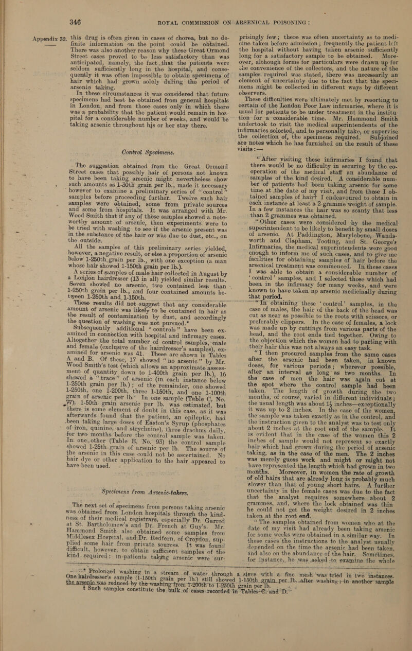  There was also another reason why these Great Ormond Street cases proved to be less satisfactory than was anticipated, namely, the fact.that the patients were seldom sufficiently long in the hospital, and conse- hair which had grown solely duting the period of arsenid talking. : In these circumstances it was considered that future specimens had best be obtained from general hospitals in London, and from those cases only in which there was a probability that the patient would remain in hos- pital for a considerable number of weeks, and would be taking arsenic throughout his or her stay there. Control Specimens. -The suggestion obtained from the Great Ormond Street cases that possibly hair of persons not known to have been taking arsenic might nevertheless show such amounts as 1-30th grain per Ib., made it necessary ‘however to examine a preliminary series of “control ” samples before proceeding further. Twelve such hair samples were obtained, some from private sources and some from hospitals. It was arranged with Mr. Wood Smith that if any of these samples showed a note- worthy amount .of arsenic, then experiments were to be tried with washing to see if the arsenic present was ‘in the substance of the hair or was due to dust, etc., on the. outside. All the samples of. this preliminary series yielded, however, a negative result, or else a proportion of arsenic below 1-250th grain per lb., with one exception (a man whose hair showed 1-150th grain per Ib.). A series of szanples of male hair collected in August by a London hairdresser (13 in all) yielded similar results. 1-250th grain per lb., and four contained amounts be- tween 1-250th and, 1-150th. ben cay Rem 17 2 2 These results did not suggest that any considerable amount of arsenic was likely to be contained in hair as the result of contamination by dust, and accordingly the question of washing was not pursued.* Subsequently additional “controls” have been ex- amined in connection with hospital and infirmary cases. Altogether the total number of control samples, male and female (exclusive of the hairdresser’s samples), ex- amined for arsenic was 41.- These are shown in Tables A and B. Of these, 17 showed “no arsenic” by Mr. Wood Smith’s test (which allows an approximate assess- ment of quantity down to 1-400th grain per lb.), 16 showed a “trace” of arsenic (in each instance below 1-250th grain per lb.); of the remainder, one showed 1-250th, one 1-200th, three 1-150th, and one 1-100th grain of arsenic per lb... In one sample (Table C, No. 7), 1-50th: grain arsenic per lb. was estimated, but there is some element of doubt in this case, as it was afterwards found that the patient, an epileptic, had -been taking large doses of Faston’s Syrup (phosphates of iron, quinine, -and strychnine), three drachms daily, fer two months before the control sample was taken. In. one..other (Table E, No. 93) the control sample showed 1-25th. grain of arsenic per lb. The source of the arsenic in this case could not be ascertained. No hair dye or other application to the hair appeared to have been used. - Specimens from Arsenic-takers, The next set of specimens from persons taking arsenic was obtained from London hospitals through the kind- ness of their medical registrars, especially Dr. Garrod at St. Bartholomew’s and Dr. French at Guy’s. Mr. Hammond Smith. also obtained some samples from Middlesex Hospital, and Dr. Redfern, of Croydon, sup- plied some hair from private sources. Tt was found difficult, however, to obtain sufficient samples of the kind. required ;. in-patients taking arsenic were ‘sur-  af -&lt;* Prolonged washing ‘in ‘a stream of. water throu One hairdresser’s sample (1-150th ¢   prisingly few; there was often uncertainty as to medi- the hospital without having taken arsenic sufficiently long for a satisfactory sample to be obtained. More- over, although forms for particulars were drawn up for une convenience of the collectors, and the nature of the samples required was stated, there was necessarily an element of uncertainty due to the fact that the speci- mens might be collected in different ways by different observers. These difficulties were ultimately met by resorting to certain of the London Poor Law infirmaries, where it is usual for patients to be under treatment in the institu- undertook to visit the medical superintendents of the infirmaries selected, and to personally take, or supervise the collection of, the specimens required. Subjoined are notes which he has furnished on the result of these visits :— “After visiting these infirmaries I found that there would be no difficulty in securing by the co- operation of the medical staff an abundance of samples of the kind desired. A considerable num- ber of patients had been taking arsenic for some time. at the date of my visit, and from these I ob- tained samples of hairt I endeavoured to obtain in each instance at least a 2-gramme weight of sample. In a few instances the hair was so scanty that less than 2 grammes was obtained, ““Other cases were considered by the medical superintendent to be likely to benefit by small doses of arsenic. At Paddington, Marylebone, Wands- worth and Clapham, Tooting, and St. George’s . Infirmaries, the medical superintendents were good enough to inform me of such cases, and to give me facilities for obtaining samples of hair before the arsenical treatment was commenced. In these cases I was able to obtain a considerable number of ‘control’ samples, and I selected those which had been in the infirmary for many weeks, and were known to have taken no arsenic medicinally during shat period. ~—~“In obtaining these ‘control’ samples, in the case of males, the hair of the back of the head was cut as near as possible to the roots with scissors, or preferably clippers. In the case of females, a lock was made up by cuttings from various parts of the head, and the root ends tied together. Owing to the objection which the women had to parting with their hair this was not always an easy task. “T then procured samples from the same cases after the arsenic had been taken, in known doses, for various periods; wherever possible, after an interval as long’as two months. In the case of men the hair was again cut at the spot where the control sample had been taken. The length of growth during the two months, of course, varied in different individuals ; the usual length was about 14 inches—exceptionally it was up to.2 inches. In the case of the women, the sample was taken exactly as in the control, and the instruction given to the analyst was to test only - about 2 inches at the root end of the sample. It is evident that in the case of the women this 2 inches of sample would not represent so exactly hair which had grown during the period of arsenic taking, as in the case of the men. The 2 inches was merely guess work and might or might not have represented the length which had grown in two months. Moreover, in women the rate of growth of old hairs that are already long is probably much slower than that of young short hairs. A further uncertainty in the female cases was due to the fact that the analyst requires somewhere about 2 grammes, and, where the lock obtained was thin he could not get the weight desired in 2 inches _taken at the root end. sated ““The-samples obtained from women who at the date of my visit had already been taking arsenic for some weeks were obtained in a similar way. In these cases the instructions to the analyst usually depended on the time-the arsenichad: been taken, and also on the abundance of the-hair. Sometimes, - for instance, he was asked -to examine the whole