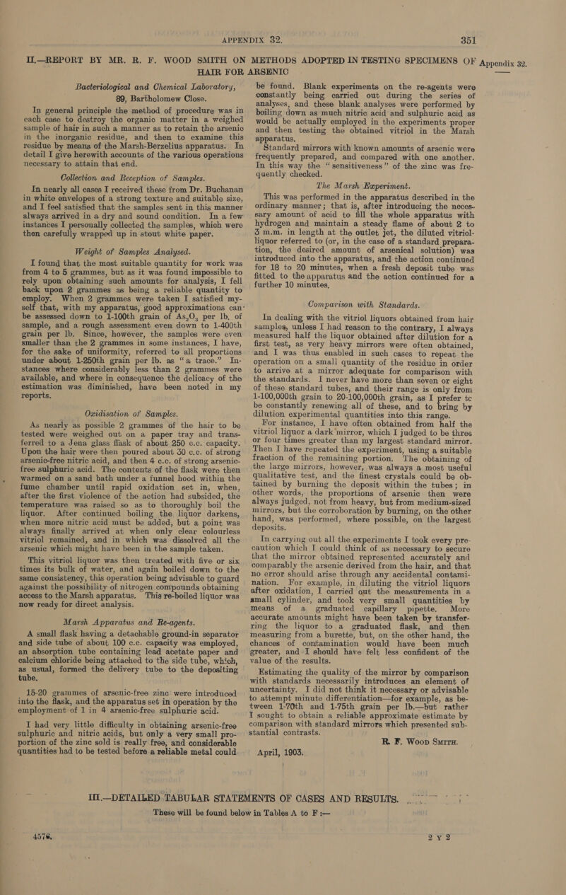 Il.—REPORT BY MR. R. F. WOOD SMITH ON METHODS ADOPTED IN TESTING SPECIMENS OF Appendix 32. Bacteriological and Chemical Laboratory, 89, Bartholomew Close. In general principle the method of procedure was in each case to destroy the organic matter in a weighed sample of hair in such a manner as to retain the arsenic in the inorganic residue, and then to examine this residue by means of the Marsh-Berzelius apparatus. In detail I give herewith accounts of the various operations necessary to attain that end. Collection and Reception of Samples. In nearly all cases I received these from Dr. Buchanan in white envelopes of a strong texture and suitable size, and I feel satisfied that the samples sent in this manner always arrived in a dry and sound condition. In a few instances I personally collected the samples, which were then carefully wrapped up in stout white paper. Weight of Samples Analysed. I found that the most suitable quantity for work was from 4 to 5 grammes, but as it was found impossible to rely upon obtaining such amounts for analysis, I fell back upon 2 grammes as being a reliable quantity to employ. When 2 grammes were taken I satisfied my- be assessed down to 1-100th grain of As,O, per lb. of sample, and a rough assessment even down to 1-400th grain per lb. Since, however, the samples were even smaller than the 2 grammes in some instances, I have, for the sake of uniformity, referred to all proportions under about 1-250th grain per lb. as “a trace.” In- stances where considerably less than 2 grammes were available, and where in consequence the delicacy of the estimation was diminished, have been noted in my reports. Oxidisation of Samples. As nearly as possible 2 grammes of the hair to be tested were weighed out on a paper tray and trans- ferred to a Jena glass flask of about 250 c.c. capacity. Upon the hair were then poured about 30 c.c. of strong arsenic-free nitric acid, and then 4 c.c. of strong arsenic- free sulphuric acid. The contents of the flask were then warmed on a sand bath under a funnel hood within the fume chamber until rapid oxidation set in, when, after the first violence of the action had subsided, the temperature was raised so as to thoroughly boil the liquor. After continued boiling the liquor darkens, when more nitric acid must be added, but a point was always finally arrived at when only clear colourless vitriol remained, and in which was dissolved all the arsenic which might have been in the sample taken. This vitriol liquor was then treated with five or six times its bulk of water, and again boiled down to the same consistency, this operation being advisable to guard against the possibility of nitrogen compounds obtaining access to the Marsh apparatus. This re-boiled liquor was now ready for direct analysis. Marsh Apparatus and Re-agents. A small flask having a detachable ground-in separator and side tube of about 100 c.c. capacity was employed, an absorption tube containing lead acetate paper and calcium chloride being attached to the side tube, which, as usual, formed the delivery tube to the depositing tube. 15-20 grammes of arsenic-free zinc were introduced into the flask, and the apparatus set in operation by the ' employment of 1 in 4 arsenic-free sulphuric acid. I had very little difficulty in obtaining arsenic-free sulphuric and nitric acids, but only a very small pro- portion of the zinc sold is really free, and considerable quantities had to be tested before a reliable metal could be found. Blank experiments on the re-agents were constantly being carried out during the series of analyses, and these blank analyses were performed by boiling down as much nitric acid and sulphuric acid as would be actually employed in the experiments proper and then testing the obtained vitriol in the Marsh apparatus. Standard mirrors with known amounts of arsenic were frequently prepared, and compared with one another. In this way the “sensitiveness” of the zinc was fre- quently checked. The Marsh Experiment. This was performed in the apparatus described in the ordinary manner; that is, after introducing the neces. sary amount of acid to fill the whole apparatus with hydrogen and maintain a steady flame of about 2 to 5 m.m. in length at the outlet jet, the diluted vitriol- liquor referred to (or, in the case of a standard prepara- tion, the desired amount of arsenical solution) was introduced into the apparatus, and the action continued for 18 to 20 minutes, when a fresh deposit tube was fitted to the apparatus and the action continued for a further 10 minutes, Comparison with Standards. In dealing with the vitriol liquors obtained from hair samples, unless I had reason to the contrary, I always measured half the liquor obtained after dilution for a first test, as very heavy mirrors were often obtained, and I was thus enabled in such cases to repeat the operation on a small quantity of the residue in order to arrive at a mirror adequate for comparison with the standards. I never have more than seven or eight of these standard tubes, and their range is only from 1-100,000th grain to 20-100,000th grain, as I prefer tc be constantly renewing all of these, and to bring by dilution experimental quantities into this range. For instance, I have often obtained from half the vitriol liquor a dark mirror, which I judged to be three or four times greater than my largest standard mirror. Then I have repeated the experiment, using a suitable fraction of the remaining portion. The obtaining of the large mirrors, however, was always a most useful qualitative test, and the finest crystals could be ob- tained by burning the deposit within the tubes; in other words, the proportions of arsenic then were always judged, not from heavy, but from medium-sized mirrors, but the corroboration by burning, on the other hand, was performed, where possible, on the largest deposits. Tn carrying out all the experiments I took every pre- caution which IT could think of as necessary to secure that the mirror obtained represented accurately and comparably the arsenic derived from the hair, and that no error should arise through any accidental contami- nation. For example, in diluting the vitriol liquors after oxidation, I carried out the measurements in a small cylinder, and took very small quantities by means of a graduated capillary pipette. More accurate amounts might have been taken by transfer- ring the liquor to a graduated flask, and then measuring from a burette, but, on the other hand, the chances of contamination would have been much greater, and I should have felt less confident of the value of the results. Estimating the quality of the mirror by comparison with standards necessarily introduces an element of uncertainty. J did not think it necessary or advisable to attempt minute differentiation—for example, as be- tween 1-70th and 1-75th grain per lb.—but rather T sought to obtain a reliable approximate estimate by comparison with standard mirrors which presented sub- stantial contrasts. R. F. Woop Surrz. April, 1903. } 4576.