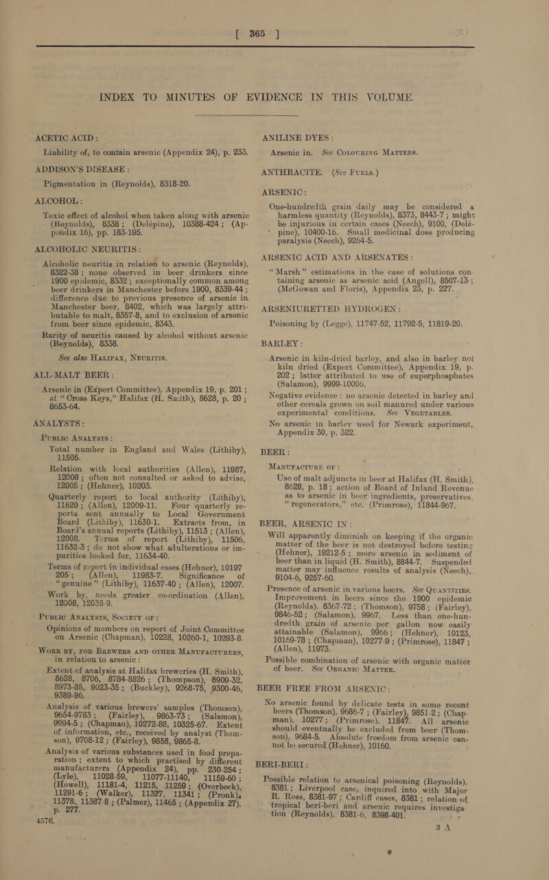  ACETIC ACID: Liability of, to contain arsenic (Appendix 24), p. 233. ADDISON’S DISEASE : Pigmentation in (Reynolds), 8518-20. ALCOHOL : Toxic effect of alcohol when taken along with arsenic (Reynolds), 8338; (Delépine), 10388-424; (Ap- pendix 16), pp. 183-195. ALCOHOLIC NEURITIS: Alcoholic neuritis in relation to arsenic (Reynolds), 8322-58 ; none observed in beer drinkers since 1900 epidemic, 8332 ; exceptionally common among beer drinkers in Manchester before 1900, 8339-44 ; difference due to previous presence of arsenic in Manchester beer, 8402, which was largely attri- butable to malt, 8357-8, and to exclusion of arsenic from beer since epidemic, 8543. Rarity of neuritis caused by alcohol without arsenic (Reynolds), 8338. See also Hatirax, NEvRITIS. ALL-MALT BEER : Arsenic in (Expert Committee), Appendix 19, p. 201 ; ai “Cross Keys,” Halifax (H. Smith), 8628, p. 20; 8655-64. ANALYSTS : Pusiic ANALYSTS: Total number in England and Wales (Lithiby), 11505. Relation with local authorities (Allen), 11987, 12008 ; often not consulted or asked to advise, 12005 ; (Hehner), 10203. Quarterly report to local authority (Lithiby), 11629 ; (Allen), 12009-11. Four quarterly re- ports sent annually to Local Government Board (Lithiby), 11630-1. Extracts from, in Board’s annual reports (Lithiby), 11513 ; (Allen), 12008. Terms of report (Lithiby), 11506, 11632-3 ; do not show what adulterations or im- purities looked for, 11634-40. Terms of report in individual cases (Hehner), 10197 205; (Allen), 11983-7. Significance of “genuine ” (Lithiby), 11637-40 ; (Allen), 12007. Work by, needs greater co-ordination (Allen), 12008, 12038-9. Pusiic ANALYsts, SociEry oF: Opinions of members on report of Joint Committee on Arsenic (Chapman), 10228, 10260-1, 10293-8. Work BY, FoR BREWERS AND OTHER MANUFACTURERS, in relation to arsenic: Extent of analysis at Halifax breweries (H. Smith), 8628, 8706, 8784-8826 ; (Thompson), 8909-32, 8973-85, 9023-35 ; (Buckley), 9268-75, 9300-46, 9389-96. Analysis of various brewers’ samples (Thomson), 9654-9783 ; (Fairley), 9863-73; (Salamon), 9994-5 ; (Chapman), 10272-88, 10325-67. Extent of information, etc., received by analyst (Thom- son), 9708-12 ; (Fairley), 9858, 9865-8. Analysis of various substances used in food prepa- ration ; extent to which practised by different manufacturers (Appendix 24), 230-254 ; (Lyle), 11028-59, 11077-11140, 11159-60; (Howell), 11181-4, 11215, 11259; (Overbeck), 11291-6; (Walker), 11327, 11341; (Pronk), ;, ee 11387-8 ; (Palmer), 11465 ; (Appendix 27), p. . 4576. ANILINE DYES: Arsenic in. See Cotourinc MATTERS. ANTHRACITE. (Sce Fverts.) ARSENIC: One-hundredth grain daily may be considered a harmless quantity (Reynolds), 8573, 8443-7 ; might be injurious in certain cases (Neech), 9100, (Delé- pine), 10400-16. Small medicinal dose producing paralysis (Neech), 9264-5. ARSENIC ACID AND ARSENATES : “Marsh” estimations in the case of solutions con. taining arsenic as arsenic acid (Angell), 8507-13); (McGowan and Floris), Appendix 24, p. 227. . ARSENIURETTED HYDROGEN : Poisoning by (Legge), 11747-52, 11792-5, 11819-20. BARLEY : Arsenic in kiln-dried barley, and also in barley not kiln dried (Expert Committee), Appendix 19, p. 202 ; latter attributed to use of superphosphates (Salamon), 9999-10000. Negative evidence : no arsenic detected in barley and other cereals grown on soil manured under various experimental conditions. See VEGETABLES. No arsenic in barley used for Newark experiment, Appendix 350, p. 522. BEER: MANUFACTURE OF: Use of malt adjuncts in beer at Halifax (H. Smith), 8628, p. 18; action of Board of Inland Revenue as to arsenic in beer ingredients, preservatives, “regenerators,” etc. (Primrose), 11844-967. BEER, ARSENIC IN: Will apparently diminish on keeping if the organic matter of the beer is not destroyed before testing (Hehner), 19212-5; more arsenic in sediment of beer than in liquid (H. Smith), 8844-7. Suspended matter may influence results of analysis (Neech), 9104-6, 9257-60. Presence of arsenic in various beers. See QuANTITIES. Improvement in beers since the 1900 epidemic (Reynolds), 8367-72 ; (Thomson), 9758; (Fairley), 9846-52; (Salamon), 9967. Less than one-hun- dredth grain of arsenic per gallon now easily attainable (Salamon), 9966; (Hehner), 10123, 10169-78 ; (Chapman), 10277-9 ; (Primrose), 11847 ; (Allen), 11973. Possible combination of arsenic with organic matter of beer. See Organic Matter. BEER FREE FROM ARSENIC: No arsenic found by delicate tests in some recent beers (Thomson), 9686-7 ; (Fairley), 9851-2 ; (Chap- man), 10277; (Primrose), 11847. All arsenic should eventually be excluded from beer (Thom- son), 9684-5. Absolute freedom from arsenic can- not be secured (Hehner), 10160. ‘ BERI-BERI: Possible relation to arsenical poisoning (Reynolds), 8381 ; Liverpool case, inquired into with Major R. Ross, 8381-97 ; Cardiff cases, 8381; relation of tropical beri-beri and arsenic requires investiga. . tion (Reynolds), 8381-6, 8398-401. 4