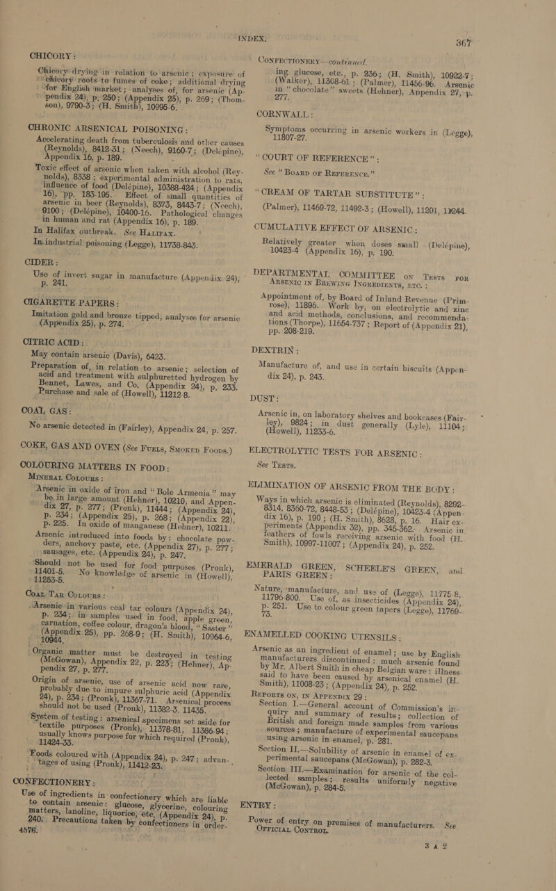 CHICORY : Chicory: drying in relation to arsenic ; exposure. of “chicory roots to fumes: of coke; additional drying ' for English ‘market ; - analyses of, for arsenic (Ap- “pendix 24); p, 250; (Appendix 25), p. 269; (Thom- son), 9790-3; (H. Smith), 10995-6. - CHRONIC ARSEN ICAL POISONING : Accelerating death from tuberculosis and other causes (Reynolds), 8412-31; (Neech), 9160-7; (Delépine), Appendix 16, p. 189. : Toxic effect of arsenic when taken with alcohol (Rey- nolds), 8358 ; experimental administration to rats, influence of food (Delépine), 10388-424 ; (Appendix 16), pp. 183-195. Effect of small quantities of arsenic in beer (Reynolds), 8375, 8443-7; (Nceech), 9100 ; (Delépine), 10400-16. Pathological changes in human and rat (Appendix 16), p. 189. In Halifax outbreak. See Hatimax. In: industrial’ poisoning (Legge), 11738-843. CIDER: Use of invert sugar in manufacture (Appendix 24), _ p. 241, CIGARETTE PAPERS: Imitation gold and bronze tipped, analyses for arsenic (Appendix 25), p. 274. CITRIC ACID : May contain arsenic (Davis), 6423. Preparation of, in relation to arsenic ;_ Selection of acid and treatment with sulphuretted hydrogen by Bennet, Lawes, and Co, (Appendix 24), p, 233. Purchase and sale of (Howell), 11219-8. COAL GAS: No arsenic detected in (Fairley), Appendix 24, p. 257. COKE, GAS AND OVEN (See Furts, Smoxep Foops.) COLOURING MATTERS IN FOOD: Minera Cotovrs: Arsenic in oxide of iron and “ Bole Armenia” may be in large amount (Hehner), 10210, and Appen- “dix 27, p. 277; (Pronk), 11444; (Appendix 24), p. 254; (Appendix 25), Pp. 268; (Appendix 22), p- 225. In oxide of manganese (Hehner), 10211. Arsenic introduced into foods by: chocolate pow- ders, anchovy paste, ete. (Appendix 27), p. 277; Sausages, etc. (Appendix 24), p, 247. Should not be used for food purposes (Pronk), 11401-5. No knowledge of arsenic in (Howell), - 11253-5. Coax, Tar Cotovrs: ; “Arsenic in ‘various coal tar colours (Appendix 24), p- 234; in samples used in food, apple green, carnation, coffee colour, dragon’s blood, “ Saster ”’ (Appendix. 25), pp. 268-9; (H. Smith), 10964-6, » 10944, ; Organic matter must be destroyed in testing (McGowan), Appendix 22, p. 223: (Hehner), Ap- pendix 27, p. 277. . Origin of arsenic, use of arsenic acid now rare, probably due to impure sulphuric acid (Appendix 24), p. 234; (Pronk), 11367-71: Arsenica] process should not be used (Pronk), 11382-3, 11435. System of testing: arsenical Specimens set aside for textile purposes (Pronk), 11378-81; 11386-94 ; usually knows purpose for which required (Pronk), 11424-33. * . tages of using (Pronk), 11412-93 , CONFECTIONERY - Use of ingredients in confectionery which are liable to contain arsenic: glucose, glycerine, colouring Matters, lanoline, liquorice, ‘ete: (Appendix 24), p. 240. Precautions taken by confectioners in order. 4576. eA ) 367 CONFECTIONERY—continued. ing glucose, etc., p. 236; (H. Smith), 10922-7; (Walker), 11308-61 ; (Palmer), 11456-96. _ Arsenic in “ chocolate” sweets (Hehner), Appendix 27, &lt;p. 277. CORNWALL: Symptoms occurring in arsenic workers in (Legge), 11807-27. “COURT OF REFERENCE” : See “ Boarp or Rerprence.” “CREAM OF TARTAR SUBSTITUTE” - (Palmer), 11469-72, 11492-3 ; (Howell), 11201, 13244. CUMULATIVE EFFECT OF ARSENIC: Relatively greater when doses smal] 10423-4 (Appendix 16), p. 190. (Delépine), DEPARTMENTAL ‘COMMITTEE ox TESTS ARSENIC IN BREWING INGREDIENTS, ETC. : FOR Appointment of, by Board of Inland Revenue (Prim- rose), 11896. Work by, on electrolytic and zinc and acid methods, conclusions, and recommenda- tions (Thorpe), 11654-737 ; Report of (Appendix 21), pp. 208-219. DEXTRIN : Manufacture of, and use in certain biscuits (Appen- dix 24), p. 243. DUST: Arsenic in, on laboratory shelves and bookcases (Faix- ley), 9824; in dust generally (Lyle), 11104; (Howell), 11233-6. ELECTROLYTIC TESTS FOR ARSENIC : See Tests. ELIMINATION OF ARSENIC FROM THE BODY: Ways in which arsenic is eliminated (Reynolds), 8292-. 8514, 8360-72, 8448-53 ; (Delépine), 10423-4 (Appen- dix 16), p. 190; (H. Smith), 8628, p. 16. Hair ex. periments (Appendix 52), pp. 345-362. Arsenic in. feathers of fowls receiving arsenic with food (H. Smith), 10997-11007 ; (Appendix 24), p. 252. EMERALD GREEN, PARIS GREEN: Nature, ‘manufacture, and use of (Legge), 11775-8, 11796-800.' Use of, as insecticides (Appendix 24), p- 251. Use to colour green tapers (Legge), 11769. 70. SCHEELE’S GR EEN, and ENAMELLED COOKING UTEN SILS : Arsenic as an ingredient of enamel; use by English: manufacturers discontinued: much arsenic found. by Mr. Albert Smith in cheap Belgian ware : illness: said to have been caused by arsenical enamel (H. Smith), 11008-23 ; (Appendix 24), p. 252. Reports on, In APPENDIX 29 : Section I.—General account of Commission’s in- quiry and summary of results; collection of British and foreign made samples from various Sources ; manufacture of experimental saucepans using arsenic in enamel, p. 281. Section II.—Solubility of arsenic in enamel of ex- perimental saucepans (McGowan); p. 282-3. Section III.—Examination for arsenic of the col- lected samples; results uniformly negative (McGowan), p, 284-5: . ENTRY : Power of entry on premises of manufacturers. See OrricraL Conrrot. 3 AY