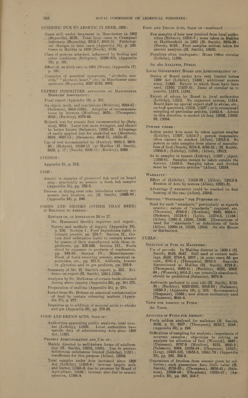  EPIDEMIC DUE TO ARSENIC IN BEER, 1900: Cases still under treatment in Manchester in 1902 (Reynolds), 8315. Total fatal cases in Crumpsall Infirmary (Reynolds), 8315-7, 8422-51. Pathologi- cal changes in fatal cases (Appendix 16), p. 189. Cases in Halifax in 1900 (Neech), 9128. Class of persons attacked, influenced by feeding and other conditions (Delépine), 10389-416, (Appendix 16), p. 191. Effect of, on birth rate in 1901 (Niven), (Appendix 17), p. 196. Cessation of arsenical symptoms, “ alcoholic neu-  yitis,” “alcoholic heart,” etc., in Manchester since epidemic (Reynolds), 8287-8359, 8402. EXPERT COMMITTEE aprroinrrep BY MANCHESTER Brewers’ ASSOCIATION : Final report (Appendix 19), p. 201. Its object, work, and conclusions (Moulton), 9924-63 ; (Salamon), 9964-10091. Adoption of recommenda- tions by brewers (Moulton), 9935; (Thompson), 9060 ; (Buckley), 9379-85. Reinsch test for arsenic first recommended by (Sala- mon), 9964. Later test more stringent, and should ’ be better known (Salamon), 10026-35. Advantage of easily applied test for unskilled use (Moulton), 9939, 9957-63; (Salamon), 9968-74, 10036-47. Use of test recommended by (Fairley), 9820-3, 9879- 80; (Hehner), 10109-13 ;at Halifax’(H. Smith), 8628, p. 17; (Neech), 9208-13; (Buckley), 9389. FININGS: Appendix 21, p. 215. FISH: Arsenic in samples of preserved fish used on board ship; practically no arsenic in fresh fish samples {Appendix 31), pp. 332-3. Process of drying over coke introduces scarcely any arsenic into bloaters, etc. (H. Smith), 10988-94 ; (Appendix 24), p. 249. FOODS AND DRINKS (OTHER THAN BEER) IN RELATION TO ARSENIC: REPORTS ON, IN APPENDICES 24 TO 27. Mr. Hammond Smith’s inquiries and report: Nature and methods of inquiry (Appendix 24), p. 230. Section I., Food Ingredients liable to contain arsenic, pp. 230-7. Section II., Cer- tain food substances liable to contain arsenic by reason of their manufacture with these in- gredients, pp. 238-248. Section III., Foods dried by exposure to products of combustion, pp. 249-50. Section IV., Miscellaneous : Flesh of fowls receiving arsenic, arsenical in- secticides, etc., pp. 251-2. Addenda, Arsenic in glycerine and in gas products, pp. 255-9. Summary of Mr. H. Smith’s report, p. 253. Evi- dence on report (H. Smith), 10911-11026. Analyses by Dr. McGowan of certain foods obtained during above inquiry (Appendix 25), pp. 261-275. Preparation of maltine (Appendix 26), p. 276. . Letter from Mr. Hehner on arsenical contamination of food by certain colouring matters (Appen- dix 27), p. 277. Inquiries as to addition of mineral acids to whisky and gin (Appendix 28), pp. 278-80. FOOD AND DRUGS ACTS, Satz or: Authorities appointing public analysts, total num- ber (Lithiby), 11505. Local authorities have specific duty of administering Acts since 1899 Act, 11501. PRESENT ADMINISTRATION AND USE OF: Mainly directed to well-known forms of adultera- tion (H. Smith), 10929, 10931. Use to prevent deleterious substances limited (Lithiby), 11511 ; insufficient for this purpose (Allen), 12005. Total samples under Acts increased since 1899 Act (Lithiby), 115004; increase largely milk _ and butter, 11586-8, due to pressure by Board of Agriculture, 11645 ; increase also due to arsenic question, 11596-9. Foop anp Drues Acts, SALE 0F—continued. Few samples of beer now received from local autho- rities (Hehner), 10206-7 ; none taken in Halifax or Huddersfield in 1901 (H. Smith), 8826-30; (Neech), 9193. Food samples seldom taken for © arsenic analysis (H. Smith), 10930. Penalties often inadequate: Home Office circular (Lithiby), 11506. See also ANaLysts, Pustiic. Locat GQVERNMENT BOARD AND ADMINISTRATION OF: Duties of Board under Acts very limited before 1899 Act (Lithiby), 11499; additional powers since, 11499. Extent to which these have been used, 11500, 11537-41. Issue of circular as to arsenic, 11513, 11541. Extent of advice by Board to local authorities (Lithiby), 11513. No organised system, 11514. Board have no special expert staff to advise, etc., on food questions, 11519, 11537 ; or to reeommend sampling of particular articles, 11642-4. Advice in this direction is needed (A'len), 12008, 12048- 50, 12054. POWERS UNDER: Action under Acts must be taken against retailer (Lithiby), 11507, 11616-7; person responsible often -cannot be reached (Allen), 12013-4. No powers to take samples from places of manufac- ture of food (Neech), 9224-9, 9246-51 ; (H. Smith), 10958-9 ; (Lithiby), 11508 ; (Allen), 12012. As to samples in transit (Lithiby), 11507 ; object, 11558-61. Samples cannot be taken outside the district, 11605-6. Samples taken and divided must be “ separate articles ” (Allen), 12034. WARRANTY : Effect of (Lithiby), 11618-28; (Allen), 12013-9. Evasion of Acts by notices (Allen), 12021-31. Advantage if warrantor could be reached on first hearing of the case (Allen), 12062. Orrictat “ STANDARDS ” FQR PURPOSES OF: Need for such “standards,” particularly as regards - arsenic; nature of “standards” required, etc. (Thomson), 9765-9; (Moulton), 9942, 9954-6; (Hehner), 10154-9; (Lyle), 11074-6, 11154; (Allen), 11981-2, 12006, 12040. Illustrations of need for “standards” or definitions of foods (Allen), 12006-14, 12020, 12069. See also Boaxn OF REFERENCE. FUELS : SELECTION oF Furr By MALTSsTERS: Use of gas-coke. In Halifax district in 1900-1 (H. Smith), 8628, 8647. Still used at certain malt- ings, 8628, 8764-8, 8807; in some cases 85 per cent., 8741-2; (Thompson), 8933-5. Gas-coke discontinued at Halifax {H. Smith), 8724-8; (Thompson), 9055-61; (Buckley), 9293, 9363- 84 ; (Worsick), 9431-2 ; use generally abandoned, should be prohibited (Salamon), 9976-9. Anthracite preferred to oven coke (H. San, 8728- 36; (Buckley), 9293-9300, 9368-84; (Salamon), 10050-3 ; (Appendix 19), p. 203. Recommended (Chapman), 10355; now almost exclusively used (Thomson), 9691-4. Trsts ror ARSENIC IN FUELS: See Trsts. ANALYSES OF FUELS FOR ARSENIC: Fuels seldom analysed for maltsters (H. Smith), 8628, p. 21, 8807; (Thompson), 8935-7, 9044 ; (Appendix 30), p. 298. Difficulties of sampling for analysis ; importance of accurate samples; objections to relying on analysis for selection of fuel (Worsick), 9447 ; (Thomson), 9787-9 (Moulton), .9935, 9950-2; (Salamon), 9984, 10059-64 ; (Chapman), 10353; (Ling), 10490-525, 10533-5, 10661-79 ; (Appendix ~ 30), pp. 290, 308-9. i he Guarantees of freedom from arsenic given by col- lieries ; such guarantees have little value (H. Smith), 8769-83; (Thompson), 8938-41; (Sala- mon), 10059-64; (Chapman), 10356-67; (Ap- pendix 30), pp. 290, 304-7.
