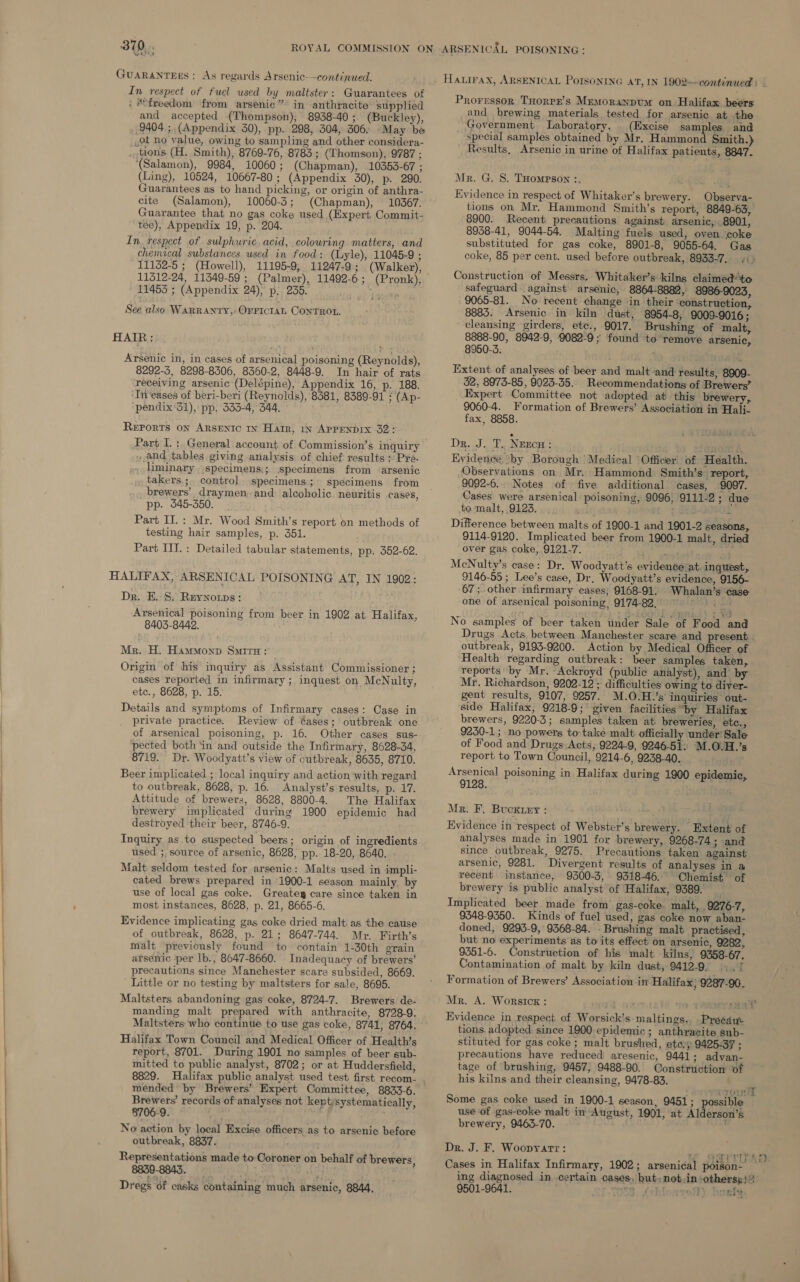 walin GuARANTEES: As regards Arsenic-—continued. In respect of fuel used by maltster : Guarantees of : freedom from arsenic” in anthracite ‘supplied and accepted (Thompson), 8938-40; (Buckley), 9404 ; (Appendix 30), pp. 298, 304, 306. May be ot no value, owing to sampling and other considera- . tions (H. Smith), 8769-76, 8783; (Thomson), 9787 ; (Salamon), 9984, 10060; (Chapman), 10353-67 ; (Ling), 10524, 10667-80; (Appendix 30), p. 290. Guarantees as to hand picking, or origin of anthra- cite (Salamon), 10060-3; (Chapman), 10367. Guarantee that no gas coke used (Expert Commit- tee), Appendix 19, p. 204. ' In. respect of sulphuric, acid, colowring matters, and chenvical substances used in food: (Lyle), 11045-9 ; 11132-5 ; (Howell), 11195-9, 11247-9; (Walker), 11312-24, 11349-59 ; (Palmer), 11492-6; (Pronk), 114535 ; (Appendix 24), p;. 230. eu uh Lacan See also WARRANTY, OFFICIAL ConTROL. HAIR: Arsenic in, in cases of arsenical poisoning (Reynolds), 8292-3, 8298-8306, 8360-2, 8448-9. In hair of rats receiving arsenic (Delépine), Appendix 16, p. 188. ‘In'eases of beri-beri (Reynolds), 8581, 8389-91 : (Ap- pendix 31), pp. 333-4, 344, Reports on ARSENIC 1x Harr, 1n APPENDIX 32? Part I. :. General account of Commission’s inquiry and tables giving analysis of chief results ; Pre. liminary. specimens:; specimens from ‘arsenic takers; control specimens; specimens from brewers’, draymen: and alcoholic. neuritis cases, pp. 345-350. Part II. : Mr. Wood Smith’s report on methods of testing hair samples, p. 351. Part III. : Detailed tabular statements, pp. 352-62. HALIFAX, ARSENICAL POISONING AT, IN 1902: Dr. E. 8: Reynorps: Arsenical poisoning from beer in 1902 at Halifax, 8403-8442. Mr. H. Hammonp Suir: Origin of his inquiry as Assistant Commissioner ; cases reported in infirmary ; inquest on McNulty, etc., 8628, p. 15. Details and symptoms of Infirmary cases: Case in private practice. Review of ¢ases; outbreak one of arsenical poisoning, p. 16. Other cases sus- ‘pected both ‘in and outside the Infirmary, 8628-34, 8719. Dr. Woodyatt’s view of outbreak, 8635, 8710. Beer implicated ; local inquiry and action with regard to outbreak, 8628, p. 16. Analyst’s results, p. 17. Attitude of brewers, 8628, 8800-4. The Halifax brewery implicated during 1900 epidemic had destroyed their beer, 8746-9. Inquiry as to suspected beers; origin of ingredients used ;, source of arsenic, 8628, pp. 18-20, 8640. . Malt seldom tested for arsenic: Malts used in impli- cated brews prepared in 1900-1 season mainly by use of local gas coke. Greatey care since taken in , most instances, 8628, p. 21, 8665-6. Evidence implicating gas coke dried malt as the cause of outbreak, 8628, p. 21; 8647-744. Mr. Firth’s malt previously found to contain 1-30th grain arsenic per lb., 8647-8660. Inadequacy of brewers’ precautions since Manchester scare subsided, 8669. Little or no testing by maltsters for sale, 8695. Maltsters abandoning gas coke, 8724-7. Brewers de- manding malt prepared with anthracite, 8728-9: Maltsters who continue to use gas coke, 8741, 8764. Halifax Town Council and Medical Officer of Health’s ; report, 8701. During 1901 no samples of beer sub- mitted to public analyst, 8702; or at Huddersfield, mended by Brewers’ Expert Committee, 8833-6. Brewers’ records of analyses not kept;systematically, 8706-9, | No action by local Excise officers as to arsenic before outbreak, 8837. ' Representations made to Coroner on behalf of brewers, | Dregs of casks containing much arsenic, 8844,  HALIFAX, ARSENICAL PoISONING 4’, IN 1902—continued : Proressor THorPE’s Memorsanpum on Halifax beers and brewing materials tested for arsenic at the Government Laboratory. (Excise samples and _ Special samples obtained by Mr. Hammond Smith.) Results, Arsenic in urine of Halifax patients, 8847. Mr. G. 8. THompson :, Evidence in respect of Whitaker’s brewery. Observa- tions on Mr. Hammond Smith’s report, 8849-63, 8900. Recent precautions against arsenic, 8901, 8938-41, 9044-54. Malting fuels used, oven coke substituted for gas coke, 8901-8, 9055-64. Gas coke, 85 per cent. used before outbreak, 8933-7...) Construction of Messrs, Whitaker’s kilns claimed’ to safeguard - against’ arsenic, 8864-8882, 8986-9023, 9065-81. No recent change in their construction, 8883. Arsenic in kiln dust, 8954-8, 9009-9016 ; cleansing girders, etc., 9017. Brushing of malt, 8888-90, 8942-9, 9082-9; found to remove arsenic, 8950-3. Extent of analyses of beer and malt ‘and results, 8909- 32, 8973-85, 9023-35. Recommendations of Brewers’ Expert Committee not adopted at this brewery, 9060-4. Formation of Brewers’ Association in Hali- fax, 8858. Dr. J. T.. NEECH : gor &amp; Evidence by Borough Medical Officer’ of Health. Observations on Mr. Hammond Smith’s report, 9092-6. Notes of five additional cases, 9097. Cases were arsenical poisoning, 9096, 9111-2 ; due to malt, 9123. 7 Bee f Difference between malts of 1900-1 and 1901-2 seasons, 9114-9120. Implicated beer from 1900-1 malt, dried over gas coke, 9121-7. Wh ed at: McNulty’s case: Dr. Woodyatt’s evidence at. inquest, 9146-55 ; Lee’s case, Dr. Woodyatt’s evidence, 9156- 67; other infirmary cases; 9168-91. Whalan’s ‘case one of arsenical poisoning, 9174-82.” beg ori No samples of beer taken tinder Sale of Food and Drugs Acts between Manchester scare and present. outbreak, 9193-9200. Action by Medical Officer of Health regarding outbreak: beer samples taken, reports by Mr. Ackroyd (public analyst), and by Mr. Richardson, 9202-12 ; difficulties owing to diyer- gent results, 9107, 9257. M.O.H.’s inquiries out- side Halifax, 9218-9; given facilities by Halifax brewers, 9220-3; samples taken at breweries, etc., 9250-1; no powers to take malt officially under Sale of Food and Drugs Acts, 9224-9, 9246-51. M.O.H.’s report to Town Council, 9214-6, 9238-40. ; Arsenical poisoning in Halifax during 1900 epidemic, 9128. Mr. F, Bucxtey : ; Evidence in respect of Webster’s brewery. Extent of analyses made in 1901 for brewery, 9268-74; and since outbreak, 9275. Precautions taken: against arsenic, 9281. Divergent results of analyses in a recent instance, 9300-3, 9318-46. Chemist © of brewery is public analyst of Halifax, 9389. Implicated beer made from’ gas-coke. malt, 9276-7, 9348-9350. Kinds of fuel used, gas coke now aban- doned, 9293-9, 9368-84. - Brushing malt practised, but no experiments as to its effect on arsenic, 9282, 9351-6. Construction of his malt kilns, 9358-67. Contamination of malt by kiln dust, 9412-9, seF Formation of Brewers’ Association in Halifax; 9287-90. Mr. A. Worsicx : . Evidence in respect of Worsick’s maltings.. Precdau- tions. adopted since 1900 epidemic ; anthracite sub- stituted for gas coke ; malt brushed, eto.) 9425-37 ; precautions have reduced aresenic, 9441; advan- tage of brushing, 9457, 9488-90. Construction of his kilns-and their cleansing, 9478-83.  Some gas coke used in 1900-1 season, 9451; possible use of gas-coke malt in August, 1901, at Alderson’s brewery, 9463-70. Dr. J. F. Woopyatr: Peewee r ; . eat iy Sw ‘ Cases in Halifax Infirmary, 1902; arsenical poison- ing diagnosed in certain cases, but; notin ‘othersp)) 9501-9641. NES feblocrrefh) $ 1) benef,