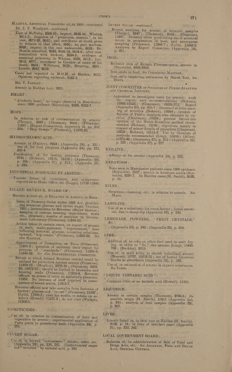 Ha irax, ARSENICAL POISONING AT, IN 1902—continued. Dr. J. F. Woodyatt—continued. , Case of McNulty, 9508-10 ; inquest, 9545-60 ; Whalan, _ 9511-3; diagnosis of “pernicious anemia” in his case, 9572-92, 9652; and certificate of death given by witness to that effect, 9606; no post. mortem, 9599 ; inquest in this case undesirable, 9619; Dr. Mantle consulted, 9593, 9608-14, 9624-8 3 after com- munication with brewers, 9594-5; evidence of arsenical poisoning in Whalan, 9598, 9615; Lee 9563, 9571; statement to Coroner of cause of his death, 9564; Wilkinson, 9538; Shearing, 9541; Lowrie, 9543, 9639. Cases not reported to M.O.H. of Halifax, 9633, Opinions regarding outbreak, 9652-3. Mr. T. Farrtry : Arsenic in Halifax beer, 9923. HEART: “ Alcoholic heart,” no longer observed in Manchester since 1900 epidemic (Reynolds), 8288, 8322-7. HOPS?” In relation to risk of contamination by arsenic (Thorpe), 8847 ; (Thomson), 9669; (Primrose), 11847 ; (Expert Committee), Appendix 19, pp. 202, 204, “Hop Compo” (Primrose), 11879-93. “HYDROCHLORIC ACID: Arsenic in (Fairley), 9824 ; use of, for food purposes 243-4. Purification of, for testing purposes (Thomson), 9741 ; (Hehner), 10116, 10129; (Appendix 20), p- mt (Appendix 21), p. 212; (Appendix 22), p: E INDUSTRIAL POISONING BY ARSEN IC: ~ Various’ forms of, occurrence, and symptoms; reports on to Home Office, etc. (Legge), 11738-11843. (Appendix 24), p. 231; (Appendix 24), pp. 231, INLAND REVENUE, BOARD OF: ‘RECENT ACTION By, 1x RELATION To ARSENIC IN BeEr: Issue of Treasury Order under 1388 Act, prohibit- ing arsenical glucose and invert sugar, October, 1901 ; instructions to Revenue officers thereon ; samples of various brewing ingredients, worts etc., obtained ; results of analyses in’ Govern- ment Laboratory (Primrose), 11844-51, Action taken in certain cases, on report of arsenic in malt, malto-peptones, “ regenerators,” beer softening material, glucose, colouring solutions, caramel, “hop compo.” (Primrose), 11852-95. Sce also Hatirax. Appointment of Committee on Tesis (Primrose), 11896-9 ; question of utilising their report for purpose of “standards” (Primrose), 11896-9, 11940-58. See also Deparrmentat Comairrrn, Extent to which Inland Revenue control could be utilised for protection against arsenic (Primrose), 11900-23 ; (Moulton), 9939-46 ; (Salamon), 9989- 93, 10072-82 ; should be limited +o breweries and brewing trade (Primrose), 11903-4. Revenue ' officers no power of entry on. maltster’s premises, 11954. No increase of staff Yequired in conse- quence of recent action, 11963-7. Revenue officers now take samples from factories of brewers’ glucose and “ invert.” (Primrose), 11847 ; (Lyle), 11060-2; visit his works, re rebate on es- te 11257-9 ; do not visit (Walker), / INSECTICIDES : 0.0) «Use of, in relation to contamination of fruit and vegetables \by arsenic ; experimental application of Paris green to gooseberry bush (Appendix 24), p. ages INVERT SUGAR: Use of, ‘in brewed “temperance” drinks, cider, ete. (Appendix 24), pp. 236, 241. Confectioners’ sugar not “inverted ” by mineral acid, p. 240. i 371 INVERT SuGAR—continued. rey Recent analyses for arsenic of brewers’ , Samples “~~ (Thorpe), 8847 ; (Thomson), 9669 ; (Primrose). 11847. ‘l'reasury order prohibiting use of arsenical invert in preparation of beer, and consequent sainpling (Primrose), 11844-7 ; (Lyle); . 11060-2. Analyses by Expert Committee (Appendix 19), p- 201. IRON : Reduced iren of British (Reynolds), 8456-8462. Iron oxide in food, See Cotourtna Marrers. Iron salts impairing estimation by Marsh Test, See . r Tests, Pharmacopoeia, arsenic in e JOINT COMMITTEE or Socirerizs or Pustic ANALYSTs AND CuEmicaL INDUSTRY. Appointed to imvestigate tests for arsenic: work by, report, and. recommendations (Hehner), 10092-10225; (Chapman), 10226-3792. Report (Appendix 20), pp. 206-7 ; discussed at joint meet- ing of societies (Hehner), 10094 3 Opinion of Society of Public Analysts also obtained by cir- cular (Chapman), 10228 ; general favourxble Opinion of the Marsh-Berzelius method recom- mended (Hehner), 10109; objections mainly in respect of minor details of procedure (Chapman), 10228 ; Hehner), 10115-8. Use by chemists of + methods recommended (Ling), 10469 ; (Allen), 11976-80.; (Appendix 21), p. 212; (Appendix 22), p. 220 ; (Appendix 27), p. 277. KERATIN: Affinity of, for arsenic (Appendix 24), p. 252. KERATOSIS : None seen in Manchester patients since 1900 epidemic (Reynolds), 8287 ; arsenic in keratosis scales (Rey- nolds), 8296-7. In Halifax cases (H. Smith), 8628, p- 16, KILNS : Structure, cleansing, etc., in relation to arsenic. Matt. See LANOLINE: — Use of as a substitute for cocoa-butter ; found arseni- cal, due to sheep-dip (Appendix 24), p. 240. LEMONADE POWDERS,. “FRUIT CRYSTALS,” &amp;C.: ' (Appendix 24), p. 242 ; (Appendix 25), p. 266. LIME: Addition of, to coke or other fuel used in malt dry-’ ing, in order to “fix” the arsenic (Ling), 10440- 708 ; (Buckley), 9316. Use of, in malt kilns, to absorb volatilised. arsenic (Beaven), 10787, 10818-32 ; use of heated. limestone “blocks as absorbents (Appendix 18), p. 199. Use of, in estimation of arsenic in organic substances. See TEsts. “LIQUID TARTARIC ACID”: : Contains little or no tartaric acid (Howell), 11201. LIQUORICE : Arsenic in certain samples (Thomson), 9794-6; its possible origin (H. Smith), 10912 (Appendix 24), p. 241; analysis of four samples (Appendix 25), Pp. 267. | LIVER : Arsenic found in, in fatal case at Halifax (H. Smith), 8628, p. 14; in liver of beri-beri cases (Appendix 31), pp. 333, 342. | LOCAL GOVERNMENT BOARD: Drugs Acts, etc. See Anatysts, Foon ann Drras Acts, Orrictan Conrrot. ,