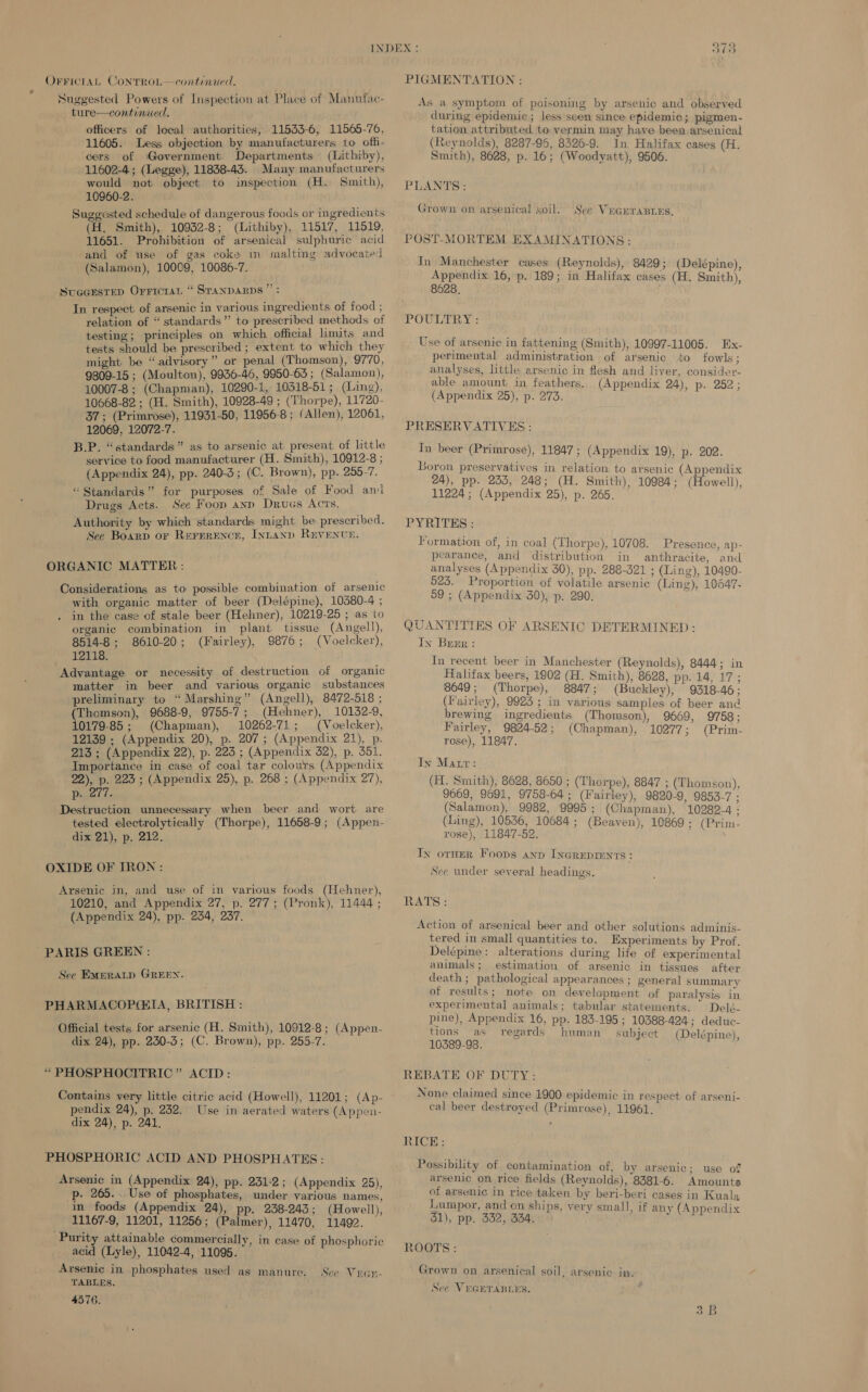 OFFICIAL ContTROL— continued. Suggested Powers of Inspection at Place of Manufac- ture—continued. officers of local authorities, 11533-6, 11565-76, 11605. Less objection by manufacturers to offi- cers of Government Departments (Lithiby), 11602-4; (Legge), 11838-43. Many manufacturers would not object to inspection (H. Smith), 10960-2. Suggested schedule of dangerous foods or ingredients (H. Smith), 10932-8; (Lithiby), 11517, 11519, 11651. Prohibition of arsenical sulphuric acid and of use of gas coke in malting advocated (Salamon), 10009, 10086-7. SueGesteD Orricran “ Sranparps ”: In respect of arsenic in various ingredients of food ; relation of “ standards” to prescribed methods of testing; principles on which official limits and tests should be prescribed ; extent to which they might be “advisory” or penal (Thomson), 9770, 9809-15 ; (Moulton), 9936-46, 9950-63; (Salamon), 10007-8 ; (Chapman), 10290-1, 10318-51 ; (Ling), 10668-82 ; (H. Smith), 10928-49 ; (Thorpe), 11720- 37; (Primrose), 11931-50, 11956-8 ; (Allen), 12061, 12069, 12072-7. B.P. “standards” as to arsenic at present of little service to food manufacturer (H. Smith), 10912-8 ; (Appendix 24), pp. 240-3; (C. Brown), pp. 255-7. “Standards” for purposes of Sale of Food ant Drugs Acts. See Foop ann Drues Acts. Authority by which standards might be prescribed. Sec Board or Rererence, Iynany Revenve. ORGANIC MATTER: Considerations as to possible combination. of arsenic with organic matter of beer (Delépine), 10380-4 ; in the case cf stale beer (Hehner), 10219-25 ; as to organic combination in plant tissue (Angell), 8514-8; 8610-20; (Fairley), 9876; (Voelcker), 12118. Advantage or necessity of destruction of organic matter in beer and various organic substances preliminary to “ Marshing” (Angell), 8472-518 ; (Thomson), 9688-9, 9755-7; (Hehner), 10132-9, 10179-85 ; (Chapman), 10262-71; (Voelcker), 12139 ; (Appendix 20), p. 207; (Appendix 21), p. 213 ; (Appendix 22), p. 223 ; (Appendix 32), p. 351. Importance in case of coal tar colours (Appendix 22), p. 223 ; (Appendix 25), p. 268 ; (Appendix 27), p. 277. Destruction unnecessary when beer and wort are tested electrolytically (Thorpe), 11658-9; (Appen- dix 21), p. 212. OXIDE OF TRON: Arsenic in, and use of in various foods (Hehner), 10210, and Appendix 27, p. 277; (Pronk), 11444 ; (Appendix 24), pp. 234, 237. PARIS GREEN : See Empratp GREEN. PHARMACOPGIA, BRITISH : Official tests for arsenic (H. Smith), 10912-8; (Appen- dix 24), pp. 250-3; (C. Brown), pp. 255-7. “PHOSPHOCITRIC” ACID: Contains very little citric acid (Howell), 11201; (Ap- pendix 24), p. 232. Use in aerated waters (Appen- dix 24), p. 241. PHOSPHORIC ACID AND PHOSPHATES : Arsenic in (Appendix 24), pp. 231-2; (Appendix 25), p- 265. ..Use of phosphates, under various names, in foods (Appendix 24), pp. 238-243; (Howell), 11167-9, 11201, 11256; (Palmer), 11470, 11492. Purity attainable commercially, in case of phosphoric acid (Lyle), 11042-4, 11095. Arsenic in phosphates used as manure. TABLES. 4576. See Vrgn- wy ~ ee wh PIGMENTATION : As a symptom of poisoning by arsenic and observed during epidemic; less seen since epidemic; pigmen- tation attributed to vermin may have been arsenical (Reynolds), 8287-96, 8326-9. In Halifax cases (H. Smith), 8628, p. 16; (Woodyatt), 9506. PLANTS: Grown on arsenical soil. See VEGEraBLes. POST-MORTEM EXAMINATIONS: In Manchester cases (Reynolds), 8429; (Delépine), Appendix 16, p. 189; in Halifax cases (H. Smith), 8628. POULTRY : Use of arsenic in fattening (Smith), 10997-11005. Ex- perimental administration of arsenic to fowls; analyses, little arsenic in flesh and liver, consider- able amount in feathers. (Appendix 24), p. 252; (Appendix 25), p. 273. PRESERVATIVES : Tn beer (Primrose), 11847; (Appendix 19), p. 202. Boron preservatives in relation to arsenic (Appendix 24), pp. 235, 248; (H. Smith), 10984; (Howell), 11224; (Appendix 25), p. 265. PYRITES : Formation of, in coal (Thorpe), 10708. Presence, ap- pearance, and distribution in anthracite, and analyses (Appendix 30), pp. 288-321 ; (Ling), 10490- 923. Proportion of volatile arsenic (Ling), 10647- 59 ; (Appendix 30), p. 290. QUANTITIES OF ARSENIC DETERMINED: Iy Brrr : In recent beer in Manchester (Reynolds), 8444; in Halifax beers, 1902 (H. Smith), 8628, pp. 14, 17; 8649; (Thorpe), 8847; (Buckley), 9318-46; (Fairley), 9925 ; in various samples of beer and brewing ingredients (Thomson), 9669, 9758; Fairley, 9824-52; (Chapman), 10277; (Prim- rose), 11847. In Matr: (EI. Smith), 8628, 8650 ; (Thorpe), 8847 ; (Thomson), 9669, 9691, 9758-64 ; (Fairley), 9820-9, 9853-7 ; (Salamon), 9982, 9995; (Chapman), 10282-4 : (Ling), 10536, 10684; (Beaven), 10869 ; (Prim- rose), 11847-52. Ixy orner Foops anp INGREDIENTS: See under several headings. RATS: Action of arsenical beer and other solutions adminis- tered in small quantities to. Experiments by Prof. Delépine: alterations during life of experimental animals; estimation of arsenic in tissues after death; pathological appearances ; general summary of results; note on development of paralysis in experimental animals; tabular statements. Delé- pine), Appendix 16, pp. 183-195 ; 10388-424; deduc- tions as regards human _ subject (Delépine), 10389-98. REBATE OF DUTY: None claimed since 1900 epidemic in respect of arseni- cal beer destroyed (Primrose), 11961. 3 RICE: Possibility of contamination of, by arsenic; use of arsenic on rice fields (Reynolds), 8381-6. Amounts of arsenic in rice taken by beri-beri cases in Kuala Lumpor, and on ships, very small, if any (Appendix 31), pp. 332, 334, ROOTS : Grown on arsenical soil, arsenic in. Sce VEGETABLES. to = pew