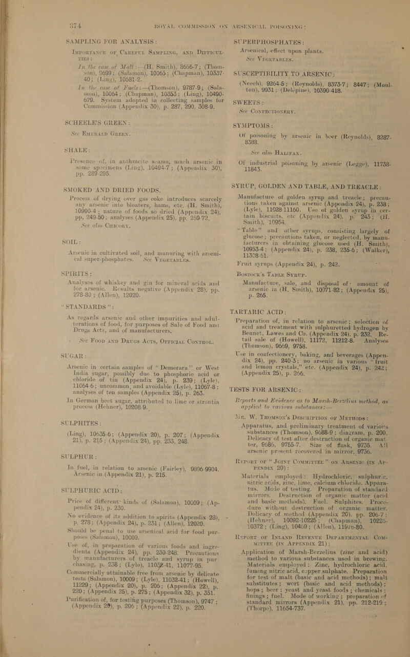 314 ROYAL COMMISSION ON SAMPLING FOR ANALYSIS: Tyrportance or Carnrun Samprine, anp .Dirricvr- TIES : In the case of Malt:—(H. Smith), 8666-7; (Thom- son), 9699; (Salamon), 10065; (Chapman), 10337- 40; (ing), 10681-2. In the case of Fuels: —(Thomson), 9787-9; (Sala- mon), 10064; (Chapman), 10353; (Ling), 10490- 679. System adopted in collecting samples for Commission (Appendix 30), p. 287, 290, 308-9. SCHEELE’S GREEN : See Eaeratp GREEN. SHALE: Presence of, in anthracite seams; much arsenic in some specimens (Ling), 10494-7; (Appendix 30), pp. 289-295. SMOKED AND DRIED FOODS. Process of drying over gas coke introduces scarcely any arsenic into bloaters, hams, etc. (H. Smith), 10990-4 ; nature of foods so dried (Appendix 24), pp, 249-50; analyses (Appendix 25), pp. 269-72. See also Cricory. SOIL: Arsenic in cultivated soil, and manuring with arseni- cal super-phosphates. Sce VEGETABLES. SPERITS : Analyses of whiskey and gin for mineral acids and for arsenic. Results negative (Appendix 28), pp. 278-80 ; (Allen), 12020. “STANDARDS.” : As regards arsenic and other impurities and adul- terations of food, for purposes of Sale of Food and Drugs Acts, and of manufacturers. See Foop ann Drvues Acts, Orricran Conroe. SUGAR: Arsenic in certain samples of “ Demerara’? or West India sugar, possibly due to phosphoric acid or chloride of tin (Appendix 24), p. 239; (Lyle), 11064-6 ; uncommon, and avoidable (Lyle), 11067-8 ; analyses of ten samples (Appendix 25), p. 263. In German beet sugar, attributed to lime or strontia process (Hehner), 10208-9._ SULPHITHS : (Ling), 10635-6; (Appendix 20), p. 207; (Appendix 21), p. 215 ; (Appendix 24), pp. 233, 248. SULPHUR: In fuel, in relation to arsenic (Fairley), 9896-9904. Arsenic in (Appendix 21), p. 215. SULPHURIC ACID: Price of different~ kinds of (Salamon), 10009; (Ap- pendix 24), p. 230. No evidence of its addition to spirits (Appendix 28), p. 278; (Appendix 24), p. 231; (Allen), 12020. Should be penal to use arsenical acid for food pur- poses (Salamon), 10009. Use of, in preparation of various foods and ingre- dients (Appendix 24), pp. 230-248. Precautions by manufacturers of treacle and syrup in pur- chasing, p. 238; (Lyle), 1103-41, 11077-95. Commercially attainable free from arsenic by delicate tests (Salamon), 10009; (Lyle), 11032-41 ; (Howell), 11229; (Appendix 20), p. 206; (Appendix 22), p. 220; (Appendix 25), p. 275 ; (Appendix 32), p. ddl. Purification of, for testing purposes (Thomson), 9747 ; (Appendix 28), p. 206 ; (Appendix 22), p. 220. ARSENICAL POISONING : SUPERPHOSPHATES : Arsenical, effect upon plants. Sec VEGETABLES. SUSCEPTIBILITY TO ARSENIC: (Neech), 9264-5; (Reynolds), 8373-7; 8447; (Moul- ton), 9931; (Delépine), 10390-418. SWERTS : See CONFECTIONERY. SYMPTOMS: Of poisoning by arsenic in beer (Reynolds), 8287- 8388. See also Hanrrax. Of industrial poisoning by arsenic (Legge), 11738- 11843. SYRUP, GOLDEN AND TABLE, AND TREACLE : Manufacture of golden syrup and treacle; precau- tions taken against arsenic (Appendix 24), p. 238; (Lyle), 11028-11160. Use of golden syrup in cer- tain biscuits, etc (Appendix 24), p. 243; (H. Smith), 10954. “Table” and other syrups, consisting largely of glucose; precautions taken, or neglected, by manu- facturers in obtaining glucose used (H. Smith), 10953-4 ; (Appendix 24), p. 238, 235-6; (Walker), 11308-61. Fruit syrups (Appendix 24), p. 242. Bosrocx’s Tanie Syrvr. Manufacture, sale, and disposal of- amount of arsenic in (H, Smith), 10971-82; (Appendix 25), p. 265. TARTARIC ACID: i Preparation of, in relation to arsenic; selection of acid and treatment with sulphuretted hydrogen by Bennet, Lawes and Co. (Appendix 24), p. 232. Re- tail sale of (Howell), 11172, 11212-8. Analyses (Thomson), 9669, 9758. Use in confectionery, baking, and beverages (Appen- dix 24), pp. 240-3; no arsenic in various “ fruit and lemon crystals,” ete. (Appendix 24), p. 242; (Appendix 25), p. 266. ; TESTS FOR ARSENIC: Reports and Evidence as to Marsh-Berzelius method, as applied to various substances :— Ain. W. THomson’s Descrrprron or MerHops: Apparatus, and preliminary treatment of various substances (Thomson), 9688-9 ; diagram, p. 200. Delicacy of test after destruction of organic mat- ter, 9686, 9755-7. Size of flask, 9735. A!l arsenic present recovered in mirror, 9736. Rerort or “ Jorxt Commirrne ” on ARSENIC (IN Ay- ~ PENDIX 20): Materials employed: Hydrochloric, sulphuric, nitric acids, zinc, lime, calcium chloride. Appara- tus. Mode of testing. Preparation of standard mirrors. Destruction of organic matter (acid and basic methods). Fuel. Sulphites. Proce- dure without destruction of organie matter. Delicacy of method (Appendix 26). pp. 206-7; ‘ (Hehner), 10092-10225; (Chapman), 10226- 10372 ; (Ling), 10469; (Allen), 11976-80. Report or Intanp Revenctse DerarrMentan Com- MITTEE (IN APPENDIX 21): Application of Marsh-Berzelius (zine and acid) method to various substances used in brewing. Materials employed: Zine, hydrochloric acid, fuming nitric acid, copper sulphate. . Preparation for test of malt (basic and acid methods); malt substitutes ; wort (basic and acid methods); hops ; beer ; yeast and yeast foods ; chemicals ;. finings ; fuel. Mode of working ; preparation cf standard mirrors (Appendix 21), pp. 212-219; (Thorpe), 11654-737. i ;