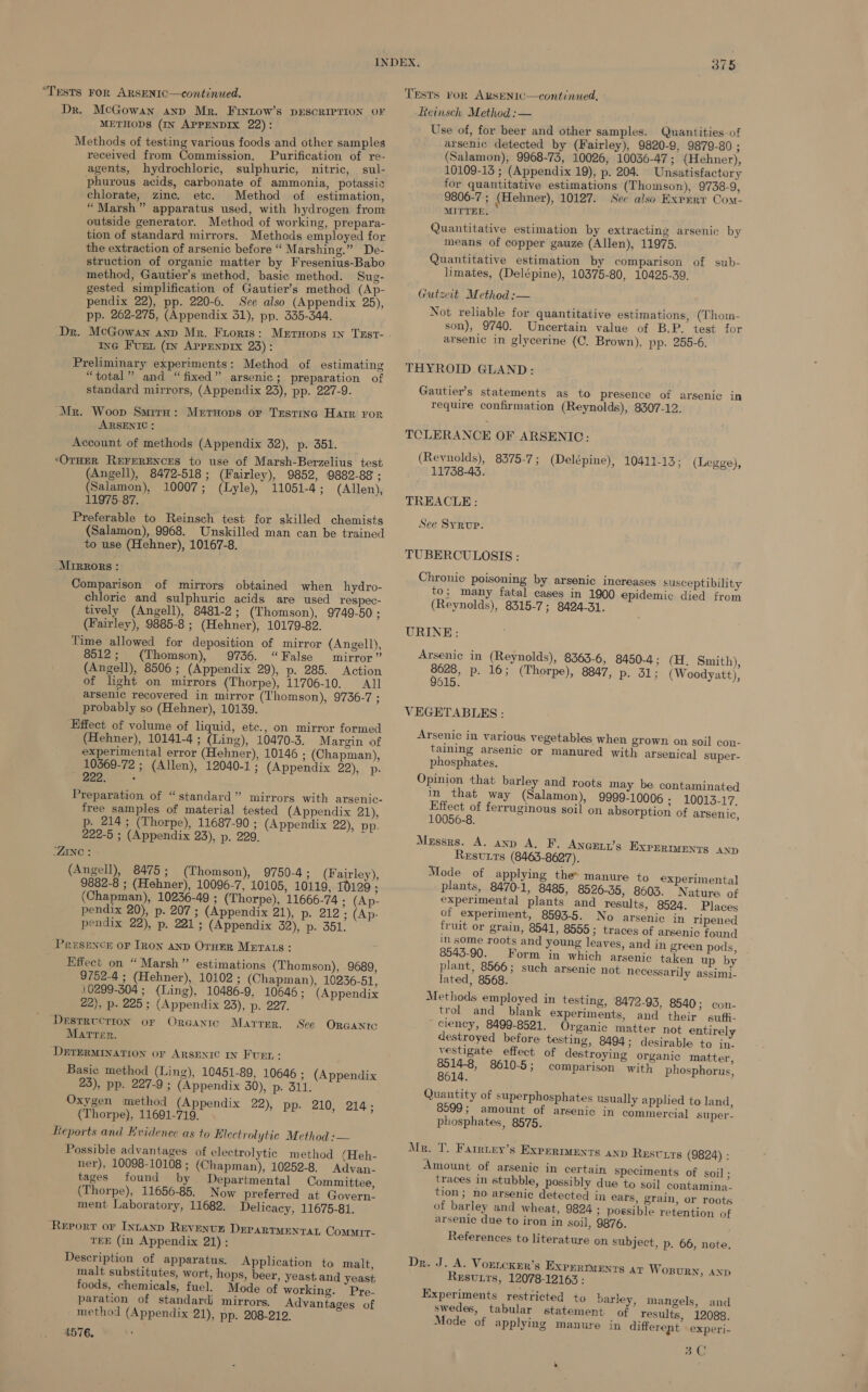 “TESTS FOR ARSENIC—continued. Dr. McGowan anp Mr. Frintow’s DESCRIPTION OF METHODS (IN APPENDIX 22): Methods of testing various foods and other samples received from Commission. Purification of re- agents, hydrochloric, sulphuric, nitric, sul- phurous acids, carbonate of ammonia, potassic chlorate, zinc. etc. Method of estimation, “Marsh” apparatus used, with hydrogen from outside generator. Method of working, prepara- tion of standard mirrors. Methods employed for the extraction of arsenic before “ Marshing.” De- struction of organic matter by Fresenius-Babo method, Gautier’s method, basic method. Sug- gested simplification of Gautier’s method (Ap- pendix 22), pp. 220-6. Sve also (Appendix 25), pp. 262-275, (Appendix 31), pp. 335-344. ING FuEL (In APPENDIX 23): Preliminary experiments: Method of estimating “total” and “fixed” arsenic; preparation of standard mirrors, (Appendix 23), pp. 227-9. Mr. Woop SmiruH: Merruops or Testing Harr ror ARSENIC : Account of methods (Appendix 32), p. 351. OTHER REFERENCES to use of Marsh-Berzelius test (Angell), 8472-518 ; (Fairley), 9852, 9882-88 ; (Salamon), 10007; (Lyle), 11051-4; (Allen), 11975-87. Preferable to Reinsch test for skilled chemists (Salamon), 9968. Unskilled man can be trained to use (Hehner), 10167-8. Mirrors: Comparison of mirrors obtained when hydro- chloric and sulphuric acids are used respec- tively (Angell), 8481-2; (Thomson), 9749-50; (Fairley), 9885-8 ; (Hehner), 10179-82. Time allowed for deposition of mirror (Angell), 8512; (Thomson), 9736. “False mirror” (Angell), 8506 ; (Appendix 29), p. 285. Action of light on mirrors (Thorpe), 11706-10. All arsenic recovered in mirror (Thomson), 9736-7 ; probably so (Hehner), 10139. Effect of volume of liquid, etc., on mirror formed (Hehner), 10141-4 ; (Ling), 10470-3. Margin of experimental error (Hehner), 10146 ; (Chapman), 10369-72 ; (Allen), 12040-1; (Appendix 22),2 Pe. 222. : Preparation of “standard” mirrors with argenic- free samples of material tested (Appendix 21), p. 214; (Thorpe), 11687-90 ; (Appendix 22), pp- 222-5 ; (Appendix 23), p. 229. ZINC : (Angell), 8475; (Thomson), 9750-4; (Fairley), 9882-8 ; (Hehner), 10096-7, 10105, 10119, 10129; (Chapman), 10236-49 ; (Thorpe), 11666-74 ; (Ap- pendix 20), p. 207 ; (Appendix 21), p- 212; (Ap- pendix 22), p. 221; (Appendix 52), p. 351. Presence oF Iron anp OrnER METALS: Effect on “Marsh” estimations (Thomson), 9689, 9752-4 ; (Hehner), 10102 ; (Chapman), 10236-51, 10299-3504 ; (Ling), 10486-9, 10646; (Appendix 22), p. 225; (Appendix 23), p. 227. DESTRUCTION OF ORGANIC Marten. DETERMINATION OF ARSENIC IN FUEL: Basic method (Ling), 10451-89, 10646 ; 23), pp. 227-9 ; (Appendix 30), p. 311. Oxygen method (Appendix 22), pp. 210, 214; (Thorpe), 11691-719. Reports and Evidence as to Hicctrolytie Method :— Possible advantages of electrolytic method /Heh- ner), 10098-10108 ; (Chapman), 10252-8. Advan- tages found by Departmental Committee, (Thorpe), 11656-85. Now preferred at Govern. ment. Laboratory, 11682. Delicacy, 11675-81. Matrrr. See Orcantc (Appendix ‘Report or Intanp Revenvun DEPARTMENTAL Commrt- TEE (in Appendix 21): Description of apparatus. Application to malt, malt substitutes, wort, hops, beer, yeast and yeast foods, chemicals, fuel. Mode of working. Pre- paration of standard) mirrors, Advantages of method (Appendix 21), pp. 208-219. 4576, TESTS FoR ARSENIC—continued, Reinsch Method :— Use of, for beer and other samples. Quantities-of arsenic detected by (Fairley), 9820-9, 9879-80 ; (Salamon), 9968-73, 10026, 10036-47; (Hehner), 10109-15 ; (Appendix 19), p. 204. Unsatisfactory for quantitative estimations (Thomson), 9738-9, 9806-7 ; (Hehner), 10127. See also Exrnry Com- MITTEE, * Quantitative estimation by extracting arsenic by means of copper gauze (Allen), 11975. Quantitative estimation by comparison of sub- limates, (Delépine), 10375-80, 10425-39. Gutzeit Method :— Not reliable for quantitative estimations, (Thom- son), 9740. Uncertain value of B.P. test for arsenic in glycerine (C. Brown), pp, 255-6. THYROID GLAND: Gautier’s statements as to presence of arsenic in require confirmation (Reynolds), 8307-12. TCLERANCE OF ARSENIC: (Revnolds), 8375-7; (Delépine), 10411-13: (Legge), 11738-43. TREACLE: See Syrup. TUBERCULOSIS : Chronic poisoning by arsenic increases susceptibility to; many fatal cases in 1900 epidemic died from (Reynolds), 8315-7; 8424-31. URINE: Arsenic in (Reynolds), 8363-6, 8450-4; (H. Smith), 8628, p. 16; (Thorpe), 8847, p. 51; (Woodyatt), 9615. VEGETABLES: Arsenic in various vegetables when grown on soil con- taining arsenic or manured with arsenical super- phosphates, Opinion that barley and roots may be contaminated in that way (Salamon), 9999-10006 ; 10013-17. ye ed ferruginous soil on absorption of arsenic, 10056-8. Messrs. A. anp A. F. ANGELL’S ReEsvtts (8465-8627). Mode of applying the manure. to experimental plants, 8470-1, 8485, 8526-35, 8603. Nature of experimental plants and results, 8524. Places of experiment, 8593-5. No arsenic in ripened fruit or grain, 8541, 8555 ; traces of arsenic found in some roots and young leaves, and in green pods, 8543-90. Form in which arsenic taken up by plant, 8566; such arsenic not necessarily assimi- lated, 8568.  Methods employed in testing, 8472-93, 8540; con- trol and blank experiments, and their suffi- ciency, 8499-8521. Organic matter not entirely destroyed before testing, 8494; desirable to in. vestigate effect of destroying organic matter, ape 8610-5; comparison with phosphorus, Quantity of superphosphates usually applied to land, 8599; amount of arsenic in commercial super- phosphates, 8575. EXPERIMENTS AND Mr. T. Farnury’s Experments anp ReEsvxts (9824) : Amount of arsenic in certain speciments of soil ; traces in stubble, possibly due to soil contamina- tion; no arsenic detected in ears, grain, or roots of barley and wheat, 9824 ; possible retention of arsenic due to iron in soil, 9876. References to literature on subject, p. 66, note. Dr. J. A. VortcKer’s EXPERIMENTS AT Wosurn, ann Resvtts, 12078-12163 : Experiments restricted to barley, mangels, and swedes, tabular statement. of results, 12088. Mode of applying manure in different experi- ae