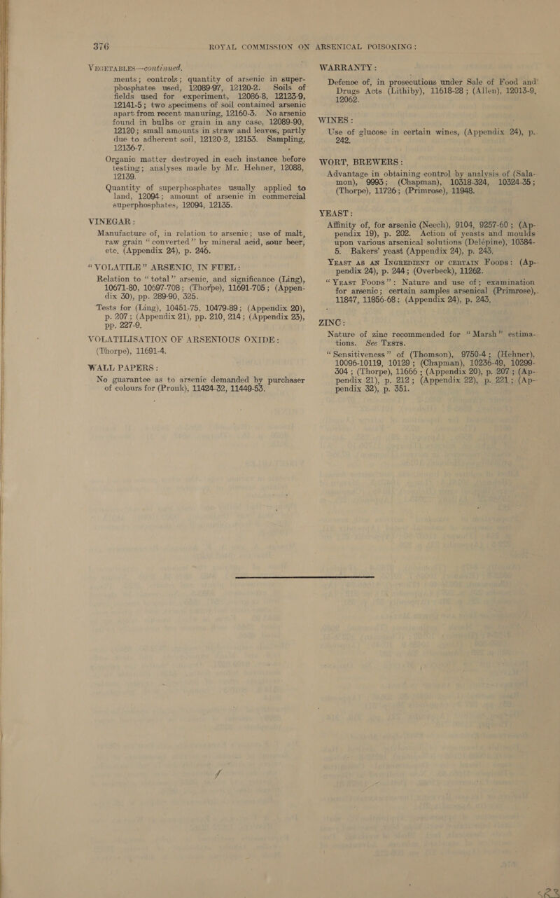    VEGETABLES—continued, ments; controls; quantity of arsenic in super- phosphates used, 12089-97, 12120-2. Soils of fields used for experiment, 12086-8, 12123-9, 12141-5; two specimens of soil contained arsenic apart from recent manuring, 12160-3. No arsenic found in bulbs or grain in any case, 12089-90, 12120; small amounts in straw and leaves, partly due to adherent soil, 12120-2, 12153. Sampling, 121356-7. ; , Organic matter destroyed in each instance before testing; analyses made by Mr. Hehner, 12088, 12139. Quantity of superphosphates usually applied to land, 12094; amount of arsenic in commercial superphosphates, 12094, 12135. VINEGAR : Manufacture of, in relation to arsenic; use of malt, raw grain “converted” by mineral acid, sour beer, etc. (Appendix 24), p. 246. “VOLATILE” ARSENIC, IN FUEL: Relation to “total’’ arsenic, and significance (Ling), 10671-80, 10697-708; (Thorpe), 11691-705; (Appen- dix 30), pp. 289-90, 325. ‘Tests for (Ling), 10451-75, 10479-89; (Appendix 20), p- 207 ; (Appendix 21), pp. 210, 214; (Appendix 23), pp. 227-9. VOLATILISATION OF ARSENIOUS OXIDE: (Thorpe), 11691-4. WALL PAPERS: No guarantee as to arsenic demanded by purchaser of colours for (Pronk), 11424-32, 11449-53. WARRANTY : Drugs Acts. (Lithiby), 11618-28 ; (Allen), 12013-9, 12062. WINKS : Use of glucose in certain wines, (Appendix 24), p. 242. WORT, BREWERS : Advantage in obtaining control by analysis of (Sala- mon), 9993; (Chapman), 10318-324, 10324-35; (Thorpe), 11726; (Primrose), 11948. YEAST: pendix 19), p. 202. Action of yeasts and moulds upon various arsenical solutions (Delépine), 10384- 5. Bakers’ yeast (Appendix 24), p. 245. pendix 24), p. 244; (Overbeck), 11262. “Vrast Foops”: Nature and use of; examination 11847, 11856-68; (Appendix 24), p. 243, ZINC: tions. See Txsts. “Sensitiveness” of (Thomson), 9750-4; (Hehner), 10096-10119, 10129; (Chapman), 10236-49, 10299- pendix 32), p. 351.