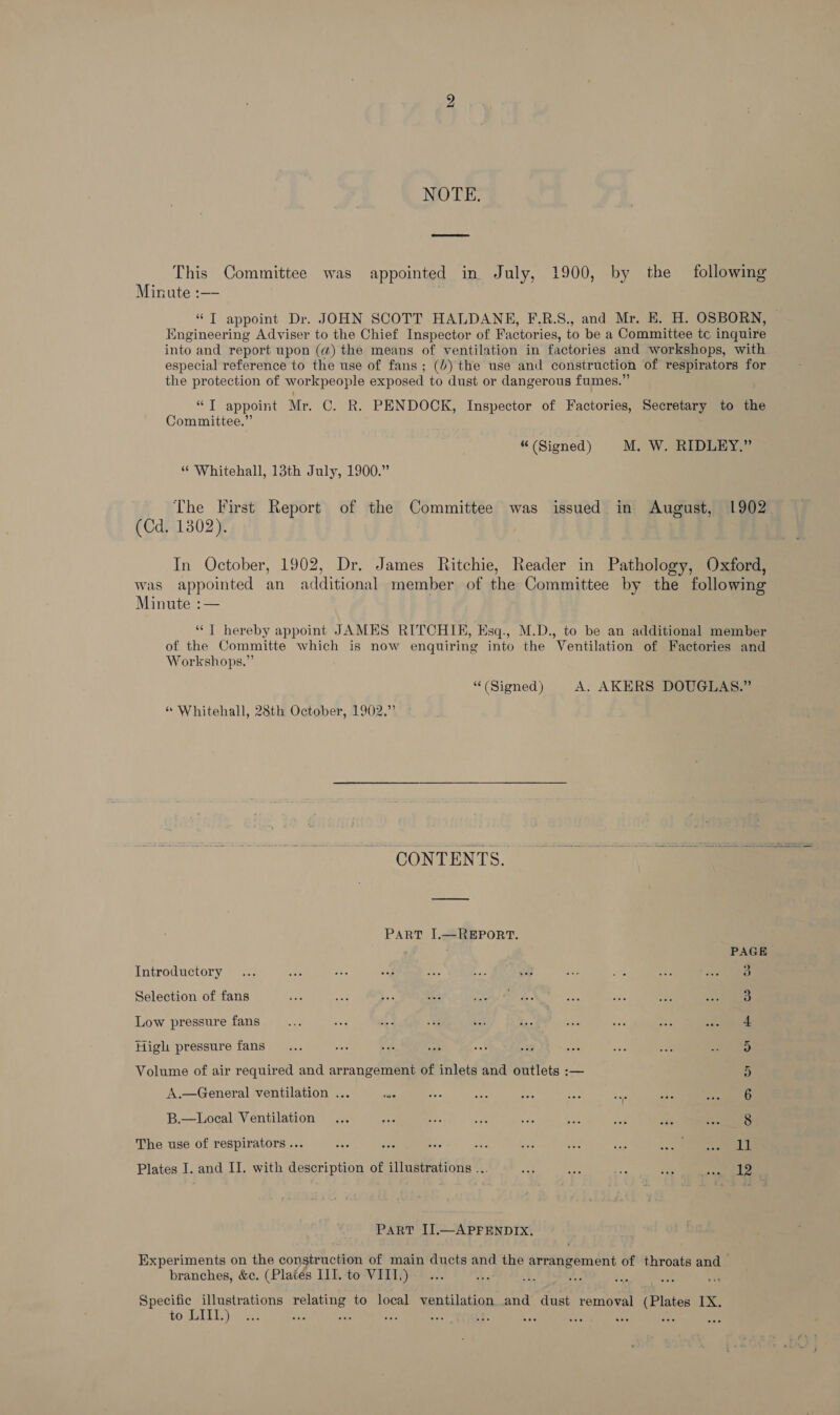 bo NOTE. This Committee was appointed in July, 1900, by the following Minute :—- “T appoint Dr. JOHN SCOTT HALDANE, F.R.S., and Mr. KE. H. OSBORN, Engineering Adviser to the Chief Inspector of Factories, to be a Committee tc inquire into and report upon (@) the means of ventilation in factories and workshops, with especial reference to the use of fans; (6) the use and construction of respirators for the protection of workpeople exposed to dust or dangerous fumes.” “T appoint Mr. C. R. PENDOCK, Inspector of Factories, Secretary to the Committee.” “(Signed) M. W. RIDLEY.” * Whitehall, 13th July, 1900.” The First Report of the Committee was issued in August, 1902 (Cd. 1302). | | In October, 1902, Dr. James Ritchie, Reader in Pathology, Oxford, was appointed an additional member of the Committee by the following Minute :— “| hereby appoint JAMES RITCHIE, Esq., M.D., to be an additional member of the Committe which is now enquiring into the Ventilation of Factories and Workshops.” (Signed) A. AKERS DOUGLAS.” “ Whitehall, 28th October, 1902.”’ CONTENTS. PART I,—REPORT. PAGE Introductory... ay ibe ay i = at 18 mY 2 A nes Selection of fans | 3 Low pressure fans bit ime a a eee .. | ad ed ae cee High pressure fans 5 Volume of air required and arrangement of inlets and outlets :— 5 A.—General ventilation ... és vs ae pe sh ae ate ere B.—Local Ventilation... ace a ss ae bss asi se eal Ye The use of respirators ... Bes Pe he ae Ws eae an a _ he Plates I. and IJ. with description of illustrations ... i | ors ae ae Breast a We. PART II.—APFENDIX. Experiments on the construction of main ducts and fae orrangement of throats and branches, &c. (Plates IIT. to VIII.) ie ; Specific illustrations relating to local ventilation and dust removal (Plates IX. to LIII.) “ Bs ees :