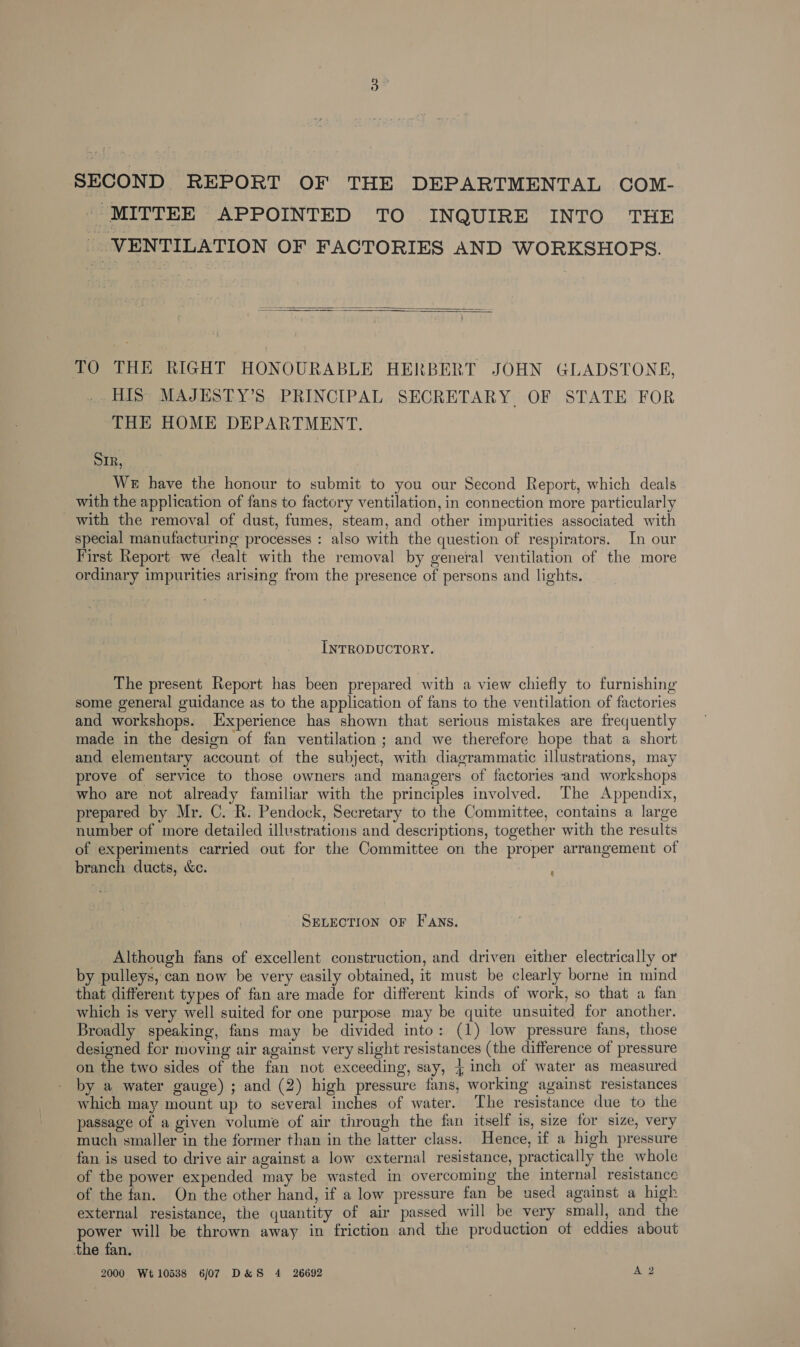 SECOND REPORT OF THE DEPARTMENTAL COM- MITTEE APPOINTED TO INQUIRE INTO THE | VENTILATION OF FACTORIES AND WORKSHOPS.   TO THE RIGHT HONOURABLE HERBERT JOHN GLADSTONE, HIS MAJESTY’S PRINCIPAL SECRETARY OF STATE FOR THE HOME DEPARTMENT. SIR, We have the honour to submit to you our Second Report, which deals with the application of fans to factory ventilation, in connection more particularly with the removal of dust, fumes, steam, and other impurities associated with special manufacturing processes : also with the question of respirators. In our First Report we cealt with the removal by general ventilation of the more ordinary impurities arising from the presence of persons and lights. INTRODUCTORY. The present Report has been prepared with a view chiefly to furnishing some general guidance as to the application of fans to the ventilation of factories and workshops. Experience has shown that serious mistakes are frequently made in the design of fan ventilation ; and we therefore hope that a short and elementary account of the subject, with diagrammatic illustrations, may prove of service to those owners and managers of factories and workshops who are not already familiar with the principles involved. The Appendix, prepared by Mr. C. R. Pendock, Secretary to the Committee, contains a large number of more detailed illustrations and descriptions, together with the results of experiments carried out for the Committee on the proper arrangement of branch ducts, &amp;c. § SELECTION OF FANS. Although fans of excellent construction, and driven either electrically or by pulleys, can now be very easily obtained, it must be clearly borne in mind that different types of fan are made for different kinds of work, so that a fan which is very well suited for one purpose may be quite unsuited for another. Broadly speaking, fans may be divided into: (1) low pressure fans, those designed for moving air against very slight resistances (the difference of pressure on the two sides of the fan not exceeding, say, 4 inch of water as measured by a water gauge) ; and (2) high pressure fans, working against resistances which may mount up to several inches of water. The resistance due to the passage of a given volume of air through the fan itself is, size for size, very much smaller in the former than in the latter class. Hence, if a high pressure fan is used to drive air against a low external resistance, practically the whole of the power expended may be wasted in overcoming the internal resistance of the fan. On the other hand, if a low pressure fan be used against a high external resistance, the quantity of air passed will be very small, and the power will be thrown away in friction and the production of eddies about the fan. 2000 Wt10538 6/07 D&amp;S 4 26692 A 2