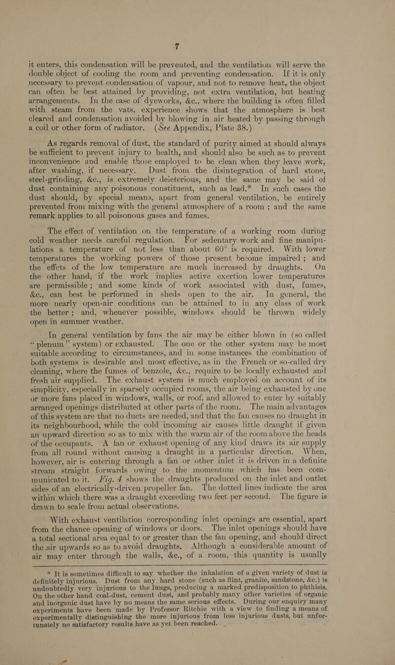 it enters, this condensation will be prevented, and the ventilation will serve the double object of cooling the room and preventing condensation. If it is only necessary to prevent condensation of vapour, and not to remove heat, the object can often be best attained by providing, not extra ventilation, but heating arrangements. In the case of dyeworks, &amp;c., where the building is often filled with steam from the vats, experience shows that the atmosphere is best cleared and condensation avoided by blowing in air heated by passing through a coil or other form of radiator. (See Appendix, Plate 38.) As regards removal of dust, the standard of purity aimed at should always be sufficient to prevent injury to health, and should also be such as to prevent inconvenience and enable those employed to be clean when they leave work, after washing, if necessary. Dust from the disintegration of hard stone, steel-grinding, &amp;c., is extremely deieterious, and the same may be said of dust containing any poisonous constituent, such as lead.* In such cases the dust should, by special means, apart from general ventilation, be entirely prevented from mixing with the general atmosphere of a room ; and the same remark applies to all poisonous gases and fumes. The effect of ventilation on the temperature of a working room during cold weather needs careful regulation. [For sedentary work and fine manipu- lations a temperature of not less than about 60° is required. With lower temperatures the working powers of those present become impaired ; and the effcts of the low temperature are much increased by draughts. On the other hand, if the work implies active exertion lower temperatures are permissible; and some kinds of work associated with dust, fumes, &amp;e., can best be performed in sheds open to the air. In general, the more nearly open-air conditions can be attained to in any class of work the better; and, whenever possible, windows should be thrown widely open in summer weather. In general ventilation by fans the air may be either blown in (so called “plenum” system) or exhausted. The one or the other system may be most suitable according to circumstances, and in some instances the combination of both systems is: desirable and most effective, as in the French or so-called dry cleaning, where the fumes: of benzole, &amp;c., require to be locally exhausted and fresh air supplied. The exhaust system is much employea on account of its simplicity, especially in sparsely occupied rooms, the air being exhausted by one or more fans placed in windows, walls, or roof, and allowed to enter by suitably arranged openings distributed at other parts of the room. The main advantages of this system are that no ducts are needed, and that the fan causes no draught in its neighbourhood, while the cold incoming air causes little draught if given an upward direction so as to mix with the warm air of the room above the heads of the occupants. A fan or exhaust opening of any kind draws its air supply from all round without causing a draught in a particular direction. When, however, air is entering through a fan or other inlet it is driven in a definite stream straight forwards owing to the momentum which has been com- municated to it. ig. 4 shows the draughts produced on the inlet and outlet sides of an electrically-driven propeller fan. The dotted lines indicate the area within which there was a draught exceeding two feet per second. The figure is drawn to scale from actual observations. - With exhaust ventilation corresponding inlet openings are essential, apart from the chance opening of windows or doors. The inlet openings should have a total sectional area equal to or greater than the fan opening, and should direct the air upwards so as to avoid draughts. Although a considerable amount of air may enter through the walls, &amp;c., of a room, this quantity is usually  * Tt is sometimes difficult to say whether the inhalation of a given variety of dust is definitely injurious. Dust from any hard stone (such as flint, granite, sandstone, &amp;c.) is undoubtedly very injurious to the lungs, producing a marked predisposition to phthisis. On the other hand coal-dust, cement dust, and probably many other varieties of organic and inorganic dust have by no means the same serious effects. During our enquiry many experiments have been made by Professor Ritchie with a view to finding a means of experimentally distinguishing the more injurious from less injurious dusts, but unfor- tunately no satisfactory results have as yet been reached.-_-- - 2 Rete peener = Le