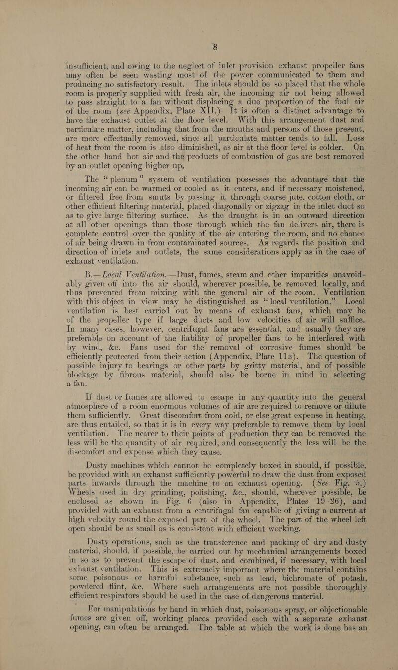 insufficient, and owing to the neglect of inlet provision exhaust propeller fans may often be seen wasting most of the power communicated to them and producing no satisfactory result. The inlets should be so placed that the whole room is properly supplied with fresh air, the incoming air not being allowed to pass straight to a fan without displacing a due proportion of the foul air of the room (see Appendix, Plate XII.) It is often a distinct advantage to have the exhaust outlet at the floor level. With this arrangement dust and particulate matter, including that from the mouths and persons of those present, are more effectually removed, since all particulate matter tends to fall. Loss of heat from the room is also diminished, as air at the floor level is colder. On the other hand hot air and the products of combustion of gas are best removed by an outlet opening higher up. The “plenum” system of ventilation possesses the advantage that the incoming air can be warmed or cooled as it enters, and if necessary moistened, or filtered free from smuts by passing it through coarse jute, cotton cloth, or other efficient filtering material, placed diagonally or zigzag in the inlet duct so as to give large filtering surface. As the draught is in an outward direction at all other openings than those through which the fan delivers air, there is complete control over the quality of the air entering the room, and no chance of air being drawn in from contaminated sources. As regards the position and direction of inlets and outlets, the same considerations apply as in the case of exhaust ventilation. B.—Local Ventilation.—Dust, fumes, steam and other impurities unavoid- ably given off into the air should, wherever possible, be removed locally, and thus prevented from mixing with the general air of the room. Ventilation with this object in view may be distinguished as “local ventilation.” Local ventilation is best carried cut by means of exhaust fans, which may be of the propeller type if large ducts and low velocities of air will suffice. In many cases, however, centrifugal fans are essential, and usually they are preferable on account of the liability of propeller fans to be interfered with by wind, &amp;c. Fans used for the removal of corrosive fumes should be efficiently protected from their action (Appendix, Plate 11s). The question of possible injury to bearings or other parts by gritty material, and of possible blockage by fibrous material, should also be borne in mind in selecting a fan. If dust or fumes are allowed to escape in any quantity into the general atmosphere of a room enormous volumes of air are required to remove or dilute them sufficiently. Great discomfort from cold, or else great expense in heating, are thus entailed, so that it is in every way preferable to remove them by local ventilation. The nearer to their points of production they can be removed the less will be the quantity of air required, and consequently the less will be the discomfort and expense which they cause. Dusty machines which cannot be completely boxed in should, if possible, be provided with an exhaust sufficiently powerful to draw the dust from exposed parts inwards through the machine to an exhaust opening. (See Fig. 4.) Wheels used in dry grinding, polishing, &amp;c., should, wherever possible, be enclosed as shown in Fig. 6 (also in Appendix, Plates 19-26), and provided with an exhaust from a centrifugal fan capable of giving a current at high velocity round the exposed part of the wheel. The part of the wheel left open should be as small as is consistent with efficient working. Dusty operations, such as the transference and packing of dry and dusty material, should, if possible, be carried out by mechanical arrangements boxed in so as to prevent the escape of dust, and combined, if necessary, with local exhaust ventilation. This is extremely important where the material contains some poisonous or harmful substance, such as lead, bichromate of potash, powdered flint, &amp;e. Where such arrangements are not possible thoroughly efficient respirators should be used in the case of dangerous material. _ For manipulations by hand in which dust, poisonous spray, or objectionable fumes are given off, working places provided each with a separate exhaust opening, can often be arranged. The table at which the work is done has an