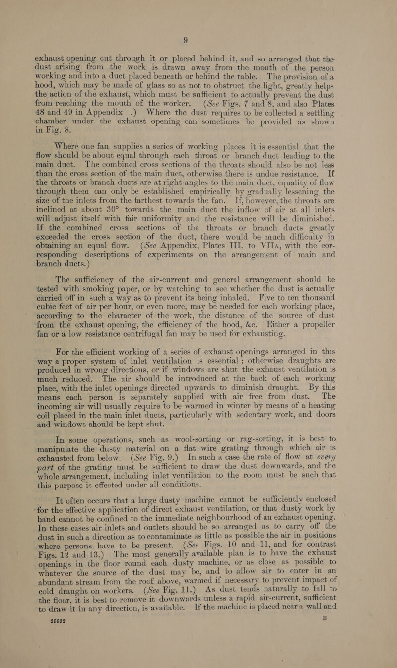 exhaust opening cut through it or placed behind it, and so arranged that the dust arising from the work is drawn away from the mouth of the person working and into a duct placed beneath or behind the table. The provision of a hood, which may be made of glass so as not to obstruct the light, greatly helps the action of the exhaust, which must. be sufficient to actually prevent the dust from reaching the mouth of the worker. (See Figs. 7 and 8, and also Plates 48 and 49 in Appendix .) Where the dust requires to be collected a settling chamber under the exhaust opening can sometimes be provided as shown in Fig. 8. Where one fan supplies a series of working places it is essential that the flow should be about equal through each throat or branch duct leading to the main duct. The combined cross sections of the throats should also be not less than the cross section of the main duct, otherwise there is undue resistance. If the throats or branch ducts are at right-angles to the main duct, equality of flow through them can only be established empirically by gradually lessening the size of the inlets from the farthest towards the fan. If, however, the throats are inclined at about 380° towards the main duct the inflow of air at all inlets will adjust itself with fair uniformity and the resistance will be diminished. If the combined cross sections of the throats or branch ducts greatly exceeded the cross section of the duct, there would be much difficulty in obtaining an equal flow. (See Appendix, Plates III. to VILA, with the cor- responding descriptions of experiments on the arrangement of main and branch ducts.) The sufficiency of the air-current and general arrangement should be tested with smoking paper, or by watching to see whether the dust is actually carried off in such a way as to prevent its being inhaled. Five to ten thousand cubic feet of air per hour, or even more, may be needed for each working place, according to the character of the work, the distance of the source of dust from the exhaust opening, the efficiency of the hood, &amp;c. Hither a propeller fan or a low resistance centrifugal fan may be used for exhausting. For the efficient working of a series of exhaust openings arranged in this way a proper system of inlet ventilation is essential ; otherwise draughts are produced in wrong directions, or if windows are shut the exhaust ventilation is much reduced. The air should be introduced at the back of each working place, with the inlet openings directed upwards to diminish draught. By this means each person is separately supplied with air free from dust. The incoming air will usually require to be warmed in winter by means of a heating coil placed in the main inlet ducts, particularly with sedentary work, and doors and windows should be kept shut. In some operations, such as wool-sorting or rag-sorting, it is best to manipulate the dusty material on a flat wire grating through which air is exhausted from below. (See Fig. 9.) In such a case the rate of flow at every part of the grating must be sufficient to draw the dust downwards, and the whole arrangement, including inlet ventilation to the room must be such that this purpose is effected under all conditions. Tt often occurs that a large dusty machine cannot be sufficiently enclosed ‘for the effective application of direct exhaust ventilation, or that dusty work by hand cannot be confined to the immediate neighbourhood of an exhaust opening. In these cases air inlets and outlets should be so arranged as to carry off the dust in sucha direction as to contaminate as little as possible the air in positions where persons have to be present. (See Figs. 10 and 11, and for contrast Figs. 12 and 13.) The most generally available plan is to have the exhaust openings in the floor round each dusty machine, or as close as possible to whatever the source of the dust may be, and to allow air to enter in an abundant stream from the roof above, warmed if necessary to prevent impact of cold draught on workers. (See Fig. 11.) As dust tends naturally to fall to the floor, it is best to remove it downwards unless a rapid air-current, sufficient to draw it in any direction, is available. If the machine is placed near a wall and 26692 B