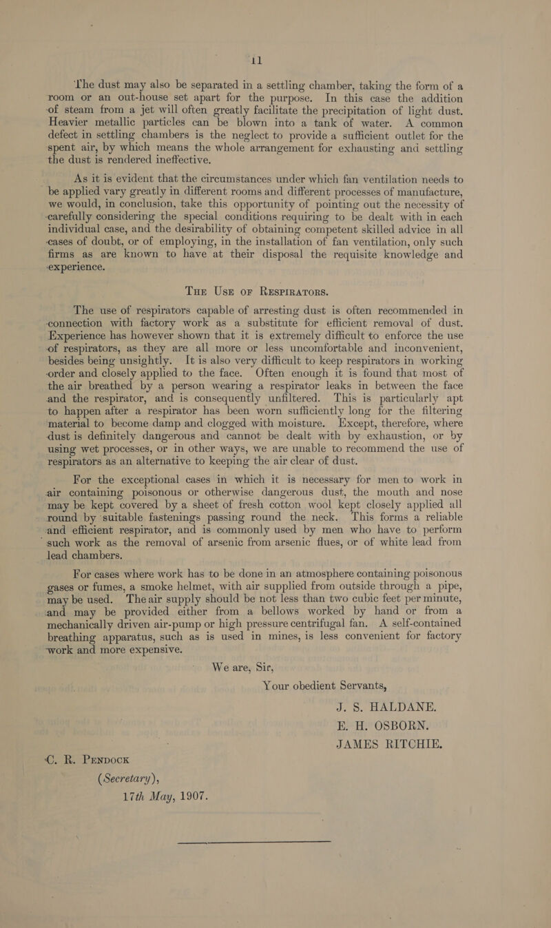 The dust may also be separated in a settling chamber, taking the form of a room or an out-house set apart for the purpose. In this case the addition of steam from a jet will often greatly facilitate the precipitation of light dust. Heavier metallic particles can be blown into a tank of water. A common defect in settling chambers is the neglect to provide a sufficient outlet for the spent air, by which means the whole arrangement for exhausting and settling the dust is rendered ineffective. As it is evident that the circumstances under which fan ventilation needs to be applied vary greatly in different rooms and different processes of manufacture, we would, in conclusion, take this opportunity of pointing out the necessity of carefully considering the special conditions requiring to be dealt with in each individual case, and the desirability of obtaining competent skilled advice in all cases of doubt, or of employing, in the installation of fan ventilation, only such firms as are known to have at their disposal the requisite knowledge and experience. Tue Uses or RESPIRATORS. The use of respirators capable of arresting dust is often recommended in ‘connection with factory work as a substitute for efficient removal of dust. Experience has however shown that it is extremely difficult to enforce the use of respirators, as they are all more or less uncomfortable and inconvenient, besides being unsightly. It is also very difficult to keep respirators in working order and closely applied to the face. Often enough it is found that most of the air breathed by a person wearing a respirator leaks in between the face and the respirator, and is consequently unfiltered. This is particularly apt to happen after a respirator has been worn sufficiently long for the filtering material to become damp and clogged with moisture. Except, therefore, where dust is definitely dangerous and cannot be dealt with by exhaustion, or by using wet processes, or in other ways, we are unable to recommend the use of respirators as an alternative to keeping the air clear of dust. For the exceptional cases in which it is necessary for men to work in air containing poisonous or otherwise dangerous dust, the mouth and nose may be kept covered by a sheet of fresh cotton wool kept closely applied all round by ‘suitable fastenings passing round the neck. This forms a reliable and efficient respirator, and is commonly used by men who have to perform ‘such work as the removal of arsenic from arsenic flues, or of white lead from lead chambers. For cases where work has to be done in an atmosphere containing poisonous gases or fumes, a smoke helmet, with air supplied from outside through a pipe, may be used. Theair supply should be not less than two cubic feet per minute, and may be provided either from a bellows worked by hand or from a mechanically driven air-pump or high pressure centrifugal fan. A self-contained breathing apparatus, such as is used in mines, is less convenient for factory -~work and more expensive. Weare, Sir, Your obedient Servants, J. 8 HALDANE. EK. H. OSBORN. JAMES RITCHIE. (©. R. Penpock (Secretary), 17th May, 1907.