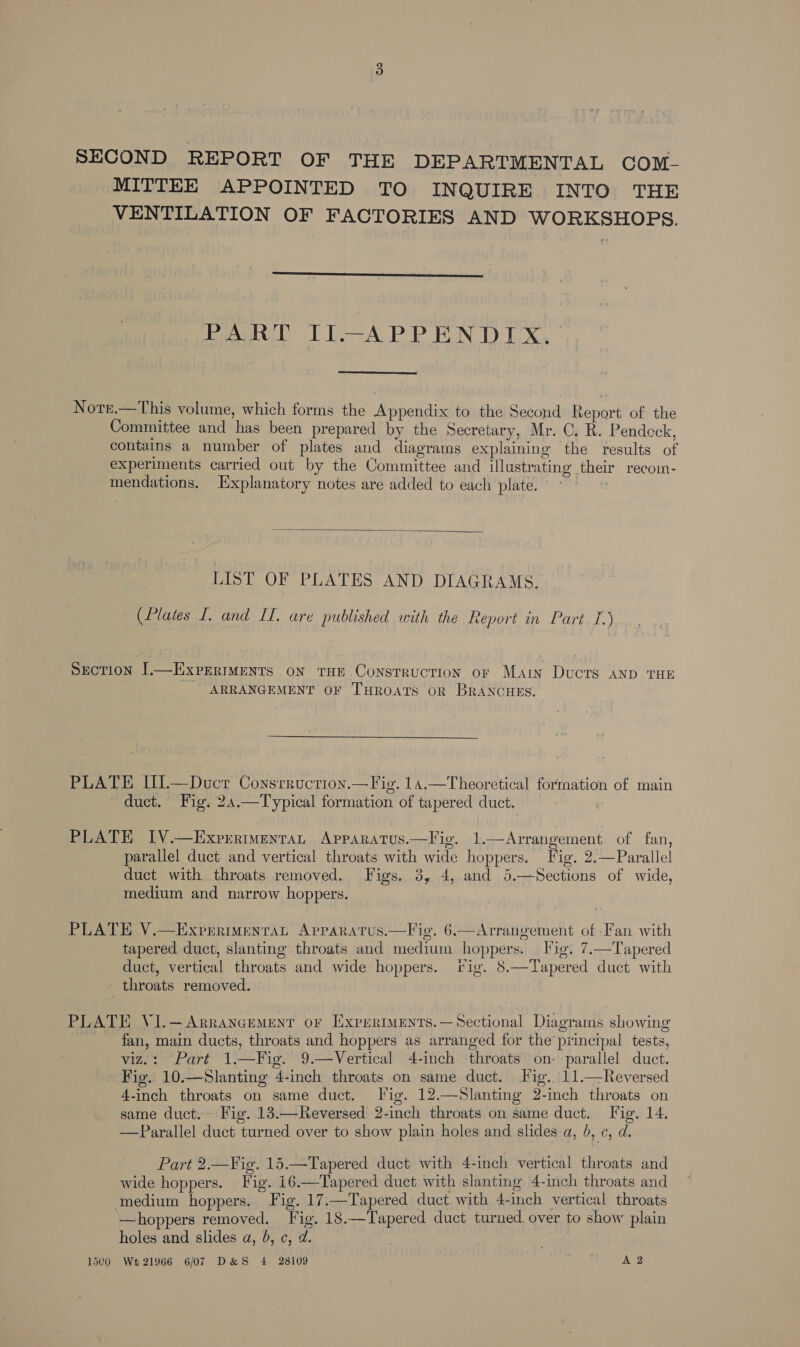 SECOND REPORT OF THE DEPARTMENTAL COM- MITTEE APPOINTED TO INQUIRE INTO THE VENTILATION OF FACTORIES AND WORKSHOPS.  PART II-APPENDIX. Note.—This volume, which forms the Appendix to the Second Report of the Committee and has been prepared by the Secretary, Mr. C. R. Pendeck, contains a number of plates and diagrams explaining the results of experiments carried out by the Committee and illustrating their recom- mendations. Explanatory notes are added to each plate.  LIST OF PLATES AND DIAGRAMS. (Plates I. and II. are published with the Report in Part. I.) Section |.—ExPermMents on THE Construction or Mary Ducts AND THE ARRANGEMENT OF THROATS OR BRANCHES. PLATE Ul—Ducr Consrruction.—Fig. 14.—Theoretical formation of main duct. Fig. 24.—Typical formation of tapered duct.  PLATE IV.—ExprrimentaL Apparatus.—Fig. 1.—Arrangement of fan, parallel duct and vertical throats with wide hoppers. Fig. 2.—Parallel duct with throats removed. Figs. 3, 4, and 5.—Sections of wide, medium and narrow hoppers. PLATE V.—Exprrimentrat Apvparatus.—Fig. 6.—Arrangement of Fan with tapered duct, slanting throats and medium hoppers. Fig. 7.—Tapered duct, vertical throats and wide hoppers. fig. 8.—Tapered duct with throats removed. PLATE V1I.—Arrancement or ExprrimENts.—Sectional Diagrams showing fan, main ducts, throats and hoppers as arranged for the’ principal tests, viz.: Part 1.—Fig. 9.—Vertical 4-inch throats on- parallel duct. Fig. 10.—Slanting 4-inch throats on same duct. Fig. 11.—Reversed 4-inch throats on same duct. Fig. 12.—Slanting 2-inch throats on same duct. Fig. 13.—Reversed 2-inch throats on same duct. Fig. 14. —Parallel duct turned over to show plain holes and slides a, 0, ¢, d.  Part 2.—¥ig. 15.—Tapered duct with 4-inch vertical throats and wide hoppers. Fig. i6.—Tapered duct with slanting 4-inch throats and medium hoppers. Fig. 17.—Tapered duct with 4-inch vertical throats ‘—hoppers removed. Fig. 18.—Tapered duct turned over to show plain holes and slides a, 0, ¢, d. 1500 Wt 21966 6/07 D&amp;S 4 28109 A 2