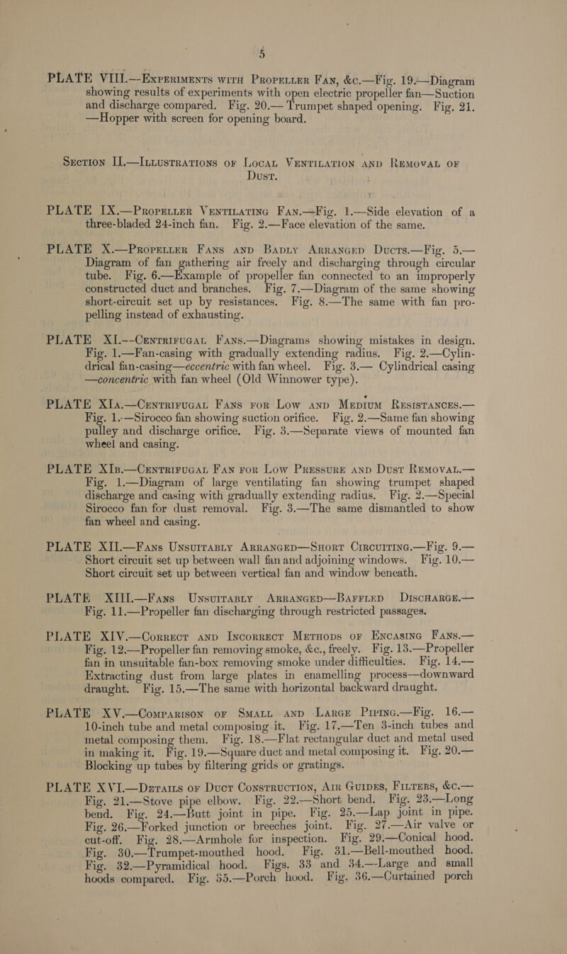 2 PLATE VIII.—Exprriments wird Prorenier Fan, &amp;c.—Fig. 19.—Diagram showing results of experiments with open electric propeller fan—Suction and discharge compared. Fig. 20.— Trumpet shaped opening. Fig. 21. —Hopper with screen for opening board. Section I].—Ixtiustrations or Locan VENTILATION AND REMOVAL OF Dust. PLATE IX.—Properrer Ventizatinc Fay.—Fig. 1.—Side elevation of a three-bladed 24-inch fan. Fig. 2.—Face elevation of the same. PLATE X.—Propretter Fans ayy Bapry Arrancep Ducts.—Fig. 5.— Diagram of fan gathering air freely and discharging through circular tube. Vig. 6—Example of propeller fan connected to an improperly constructed duct and branches. Fig. 7.—Diagram of the same showing short-circuit set up by resistances. Fig. 8.—The same with fan pro- pelling instead of exhausting.  PLATE XI.--Centrirucan Fans.—Diagrams showing mistakes in design. Fig. 1.—Fan-casing with gradually extending radius. Fig. 2.—Cylin- drical fan-casing—eccentric with fan wheel. Fig. 3.— Cylindrical casing —concentric with tan wheel (Old Winnower type). PLATE Xla.—Centrirucat Fans ror Low anp Mepium ResristancEes.— Fig. 1..-—Sirocco fan showing suction orifice. Fig. 2.—Same fan showing pulley and discharge orifice, Fig. 3.—Separate views of mounted fan wheel and casing. PLATE XIs.—Cenrrirucat Fan ror Low Pressure anp Dust REMovat.— Fig. 1.—Diagram of large ventilating fan showing trumpet shaped discharge and casing with gradually extending radius. Fig. 2.—Special Sirocco fan for dust removal. Fig. 3—The same dismantled to show fan wheel and casing. PLATE XII.—Fans Unsuitasty Arrancep—Suort Circuirine.—Fig. 9.— Short circuit set up between wall fan and adjoining windows. Fig. 10.— Short circuit set up between vertical fan and window beneath. PLATE XIII.—Fans Unsuirasry Arrancep—BarritepD DIscHARGE.— Fig. 11.—Propeller fan discharging through restricted passages. PLATE XIV.—Correcr anp Incorrect Mersops or Encasinc Fays.— Fig. 12.—Propeller fan removing smoke, &amp;c., freely. Fig. 18.—Propeller fan in unsuitable fan-box removing smoke under difficulties. Fig. 14.— Extracting dust from large plates in enamelling process-—downward draught. Fig. 15.—The same with horizontal backward draught. PLATE XV.—Comparison or SMALL AnD -Larce Prrinc.—Fig. 16.— 10-inch tube and metal composing it. Fig. 17.—Ten 3-inch tubes and metal composing them. Fig. 18.—Flat rectangular duct and metal used in making it. Fig. 19.—Square duct and metal composing it. Fig. 20.— Blocking up tubes by filtering grids or gratings. | PLATE XVI.—Deraus or Ducr Construction, Air Guipes, Firrers, &amp;c.— Fig. 21.—Stove pipe elbow. Fig. 22.—Short bend. Fig. 23.—Long bend. Fig. 24.—Butt joint in pipe. Fig. 25.—Lap joint in pipe. Fig. 26.—Forked junction or breeches joint. Fig. 27.—<Air valve or cut-off. Fig. 28.—Armbhole for inspection. Fig. 29.—Conical hood. Fig. 30.—Trumpet-mouthed hood. Fig. 31.—Bell-mouthed hood. — Fig. 32.—Pyramidical hood. Figs. 33 and 34.—-Large and small hoods compared. Fig. 35.—Porch hood. Fig. 86.—Curtained porch