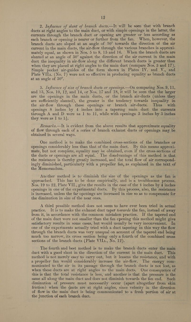 2. Influence of slant of branch ducts.—It will be seen that with branch ducts at right angles to the main duct, or with simple openings in the latter, the currents through the branch duct or opening are greater or less according as each branch or opening is nearer or further from the fan. When, however, the branch ducts are sloped at an angle of 30° towards the direction of the air current in the main ducts, the air-flow through the various branches is approxi- mately equal, as shown in Nos. 5 to 8, 15 and 16. When the branch ducts are slanted at an angle of 30° against the direction of the air current in the main duct the inequality in air-flow along the different branch ducts is greater than when they are placed at right angles to the main duct (compare Nos. 3 and 17). Simple pocket air-guides of the form shown in Plates IV. and V., and. Plate VIIa. (No. 7) were not so effective in producing equality as branch ducts at an angle of 30°. 3. Influence of size of branch ducts or openings.—On comparing Nos. 9, 11, and 13, Nos. 10, 12, and 14, or Nos. 17 and 18, it will be seen that the larger are the openings in the main ducts, or the branch air-ducts (unless they are sufficiently slanted), the greater is the tendency towards inequality in the air-flow through these openings or branch air-ducts. Thus with openings 8 inches by 4 inches into a tapering main duct the currents — through A and D were as 1 to 11, while with openings 3 inches by 3 inches they were as 1 to 14. Remarks.—It is evident from the above results that approximate equality of flow through each of a series of branch exhaust ducts or openings may be obtained in several ways. One method is to make the combined cross-sections of the branches or openings considerably less than that of the main duct. By this means approxi- mate, but not complete, equality may be obtained, even if the cross-sections of the ducts or openings are all equal. The disadvantage of this method is that the resistance is thereby greatly increased, and the total flow of air correspond- ingly diminished, particularly with a propeller fan, as explained in the text of the Memorandum. Another method is to’ diminish the size of the openings as the fan is approached. This has to be done empirically, and is a troublesome process. Nos. 19 to 22, Plate VIL., give the results in the case of the 4 inches by 4 inches openings in one of the experimental ducts. By this process, also, the resistance is increased, unless the far openings are increased in size so as to compensate for the diminution in size of the near ones. A third possible method does not seem to have ever been tried in actual practice. I[t is to make the exhaust duct taper /vwards the fan, instead of away from it, in accordance with the common mistaken practice. If the tapered end of the main duct were not smaller than the fan opening this method might give satisfactory results in some cases, but would usually be very inconvenient. In one of the experiments actually tried with a duct tapering in this way the flow through the branch ducts was very unequal on account of the tapered end being much too narrow, its cross section being only a fourth of the combined cross sections of the branch ducts (Plate VILa., No. 12). The fourth and best method is to make the branch ducts enter the main duct with a good slant in the direction of the current in the main duct. This method is not merely easy to carry out, but it lessens the resistance, and with a propeller fan would considerably increase the air-flow. The energy com- municated to the air in its passage through the branch ducts is not lost, as when these ducts are at right angles to the main ducts. One consequence of this is that the total resistance is less, and another is that the pressure is the same all along the main duct and does not diminish towards the fan end. Such diminution of pressure must necessarily occur (apart altogether from skin friction) when the ducts are at right angles, since velocity in the direction of flow in the main duct is being communicated to a fresh portion of air at the junction of each branch duct. ;