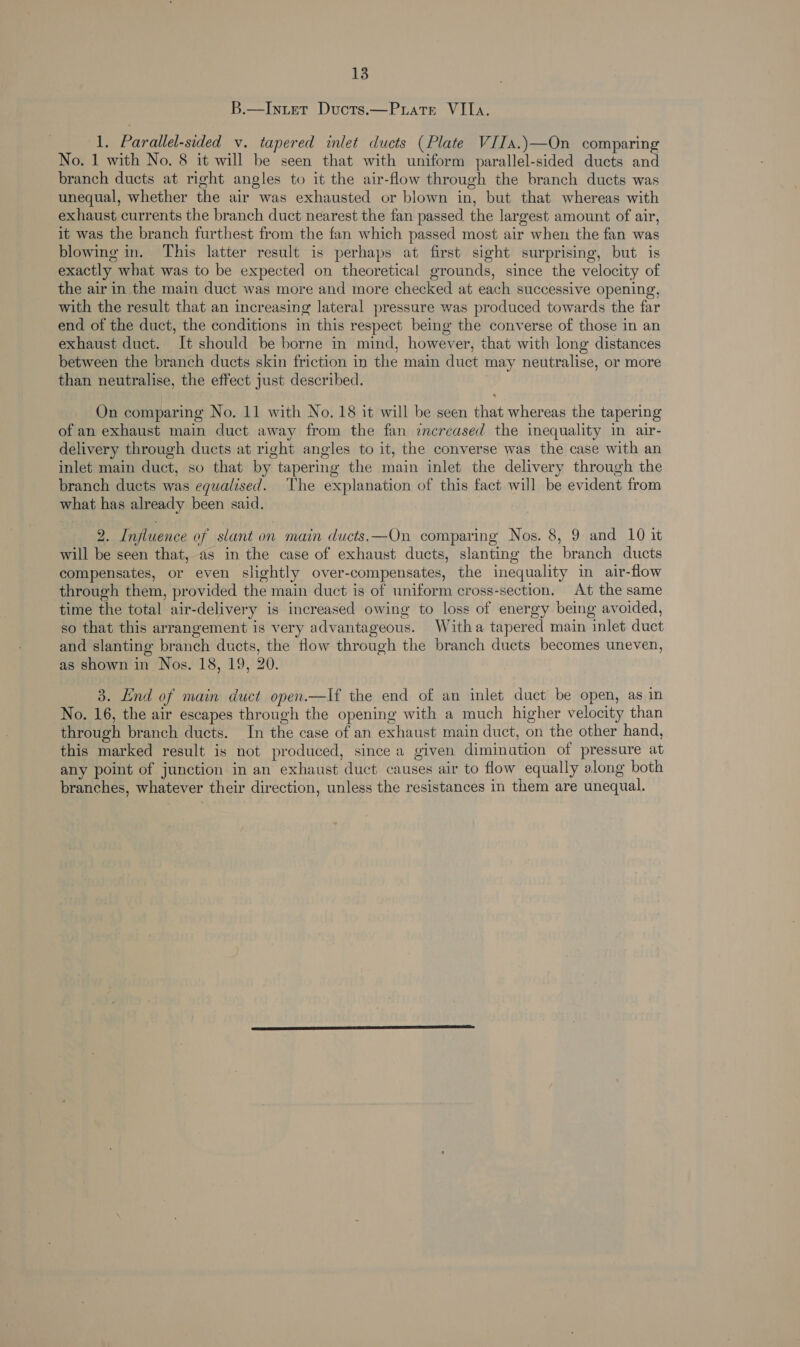 B.—Inuter Ducts.—Puate VIIa. 1. Parallel-sided v. tapered inlet ducts (Plate VIIa.)—On comparing No. 1 with No. 8 it will be seen that with uniform parallel-sided ducts and branch ducts at right angles to it the air-flow through the branch ducts was unequal, whether the air was exhausted or blown in, but that whereas with exhaust currents the branch duct nearest the fan passed the largest amount of air, it was the branch furthest from the fan which passed most air when the fan was blowing in. This latter result is perhaps at first sight surprising, but is exactly what was to be expected on theoretical grounds, since the velocity of the air in the main duct was more and more checked at each successive opening, with the result that an increasing lateral pressure was produced towards the far end of the duct, the conditions in this respect being the converse of those in an exhaust duct. It should be borne in mind, however, that with long distances between the branch ducts skin friction in the main duct may neutralise, or more than neutralise, the effect just described. On comparing No. 11 with No. 18 it will be seen that whereas the tapering of an exhaust main duct away from the fan imecreased the inequality in air- delivery through ducts at right angles to it, the converse was the case with an inlet main duct, so that by tapering the main inlet the delivery through the branch ducts was equalised. The explanation of this fact will be evident from what has already been said. 2. Injluence of slant on main ducts,—On comparing Nos. 8, 9 and 10 it will be seen that, as in the case of exhaust ducts, slanting the branch ducts compensates, or even slightly over-compensates, the inequality in air-flow through them, provided the main duct is of uniform cross-section, At the same time the total air-delivery is increased owing to loss of energy being avoided, so that this arrangement is very advantageous. Witha tapered main inlet duct and slanting branch ducts, the flow through the branch ducts becomes uneven, as shown in Nos. 18, 19, 20. 3. End of main duct open.—lf the end of an inlet duct be open, as in No. 16, the air escapes through the opening with a much higher velocity than through branch ducts. In the case of an exhaust main duct, on the other hand, this marked result is not produced, since a given dimination of pressure at any point of junction in an exhaust duct causes air to flow equally along both branches, whatever their direction, unless the resistances in them are unequal.