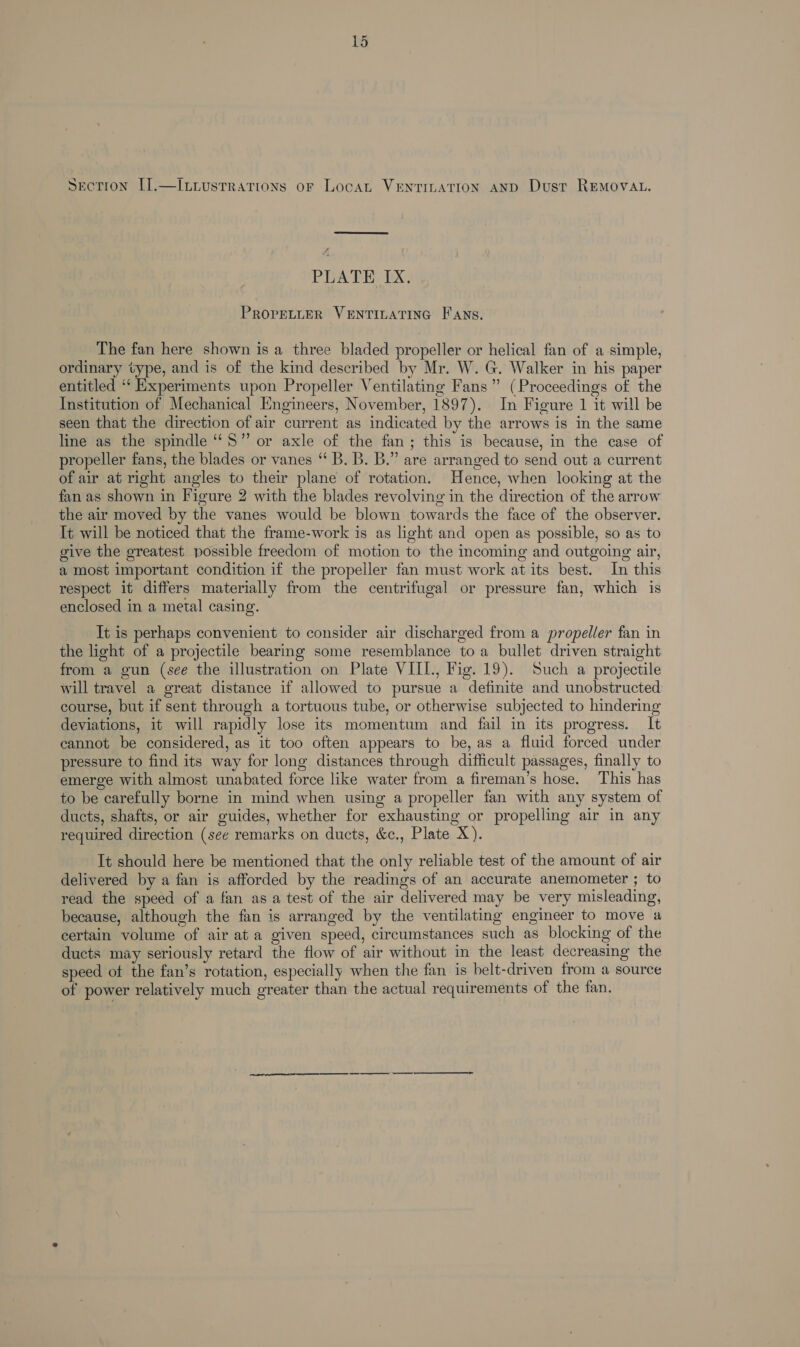 Section I].—Iviustrations oF Locat VENTILATION AND Dust REMOVAL. Sriere ee PLATE IX. PROPELLER VENTILATING Fans. The fan here shown is a three bladed propeller or helical fan of a simple, ordinary type, and is of the kind described by Mr. W. G. Walker in his paper entitled ‘‘ Experiments upon Propeller Ventilating Fans” (Proceedings of the Institution of Mechanical Engineers, November, 1897). In Figure 1 it will be seen that the direction of air current as indicated by the arrows is in the same line as the spindle “5” or axle of the fan; this is because, in the case of propeller fans, the blades or vanes “ B. B. B.” are arranged to send out a current of air at right angles to their plane of rotation. Hence, when looking at the fan as shown in Figure 2 with the blades revolving in the direction of the arrow the air moved by the vanes would be blown towards the face of the observer. It will be noticed that the frame-work is as light and open as possible, so as to give the greatest possible freedom of motion to the incoming and outgoing air, a most important condition if the propeller fan must work at its best. In this respect it differs materially from the centrifugal or pressure fan, which is enclosed in a metal casing. It is perhaps convenient to consider air discharged from a propeller fan in the light of a projectile bearing some resemblance toa bullet driven straight from a gun (see the illustration on Plate VILL, Fig. 19). Such a projectile will travel a great distance if allowed to pursue a definite and unobstructed course, but if sent through a tortuous tube, or otherwise subjected to hindering deviations, it will rapidly lose its momentum and fail in its progress. It cannot be considered, as it too often appears to be, as a fluid forced under pressure to find its way for long distances through difficult passages, finally to emerge with almost unabated force like water from a fireman’s hose. This has to be carefully borne in mind when using a propeller fan with any system of ducts, shafts, or air guides, whether for exhausting or propelling air in any required direction (see remarks on ducts, &amp;c., Plate X). It should here be mentioned that the only reliable test of the amount of air delivered by a fan is afforded by the readings of an accurate anemometer ; to read the speed of a fan as a test of the air delivered may be very misleading, because, although the fan is arranged by the ventilating engineer to move a certain volume of air at a given speed, circumstances such as blocking of the ducts may seriously retard the flow of air without in the least decreasing the speed of the fan’s rotation, especially when the fan is belt-driven from a source of power relatively much greater than the actual requirements of the fan. ae
