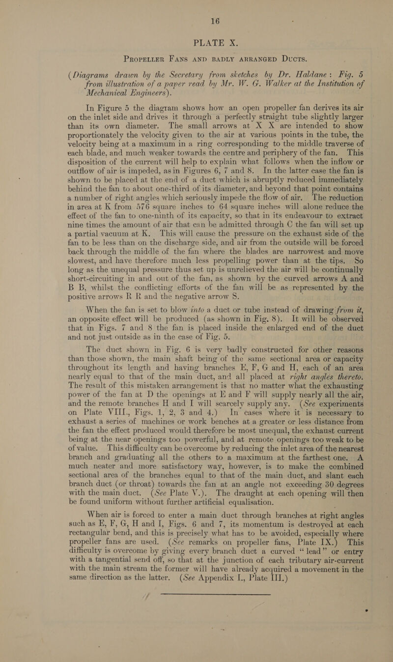 16 PAA AeA PROPELLER FANS AND BADLY ARRANGED DvucTs. (Diagrams drawn by the Secretary from sketches by Dr. Haldane: Fig. 6 from illustration of a paper read by Mr. W. G. Walker at the Institution of Mechanical Engineers). In Figure 5 the diagram shows how an open propeller fan derives its air on the inlet side and drives it through a perfectly straight tube slightly larger than its own diameter. The small arrows at X X are intended to show proportionately the velocity given to the air at various points in the tube, the velocity being at a maximum in a ring corresponding to the middle traverse of | each blade, and much weaker towards the centre and periphery of the fan. This disposition of the current will help to explain what follows when the inflow or outflow of air is impeded, asin Figures 6, 7 and 8. In the latter case the fan is shown to be placed at the end of a duct which is abruptly reduced immediately behind the fan to about one-third of its diameter, and beyond that point contains a number of right angles which seriously impede the flow of air. The reduction in area at K from 576 square inches to 64 square inches will alone reduce the effect of the fan to one-ninth of its capacity, so that in its endeavour to extract nine times the amount of air that cin be admitted through C the fan will set up a partial vacuum at K. This will cause the pressure on the exhaust side of the fan to be less than on the discharge side, and air from the outside will be forced back through the middle of the fan where the blades are narrowest and move slowest, and have therefore much less propelling power than at the tips. So long as the unequal pressure thus set up is unrelieved the air will be continually short-circuiting in and out of the fan, as shown by the curved arrows A and B B, whilst the conflicting efforts of the fan will be as represented by the positive arrows R R and the negative arrow 8. When the fan is set to blow info a duct or tube instead of drawing frum i, an opposite effect will be produced (as shown in Fig. 8). It will be observed that in Figs. 7 and 8 the fan is placed inside the enlarged end of the duct and not just outside as in the case of Fig. 5. The duct shown in Fig. 6 is very badly constructed for other reasons than those shown, the main shaft being of the same sectional area or capacity throughout its length and having branches E, Ff, G and H, each of an area nearly equal to that of the main duct, and all placed at right angles thereto. The result of this mistaken arrangement is that no matter what the exhausting power of the fan at D the openings at li and F will supply nearly all the air, and the remote branches H and I will scarcely supply any. (See experiments on Plate VIII, Figs. 1, 2, 3 and 4.) In cases where it is necessary to exhaust a series of machines or work benches at a greater or less distance from the fan the effect produced would therefore be most unequal, the exhaust current being at the near openings too powerful, and at remote openings too weak to be ofvalue. This difficulty can be overcome by reducing the inlet area of the nearest branch and graduating all the others to a maximum at the farthest one. A much neater and more satisfactory way, however, is to make the combined sectional area of the branches equal to that of the main duct, and slant each branch duct (or throat) towards the fan at an angle not exceeding 30 degrees with the main duct. (See Plate V.). The draught at each opening will then be found uniform without further artificial equalisation. When air is forced to enter a main duct through branches at right angles such as EH, F, G, H and I, Figs. 6 and 7, its momentum is destroyed at each rectangular bend, and this is precisely what has to be avoided, especially where propeller fans are used. (See remarks on propeller fans, Plate IX.) This difficulty is overcome by giving every branch duct a curved “lead” or entry with a tangential send off, so that at the junction of each tributary air-current with the main stream the former will have already acquired a movement in the same direction as the latter. (See Appendix L., Plate III.) 
