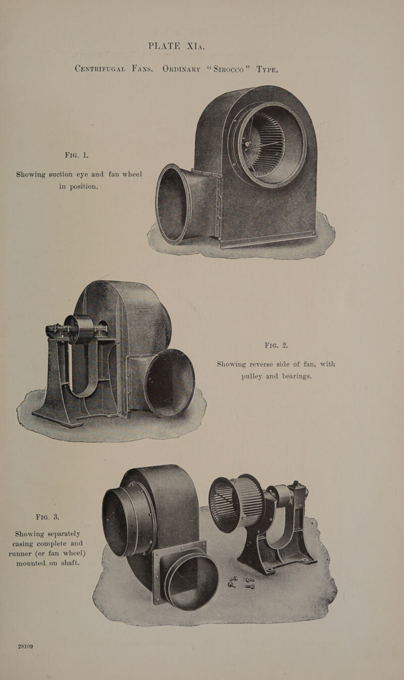 [PA oyna WE, Sle CENTRIFUGAL Fans. Orpinary ‘“ Sirocco” Tyrer.  ees Showing suction eye and fan wheel in position.  Fig. 2. Showing reverse side of fan, with pulley and bearings.  BiGs.o. Showing separately casing complete and runner (or fan wheel) mounted on shaft.  28109