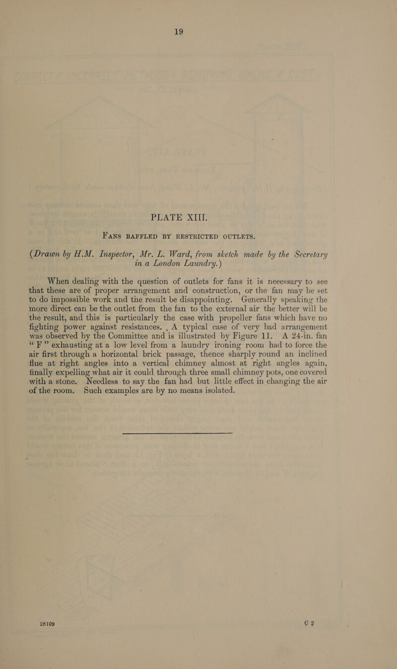 PLATE XIII. FANS BAFFLED BY RESTRICTED OUTLETS. (Drawn by H.M. Inspector, Mr. L. Ward, from sketch made by the Secretary in a London Laundry.) When dealing with the question of outlets for fans it is neeessary to see that these are of proper arrangement and construction, or the fan may be set to do impossible work and the result be disappointing. Generally speaking the more direct can be the outlet from the fan to the external air the better will be the result, and this is particularly the case with propeller fans which have no fighting power against resistances. , A typical case of very bad arrangement was observed by the Committee and is illustrated by Figure 11. A 24-in. fan “FF” exhausting at a low level from a laundry ironing room had to force the air first through a horizontal brick passage, thence sharply round an inclined flue at right angles into a vertical chimney almost at right angles again, finally expelling what air it could through three small chimney pots, one covered with a stone. Needless to say the fan had but little effect in changing the air of the room. Such examples are by no means isolated.