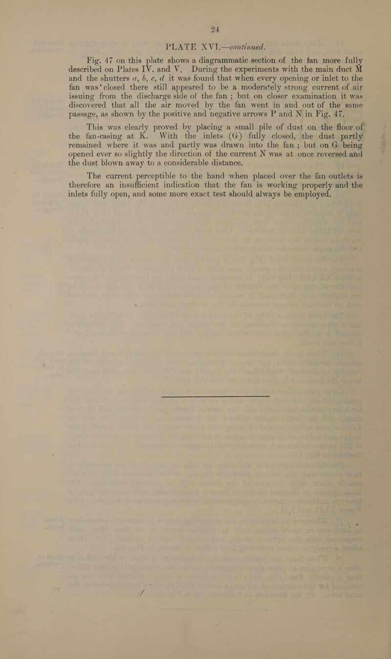 PLATE X V1.—continued. Fig. 47 on this plate shows a diagrammatic section of the fan more fully described on Plates [V. and V, During the experiments with the main duct M and the shutters a, 6, c, d it was found that when every opening or inlet to the fan was‘closed there still appeared to be a moderately strong current of air issuing from the discharge side of the fan ; but on closer examination it was discovered that all the air moved by the fan went in and out of the same passage, as shown by the positive and negative arrows P and N in Fig, 47. This was clearly proved by placing a small pile of dust on the: floor of the fan-casing at K. With the inlets ((+) fully closed, the dust partly remained where it was and partly was drawn into the fan ; but on G being opened ever so slightly the direction of the current N was at once reversed and the dust blown away to a considerable distance. The current perceptible to the hand when placed over the fan outlets is therefore an insufficient indication that the fan is working properly and the inlets fully open, and some more exact test should always be employed.